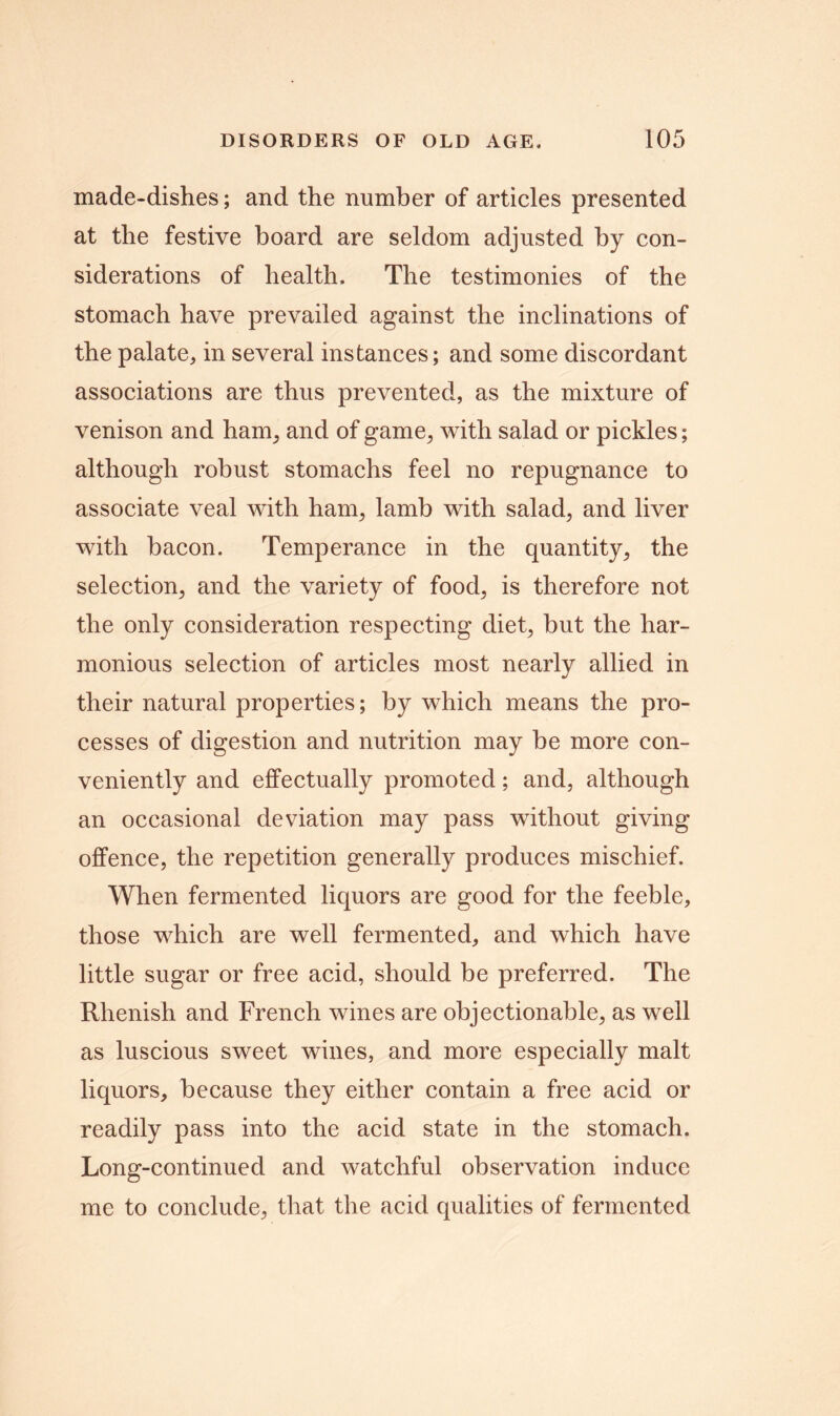 made-dishes; and the number of articles presented at the festive board are seldom adjusted by con- siderations of health. The testimonies of the stomach have prevailed against the inclinations of the palate* in several instances; and some discordant associations are thus prevented, as the mixture of venison and ham* and of game* with salad or pickles; although robust stomachs feel no repugnance to associate veal with ham* lamb with salad, and liver with bacon. Temperance in the quantity* the selection* and the variety of food* is therefore not the only consideration respecting diet* but the har- monious selection of articles most nearly allied in their natural properties; by which means the pro- cesses of digestion and nutrition may be more con- veniently and effectually promoted; and, although an occasional deviation may pass without giving offence, the repetition generally produces mischief. When fermented liquors are good for the feeble, those which are well fermented, and which have little sugar or free acid, should be preferred. The Rhenish and French wines are objectionable, as well as luscious sweet wines, and more especially malt liquors, because they either contain a free acid or readily pass into the acid state in the stomach. Long-continued and watchful observation induce me to conclude* that the acid qualities of fermented