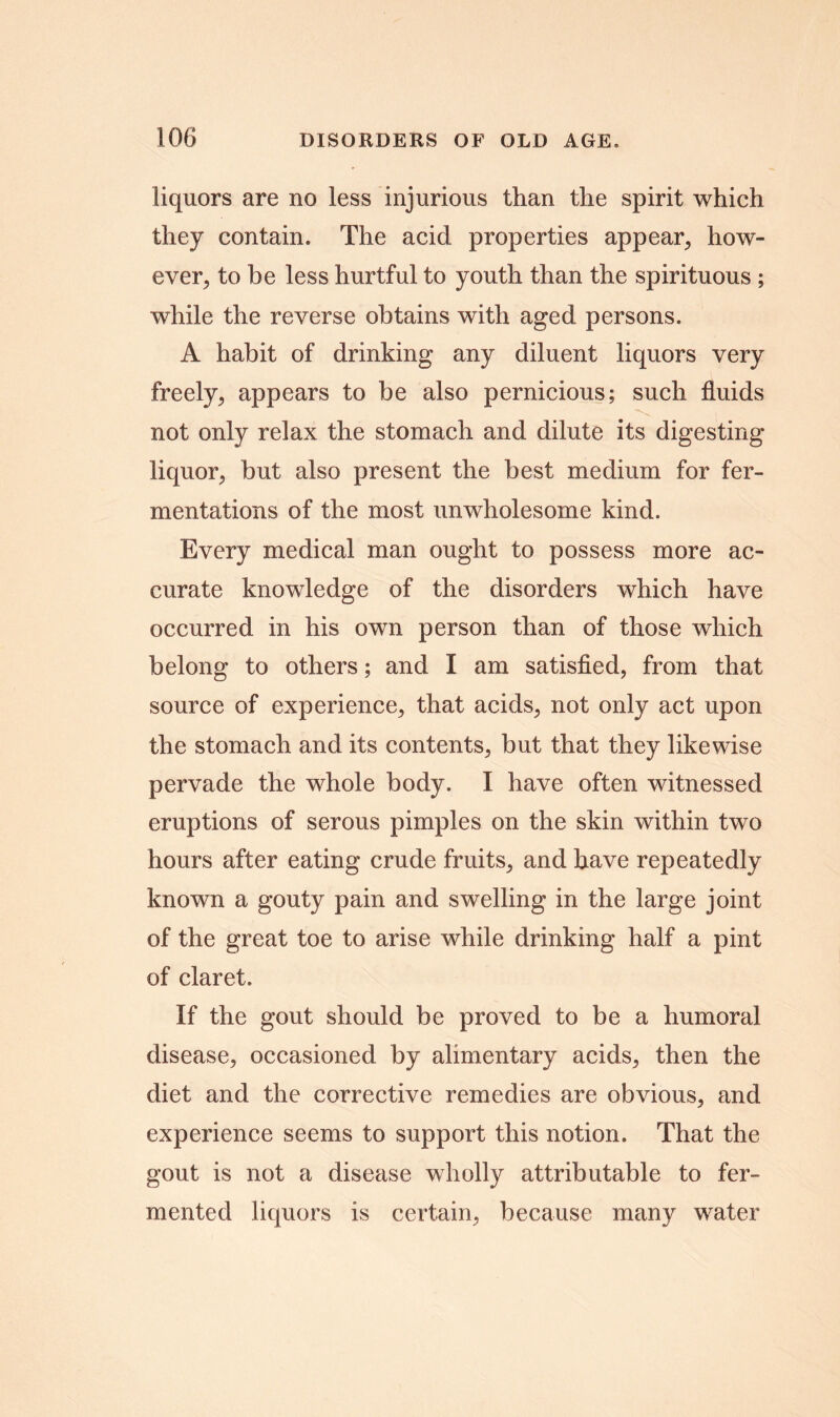 liquors are no less injurious than the spirit which they contain. The acid properties appear, how- ever, to be less hurtful to youth than the spirituous ; while the reverse obtains with aged persons. A habit of drinking any diluent liquors very freely, appears to be also pernicious; such fluids not only relax the stomach and dilute its digesting liquor, but also present the best medium for fer- mentations of the most unwholesome kind. Every medical man ought to possess more ac- curate knowledge of the disorders which have occurred in his own person than of those which belong to others; and I am satisfied, from that source of experience, that acids, not only act upon the stomach and its contents, but that they likewise pervade the whole body. I have often witnessed eruptions of serous pimples on the skin within two hours after eating crude fruits, and have repeatedly known a gouty pain and swelling in the large joint of the great toe to arise while drinking half a pint of claret. If the gout should be proved to be a humoral disease, occasioned by alimentary acids, then the diet and the corrective remedies are obvious, and experience seems to support this notion. That the gout is not a disease wholly attributable to fer- mented liquors is certain, because many water