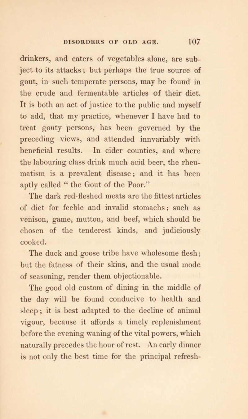 drinkers., and eaters of vegetables alone, are sub- ject to its attacks; but perhaps the true source of gou^ in such temperate persons, may be found in the crude and fermentable articles of their diet. It is both an act of justice to the public and myself to add; that my practice, whenever I have had to treat gouty persons, has been governed by the preceding views, and attended innvariably with beneficial results. In cider counties, and where the labouring class drink much acid beer, the rheu- matism is a prevalent disease; and it has been aptly called “ the Gout of the Poor.” The dark red-fleshed meats are the fittest articles of diet for feeble and invalid stomachs; such as venison, game, mutton, and beef, which should be chosen of the tenderest kinds, and judiciously cooked. The duck and goose tribe have wholesome flesh; but the fatness of their skins, and the usual mode of seasoning, render them objectionable. The good old custom of dining in the middle of the day will be found conducive to health and sleep; it is best adapted to the decline of animal vigour, because it affords a timely replenishment before the evening waning of the vital powers, which naturally precedes the hour of rest. An early dinner is not only the best time for the principal refresh-