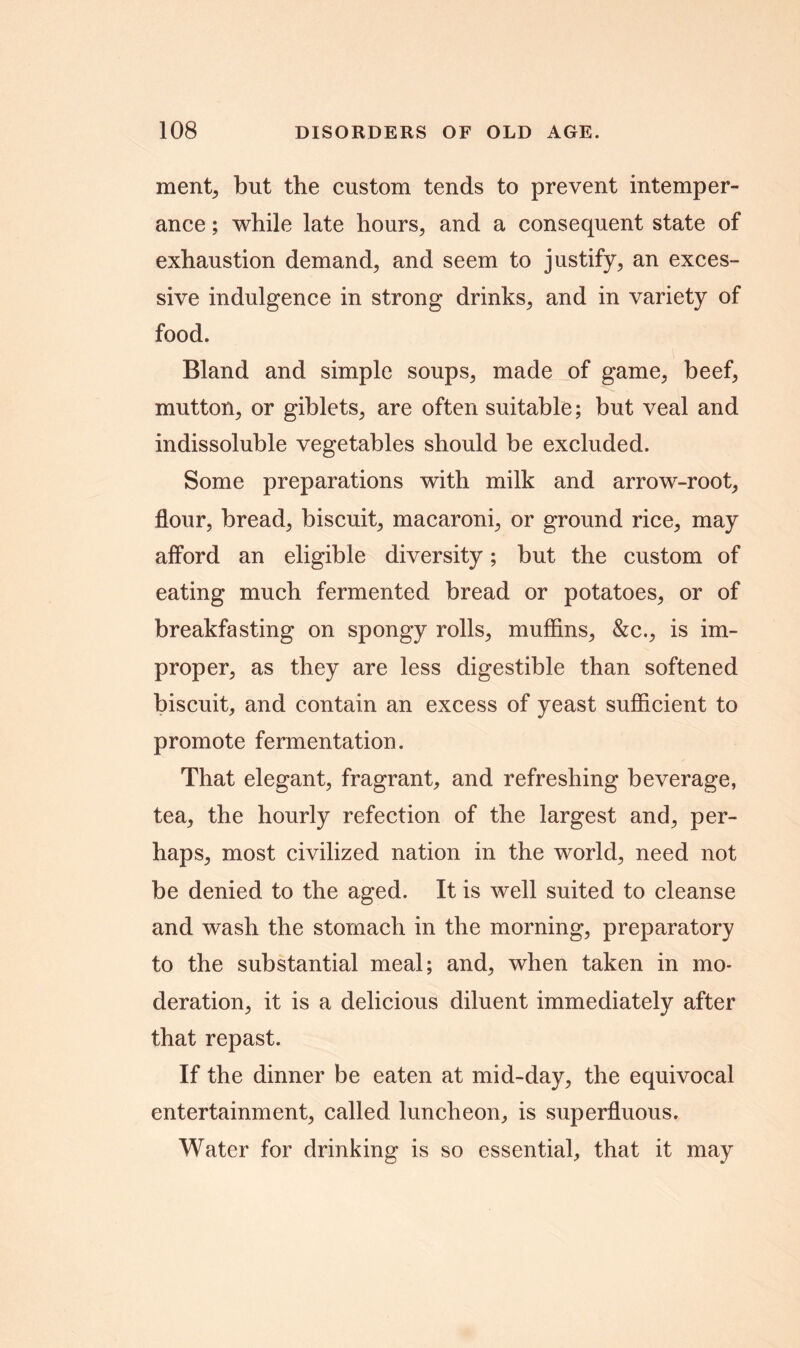 ment, but the custom tends to prevent intemper- ance ; while late hours, and a consequent state of exhaustion demand, and seem to justify, an exces- sive indulgence in strong drinks, and in variety of food. Bland and simple soups, made of game, beef, mutton, or giblets, are often suitable; but veal and indissoluble vegetables should be excluded. Some preparations with milk and arrow-root, flour, bread, biscuit, macaroni, or ground rice, may afford an eligible diversity; but the custom of eating much fermented bread or potatoes, or of breakfasting on spongy rolls, muffins, &c., is im- proper, as they are less digestible than softened biscuit, and contain an excess of yeast sufficient to promote fermentation. That elegant, fragrant, and refreshing beverage, tea, the hourly refection of the largest and, per- haps, most civilized nation in the world, need not be denied to the aged. It is well suited to cleanse and wash the stomach in the morning, preparatory to the substantial meal; and, when taken in mo- deration, it is a delicious diluent immediately after that repast. If the dinner be eaten at mid-day, the equivocal entertainment, called luncheon, is superfluous. Water for drinking is so essential, that it may