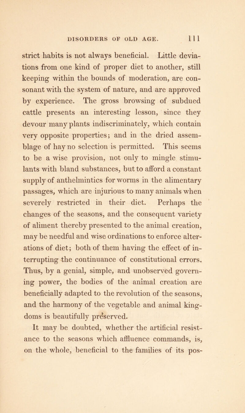 strict habits is not always beneficial. Little devia- tions from one kind of proper diet to another, still keeping within the bounds of moderation, are con- sonant with the system of nature, and are approved by experience. The gross browsing of subdued cattle presents an interesting lesson, since they devour many plants indiscriminately, which contain very opposite properties; and in the dried assem- blage of hay no selection is permitted. This seems to be a wise provision, not only to mingle stimu- lants with bland substances, but to afford a constant supply of anthelmintics for worms in the alimentary passages, which are injurious to many animals when severely restricted in their diet. Perhaps the changes of the seasons, and the consequent variety of aliment thereby presented to the animal creation, may be needful and wise ordinations to enforce alter- ations of diet; both of them having the effect of in- terrupting the continuance of constitutional errors. Thus, by a genial, simple, and unobserved govern- ing power, the bodies of the animal creation are beneficially adapted to the revolution of the seasons, and the harmony of the vegetable and animal king- doms is beautifully preserved. It may be doubted, whether the artificial resist- ance to the seasons which affluence commands, is, on the whole, beneficial to the families of its pos-