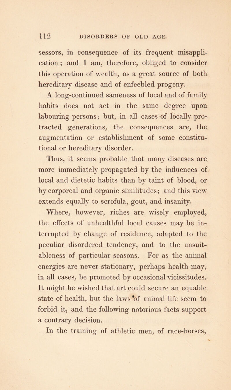 sessors, in consequence of its frequent misappli- cation ; and I am, therefore, obliged to consider this operation of wealth, as a great source of both hereditary disease and of enfeebled progeny. A long-continued sameness of local and of family habits does not act in the same degree upon labouring persons; but, in all cases of locally pro- tracted generations, the consequences are, the augmentation or establishment of some constitu- tional or hereditary disorder. Thus, it seems probable that many diseases are more immediately propagated by the influences of local and dietetic habits than by taint of blood, or by corporeal and organic similitudes; and this view extends equally to scrofula, gout, and insanity. Where, however, riches are wisely employed, the effects of unhealthful local causes may be in- terrupted by change of residence, adapted to the peculiar disordered tendency, and to the unsuit- ableness of particular seasons. For as the animal energies are never stationary, perhaps health may, in all cases, be promoted by occasional vicissitudes. It might be wished that art could secure an equable state of health, but the laws *of animal life seem to forbid it, and the following notorious facts support a contrary decision. In the training of athletic men, of race-horses,