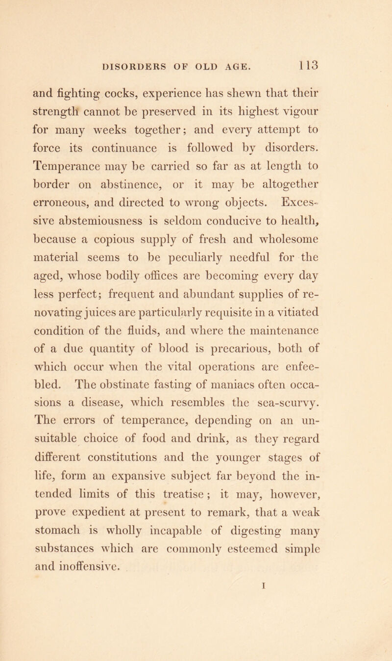 and fighting cocks, experience has shewn that their strength cannot be preserved in its highest vigour for many weeks together; and every attempt to force its continuance is followed bv disorders. * Temperance may be carried so far as at length to border on abstinence, or it may be altogether erroneous, and directed to wrong objects. Exces- sive abstemiousness is seldom conducive to health, because a copious supply of fresh and wholesome material seems to be peculiarly needful for the aged, whose bodily offices are becoming every day less perfect; frequent and abundant supplies of re- novating juices are particularly requisite in a vitiated condition of the fluids, and where the maintenance of a due quantity of blood is precarious, both of which occur when the vital operations are enfee- bled. The obstinate fasting of maniacs often occa- sions a disease, which resembles the sea-scurvy. The errors of temperance, depending on an un- suitable choice of food and drink, as they regard different constitutions and the younger stages of life, form an expansive subject far beyond the in- tended limits of this treatise ; it may, however, prove expedient at present to remark, that a weak stomach is wholly incapable of digesting many substances which are commonly esteemed simple and inoffensive. i