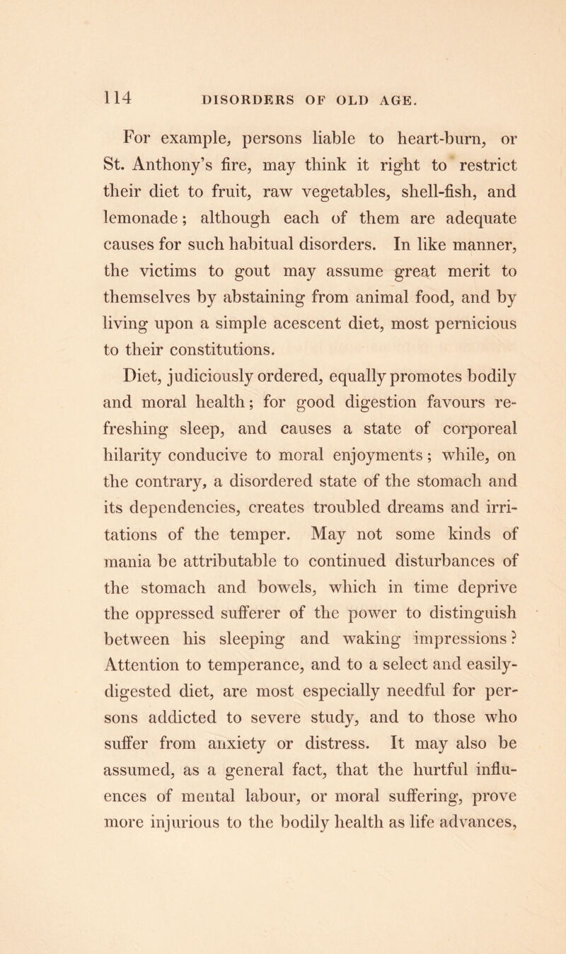 For example, persons liable to heart-burn, or St. Anthony’s fire, may think it right to restrict their diet to fruit, raw vegetables, shell-fish, and lemonade; although each of them are adequate causes for such habitual disorders. In like manner, the victims to gout may assume great merit to themselves by abstaining from animal food, and by living upon a simple acescent diet, most pernicious to their constitutions. Diet, judiciously ordered, equally promotes bodily and moral health; for good digestion favours re- freshing sleep, and causes a state of corporeal hilarity conducive to moral enjoyments; while, on the contrary, a disordered state of the stomach and its dependencies, creates troubled dreams and irri- tations of the temper. May not some kinds of mania be attributable to continued disturbances of the stomach and bowels, which in time deprive the oppressed sufferer of the power to distinguish between his sleeping and waking impressions ? Attention to temperance, and to a select and easily- digested diet, are most especially needful for per- sons addicted to severe study, and to those who suffer from anxiety or distress. It may also be assumed, as a general fact, that the hurtful influ- ences of mental labour, or moral suffering, prove more injurious to the bodily health as life advances,