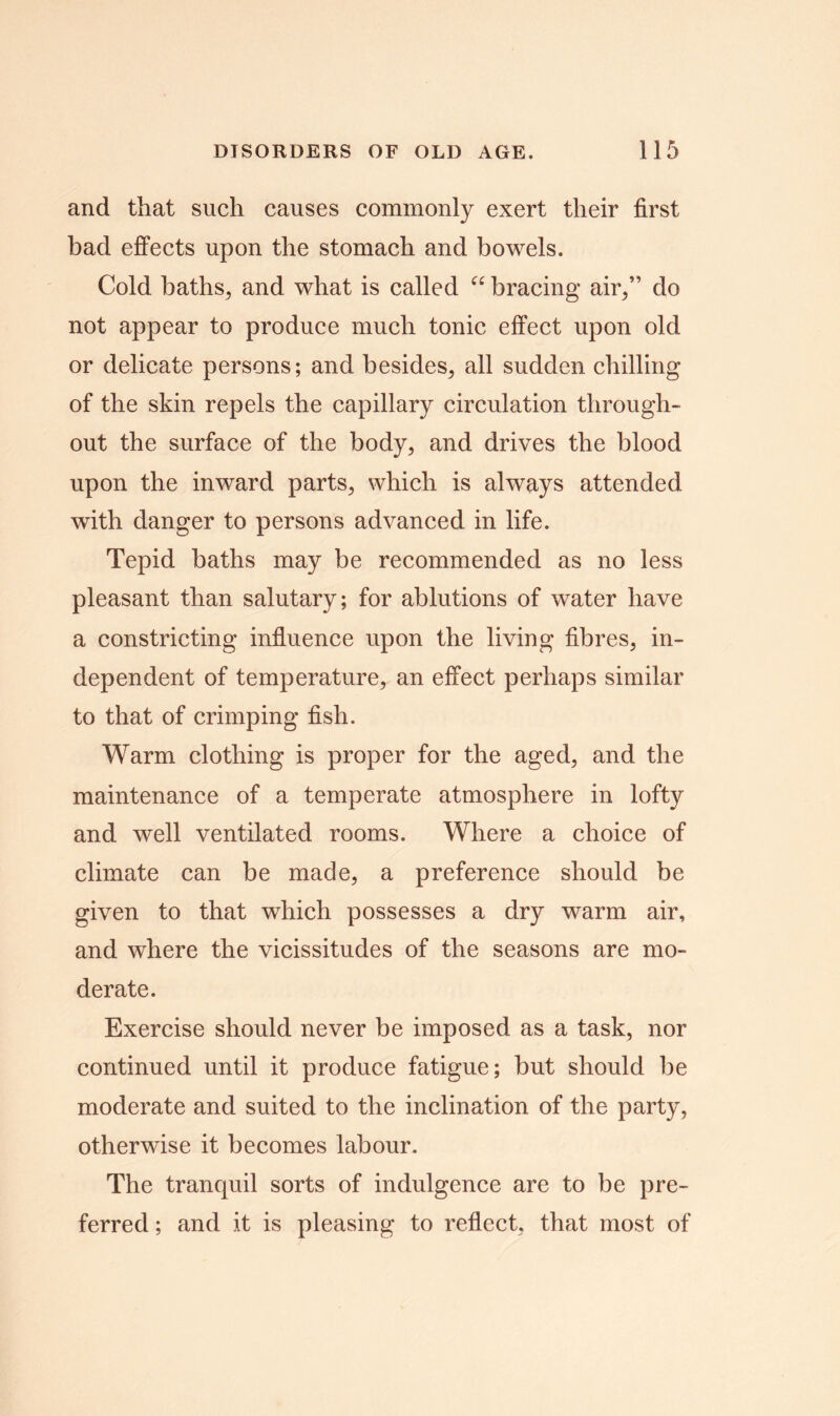 and that such causes commonly exert their first bad effects upon the stomach and bowels. Cold baths, and what is called “ bracing air/’ do not appear to produce much tonic effect upon old or delicate persons; and besides, all sudden chilling of the skin repels the capillary circulation through- out the surface of the body, and drives the blood upon the inward parts, which is always attended with danger to persons advanced in life. Tepid baths may be recommended as no less pleasant than salutary; for ablutions of water have a constricting influence upon the living fibres, in- dependent of temperature, an effect perhaps similar to that of crimping fish. Warm clothing is proper for the aged, and the maintenance of a temperate atmosphere in lofty and well ventilated rooms. Where a choice of climate can be made, a preference should be given to that which possesses a dry warm air, and where the vicissitudes of the seasons are mo- derate. Exercise should never be imposed as a task, nor continued until it produce fatigue; but should be moderate and suited to the inclination of the party, otherwise it becomes labour. The tranquil sorts of indulgence are to be pre- ferred ; and it is pleasing to reflect, that most of