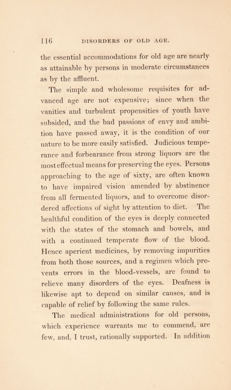 the essential accommodations for old age are nearly as attainable by persons in moderate circumstances as by the affluent. The simple and wholesome requisites for ad- vanced age are not expensive; since when the vanities and turbulent propensities of youth have subsided, and the bad passions of envy and ambi- tion have passed away, it is the condition of our nature to be more easily satisfied. Judicious tempe- rance and forbearance from strong liquors are the most effectual means for preserving the eyes. Persons approaching to the age of sixty, are often known to have impaired vision amended by abstinence from all fermented liquors, and to overcome disor- dered affections of sight by attention to diet. The healthful condition of the eyes is deeply connected with the states of the stomach and bowels, and with a continued temperate flow of the blood. Hence aperient medicines, by removing impurities from both those sources, and a regimen which pre- vents errors in the blood-vessels, are found to relieve many disorders of the eyes. Deafness is likewise apt to depend on similar causes, and is capable of relief by following the same rules. The medical administrations for old persons, which experience warrants me to commend, are few, and, I trust, rationally supported. In addition