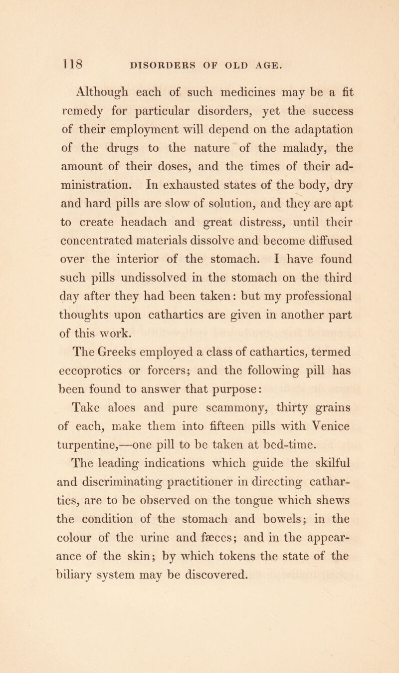 Although each of such medicines may be a fit remedy for particular disorders, yet the success of their employment will depend on the adaptation of the drugs to the nature of the malady, the amount of their doses, and the times of their ad- ministration. In exhausted states of the body, dry and hard pills are slow of solution, and they are apt to create headach and great distress, until their concentrated materials dissolve and become diffused over the interior of the stomach. I have found such pills undissolved in the stomach on the third day after they had been taken: but my professional thoughts upon cathartics are given in another part of this work. The Greeks employed a class of cathartics, termed eccoprotics or forcers; and the following pill has been found to answer that purpose: Take aloes and pure scammony, thirty grains of each, make them into fifteen pills with Venice turpentine,—one pill to be taken at bed-time. The leading indications which guide the skilful and discriminating practitioner in directing cathar- tics, are to be observed on the tongue which shews the condition of the stomach and bowels; in the colour of the urine and faeces; and in the appear- ance of the skin; by which tokens the state of the biliary system may be discovered.