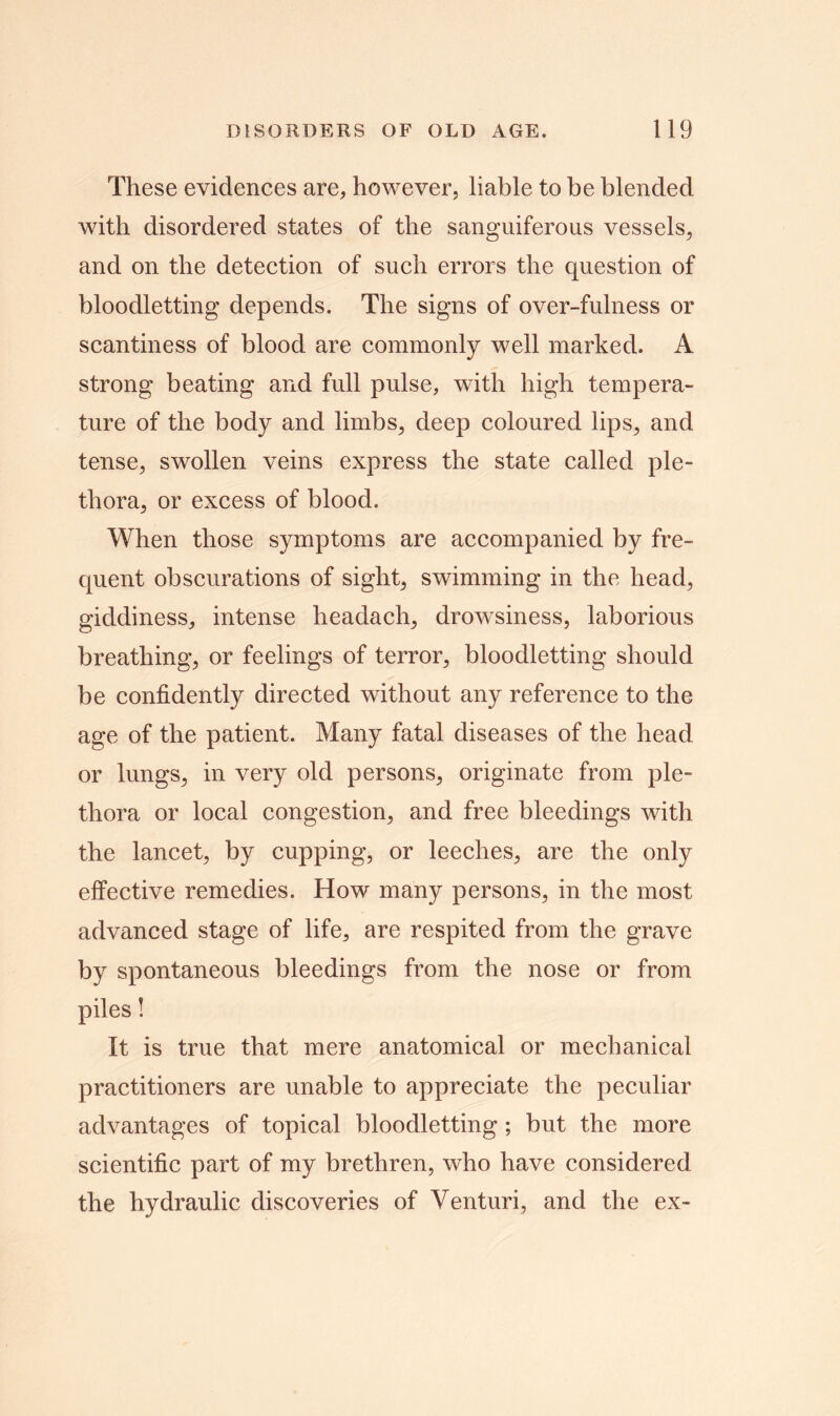 These evidences are, however, liable to be blended with disordered states of the sanguiferous vessels, and on the detection of such errors the question of bloodletting depends. The signs of over-fulness or scantiness of blood are commonly well marked. A strong beating and full pulse, with high tempera- ture of the body and limbs, deep coloured lips, and tense, swollen veins express the state called ple- thora, or excess of blood. When those symptoms are accompanied by fre- quent obscurations of sight, swimming in the head, giddiness, intense headach, drowsiness, laborious breathing, or feelings of terror, bloodletting should be confidently directed without any reference to the age of the patient. Many fatal diseases of the head or lungs, in very old persons, originate from ple- thora or local congestion, and free bleedings with the lancet, by cupping, or leeches, are the only effective remedies. How many persons, in the most advanced stage of life, are respited from the grave by spontaneous bleedings from the nose or from piles! It is true that mere anatomical or mechanical practitioners are unable to appreciate the peculiar advantages of topical bloodletting ; but the more scientific part of my brethren, who have considered the hydraulic discoveries of Venturi, and the ex-