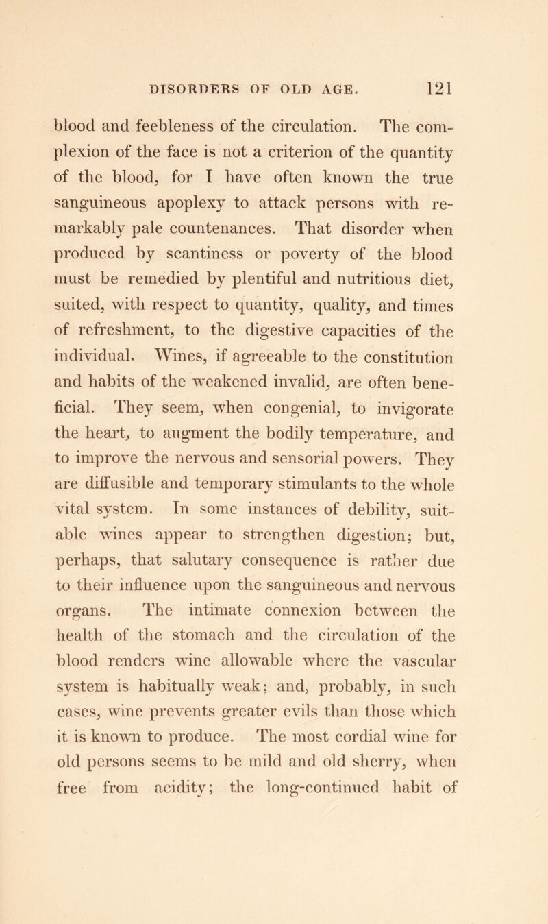 blood and feebleness of the circulation. The com- plexion of the face is not a criterion of the quantity of the bloody for I have often known the true sanguineous apoplexy to attack persons with re- markably pale countenances. That disorder when produced by scantiness or poverty of the blood must be remedied by plentiful and nutritious diet; suited, with respect to quantity, quality, and times of refreshment, to the digestive capacities of the individual. Wines, if agreeable to the constitution and habits of the weakened invalid, are often bene- ficial. They seem, when congenial, to invigorate the heart, to augment the bodily temperature, and to improve the nervous and sensorial powers. They are diffusible and temporary stimulants to the whole vital system. In some instances of debility, suit- able wines appear to strengthen digestion; but, perhaps, that salutary consequence is rather due to their influence upon the sanguineous and nervous organs. The intimate connexion between the health of the stomach and the circulation of the blood renders wine allowable where the vascular system is habitually weak; and, probably, in such cases, wine prevents greater evils than those which it is known to produce. The most cordial wine for old persons seems to be mild and old sherry, when free from acidity; the long-continued habit of
