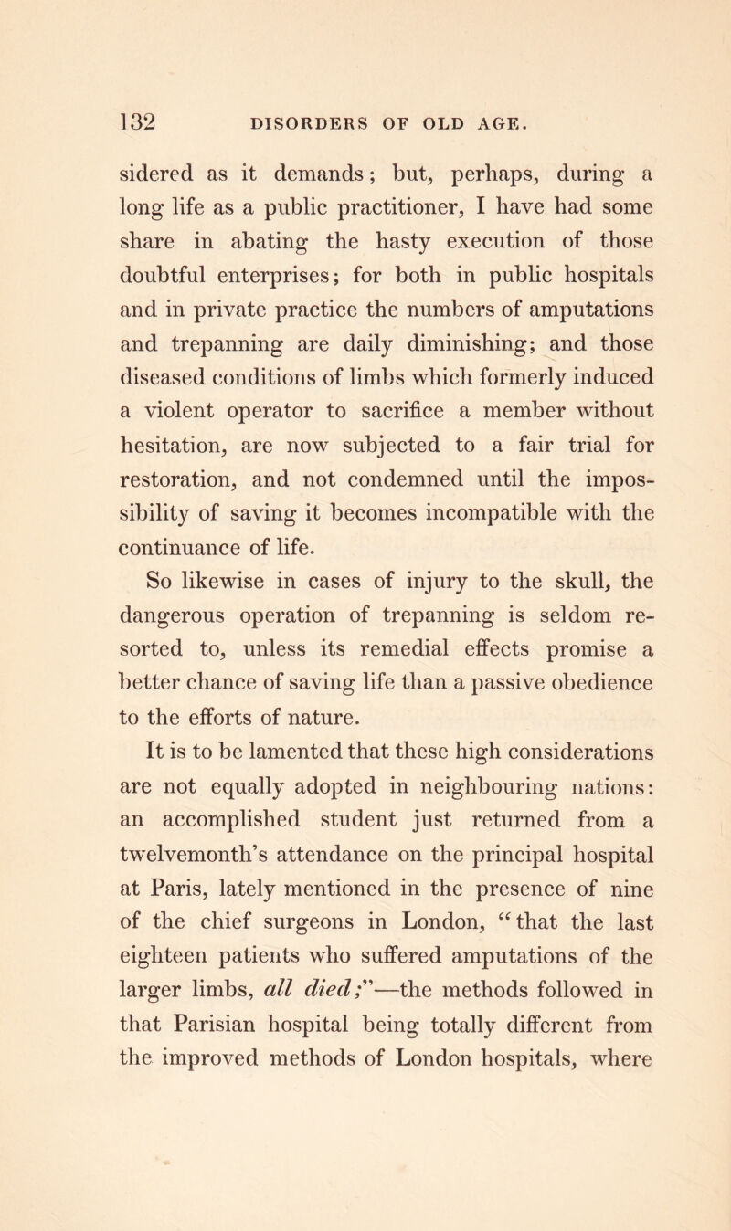 sidered as it demands; but, perhaps, during a long life as a public practitioner, I have had some share in abating the hasty execution of those doubtful enterprises; for both in public hospitals and in private practice the numbers of amputations and trepanning are daily diminishing; and those diseased conditions of limbs which formerly induced a violent operator to sacrifice a member without hesitation, are now subjected to a fair trial for restoration, and not condemned until the impos- sibility of saving it becomes incompatible with the continuance of life. So likewise in cases of injury to the skull, the dangerous operation of trepanning is seldom re- sorted to, unless its remedial effects promise a better chance of saving life than a passive obedience to the efforts of nature. It is to be lamented that these high considerations are not equally adopted in neighbouring nations: an accomplished student just returned from a twelvemonth’s attendance on the principal hospital at Paris, lately mentioned in the presence of nine of the chief surgeons in London, “that the last eighteen patients who suffered amputations of the larger limbs, all died;”—the methods followed in that Parisian hospital being totally different from the improved methods of London hospitals, where