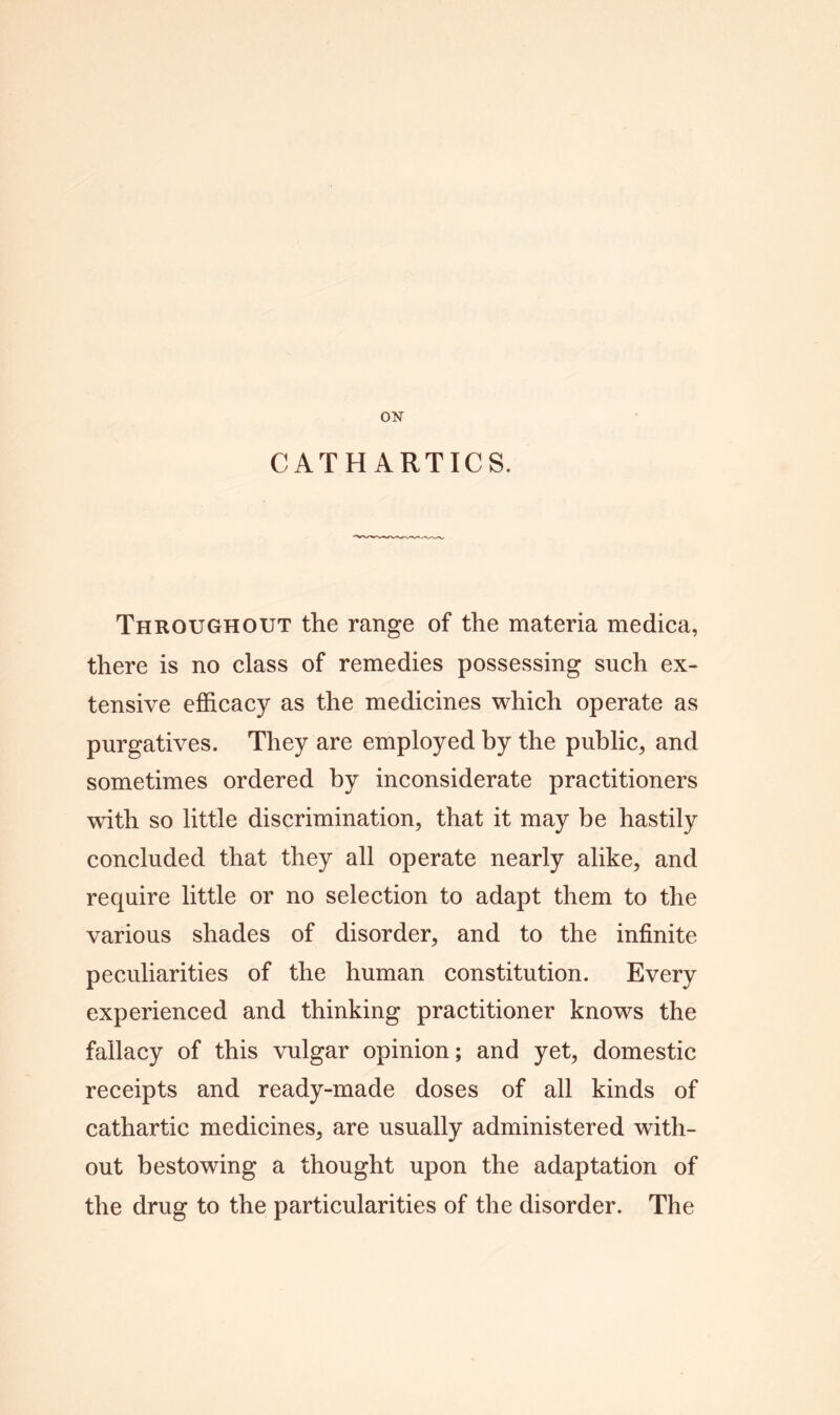 CATHARTICS. Throughout the range of the materia medica, there is no class of remedies possessing such ex- tensive efficacy as the medicines which operate as purgatives. They are employed by the public, and sometimes ordered by inconsiderate practitioners with so little discrimination, that it may be hastily concluded that they all operate nearly alike, and require little or no selection to adapt them to the various shades of disorder, and to the infinite peculiarities of the human constitution. Every experienced and thinking practitioner knows the fallacy of this vulgar opinion; and yet, domestic receipts and ready-made doses of all kinds of cathartic medicines, are usually administered with- out bestowing a thought upon the adaptation of the drug to the particularities of the disorder. The