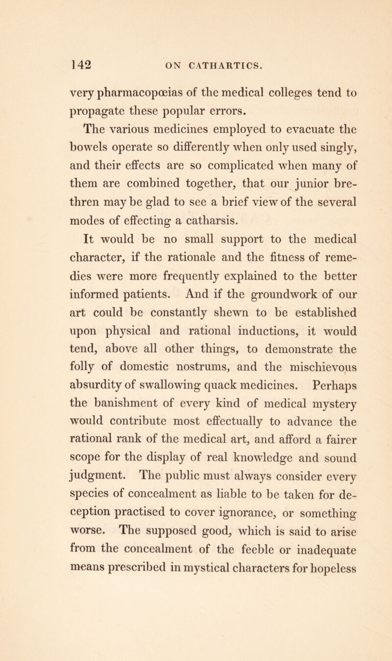 very pharmacopoeias of the medical colleges tend to propagate these popular errors. The various medicines employed to evacuate the bowels operate so differently when only used singly, and their effects are so complicated when many of them are combined together, that our junior bre- thren may be glad to see a brief view of the several modes of effecting a catharsis. It would be no small support to the medical character, if the rationale and the fitness of reme- dies were more frequently explained to the better informed patients. And if the groundwork of our art could be constantly shewn to be established upon physical and rational inductions, it would tend, above all other things, to demonstrate the folly of domestic nostrums, and the mischievous absurdity of swallowing quack medicines. Perhaps the banishment of every kind of medical mystery would contribute most effectually to advance the rational rank of the medical art, and afford a fairer scope for the display of real knowledge and sound judgment. The public must always consider every species of concealment as liable to be taken for de- ception practised to cover ignorance, or something- worse. The supposed good, which is said to arise from the concealment of the feeble or inadequate means prescribed in mystical characters for hopeless