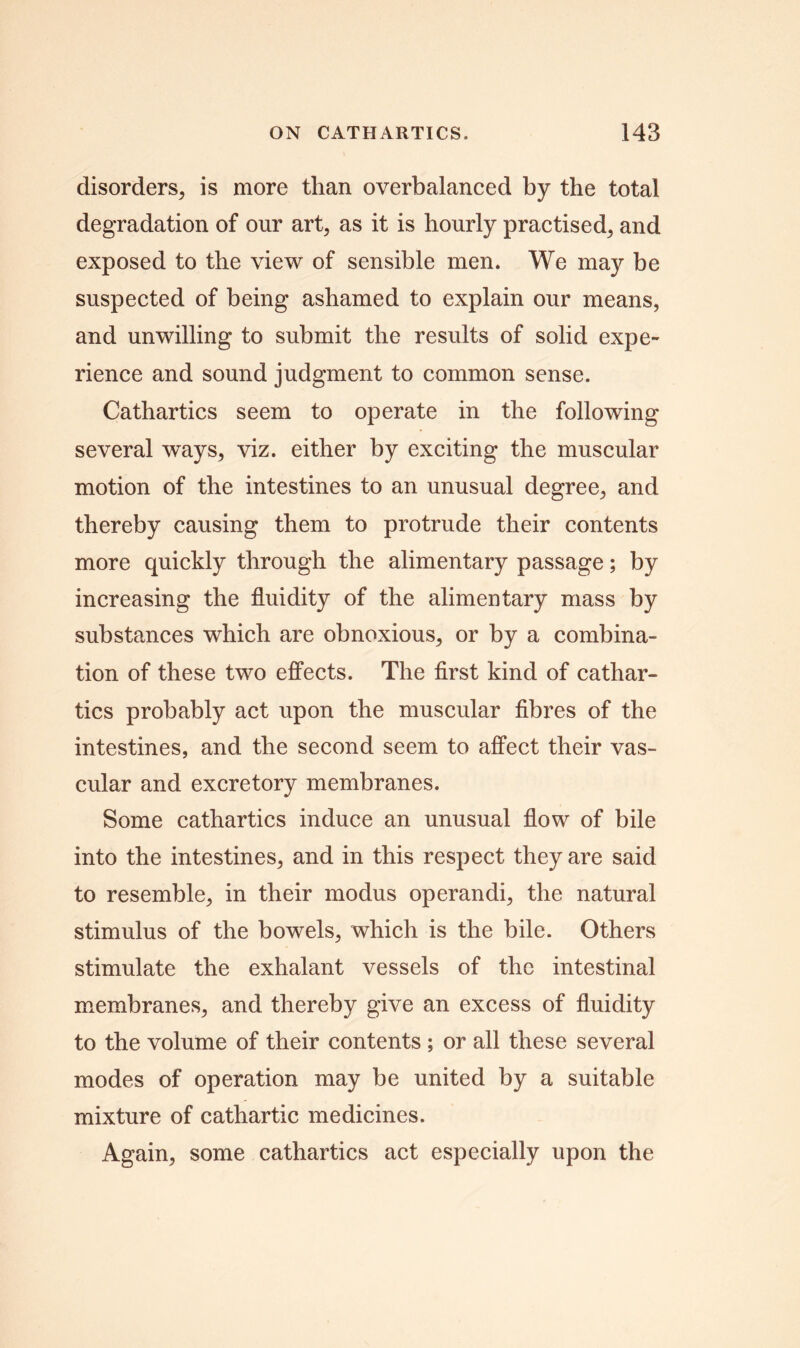 disorders, is more than overbalanced by the total degradation of our art, as it is hourly practised, and exposed to the view of sensible men. We may be suspected of being ashamed to explain our means, and unwilling to submit the results of solid expe- rience and sound judgment to common sense. Cathartics seem to operate in the following several ways, viz. either by exciting the muscular motion of the intestines to an unusual degree, and thereby causing them to protrude their contents more quickly through the alimentary passage; by increasing the fluidity of the alimentary mass by substances which are obnoxious, or by a combina- tion of these two effects. The first kind of cathar- tics probably act upon the muscular fibres of the intestines, and the second seem to affect their vas- cular and excretory membranes. Some cathartics induce an unusual flow of bile into the intestines, and in this respect they are said to resemble, in their modus operandi, the natural stimulus of the bowels, which is the bile. Others stimulate the exhalant vessels of the intestinal membranes, and thereby give an excess of fluidity to the volume of their contents ; or all these several modes of operation may be united by a suitable mixture of cathartic medicines. Again, some cathartics act especially upon the