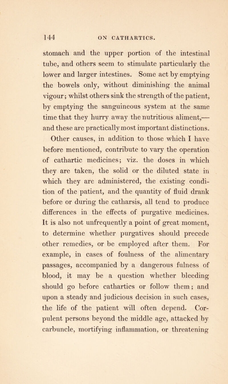 stomach and the upper portion of the intestinal tube, and others seem to stimulate particularly the lower and larger intestines. Some act by emptying the bowels only, without diminishing the animal vigour; whilst others sink the strength of the patient, by emptying the sanguineous system at the same time that they hurry away the nutritious aliment,— and these are practically most important distinctions. Other causes, in addition to those which I have before mentioned, contribute to vary the operation of cathartic medicines; viz. the doses in which they are taken, the solid or the diluted state in which they are administered, the existing condi- tion of the patient, and the quantity of fluid drank before or during the catharsis, all tend to produce differences in the effects of purgative medicines. It is also not unfrequently a point of great moment, to determine whether purgatives should precede other remedies, or be employed after them. For example, in cases of foulness of the alimentary passages, accompanied by a dangerous fulness of blood, it may be a question whether bleeding should go before cathartics or follow them; and upon a steady and judicious decision in such cases, the life of the patient will often depend. Cor- pulent persons beyond the middle age, attacked by carbuncle, mortifying inflammation, or threatening