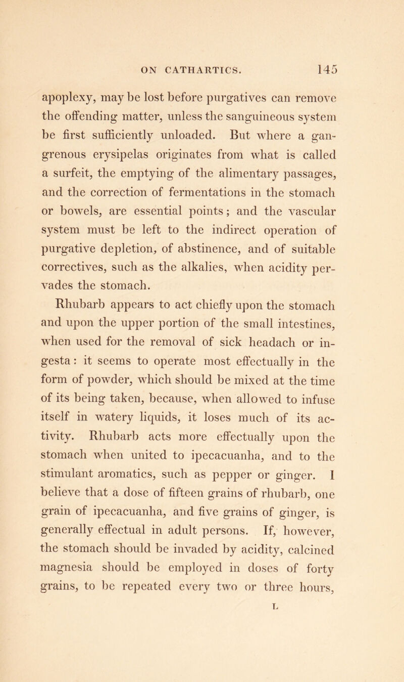 apoplexy, may be lost before purgatives can remove tlie offending matter, unless the sanguineous system be first sufficiently unloaded. But where a gan- grenous erysipelas originates from what is called a surfeit, the emptying of the alimentary passages, and the correction of fermentations in the stomach or bowels, are essential points; and the vascular system must be left to the indirect operation of purgative depletion, of abstinence, and of suitable correctives, such as the alkalies, when acidity per- vades the stomach. Rhubarb appears to act chiefly upon the stomach and upon the upper portion of the small intestines, when used for the removal of sick headach or in- gesta: it seems to operate most effectually in the form of powder, which should be mixed at the time of its being taken, because, when allowed to infuse itself in watery liquids, it loses much of its ac- tivity. Rhubarb acts more effectually upon the stomach when united to ipecacuanha, and to the stimulant aromatics, such as pepper or ginger. I believe that a dose of fifteen grains of rhubarb, one grain of ipecacuanha, and five grains of ginger, is generally effectual in adult persons. If, however, the stomach should be invaded by acidity, calcined magnesia should be employed in doses of forty grains, to be repeated every two or three hours,