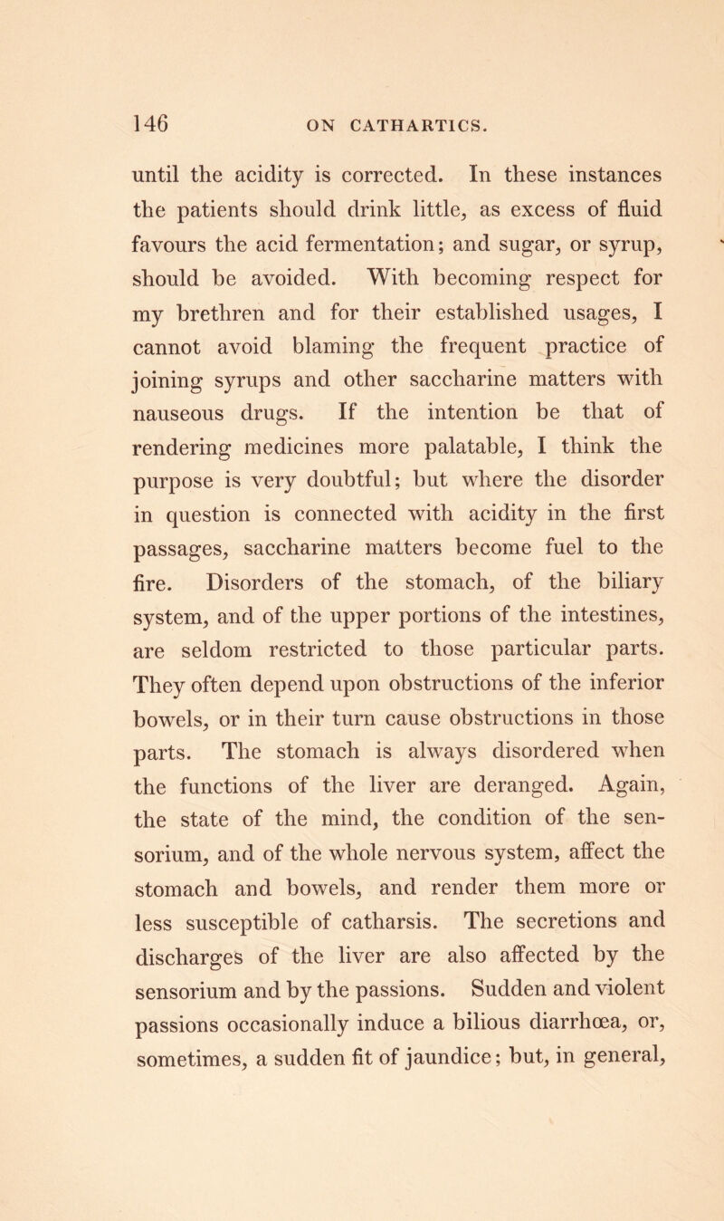 until the acidity is corrected. In these instances the patients should drink little, as excess of fluid favours the acid fermentation; and sugar, or syrup, should he avoided. With becoming respect for my brethren and for their established usages, I cannot avoid blaming the frequent practice of joining syrups and other saccharine matters with nauseous drugs. If the intention be that of rendering medicines more palatable, I think the purpose is very doubtful; but where the disorder in question is connected with acidity in the first passages, saccharine matters become fuel to the fire. Disorders of the stomach, of the biliary system, and of the upper portions of the intestines, are seldom restricted to those particular parts. They often depend upon obstructions of the inferior bowels, or in their turn cause obstructions in those parts. The stomach is always disordered when the functions of the liver are deranged. Again, the state of the mind, the condition of the sen- sorium, and of the whole nervous system, affect the stomach and bowels, and render them more or less susceptible of catharsis. The secretions and discharges of the liver are also affected by the sensorium and by the passions. Sudden and violent passions occasionally induce a bilious diarrhoea, or, sometimes, a sudden fit of jaundice; but, in general,