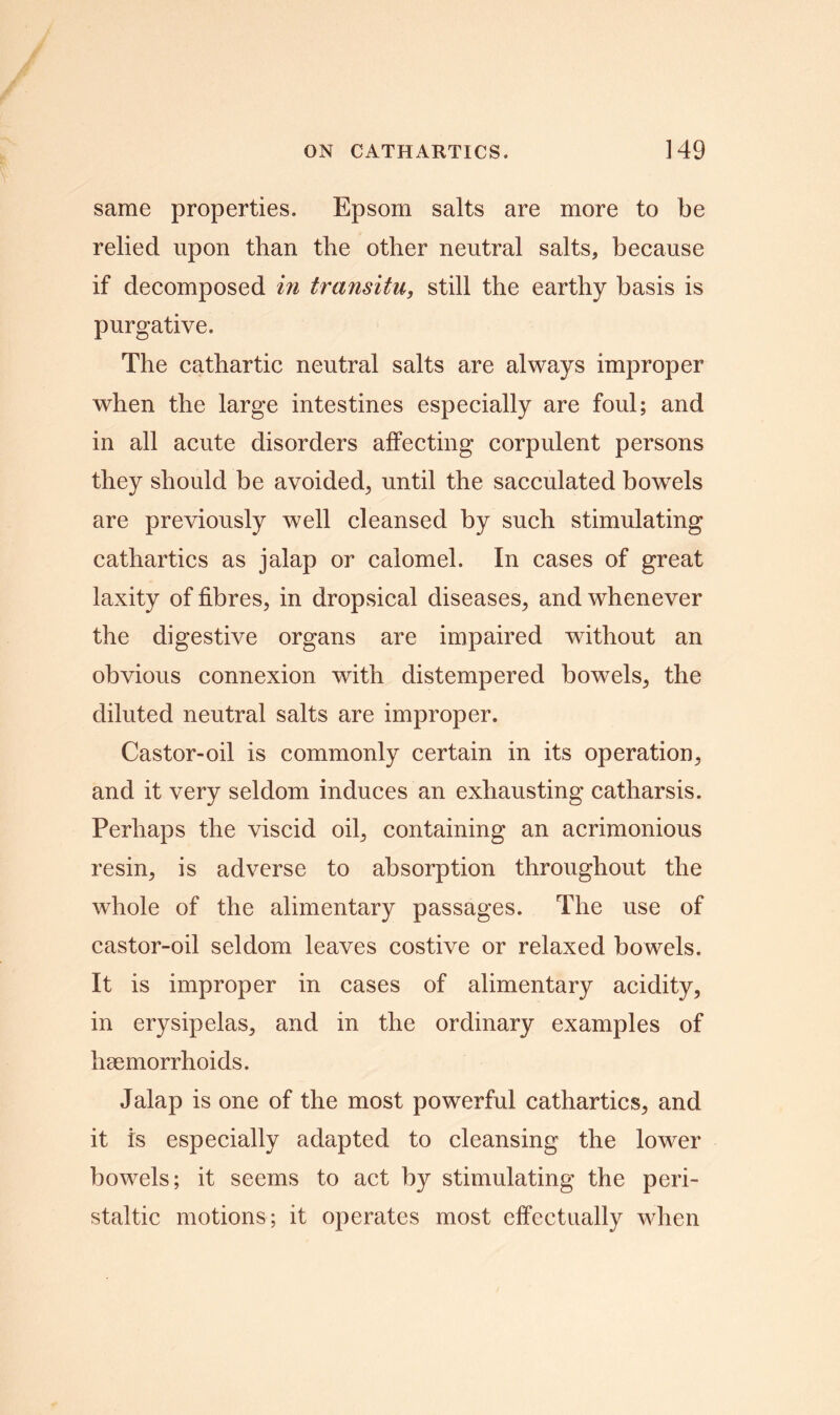 same properties. Epsom salts are more to be relied upon than the other neutral salts, because if decomposed in transitu, still the earthy basis is purgative. The cathartic neutral salts are always improper when the large intestines especially are foul; and in all acute disorders affecting corpulent persons they should be avoided, until the sacculated bowels are previously well cleansed by such stimulating cathartics as jalap or calomel. In cases of great laxity of fibres, in dropsical diseases, and whenever the digestive organs are impaired without an obvious connexion with distempered bowels, the diluted neutral salts are improper. Castor-oil is commonly certain in its operation, and it very seldom induces an exhausting catharsis. Perhaps the viscid oil, containing an acrimonious resin, is adverse to absorption throughout the whole of the alimentary passages. The use of castor-oil seldom leaves costive or relaxed bowels. It is improper in cases of alimentary acidity, in erysipelas, and in the ordinary examples of haemorrhoids. Jalap is one of the most powerful cathartics, and it is especially adapted to cleansing the lower bowels; it seems to act by stimulating the peri- staltic motions; it operates most effectually when