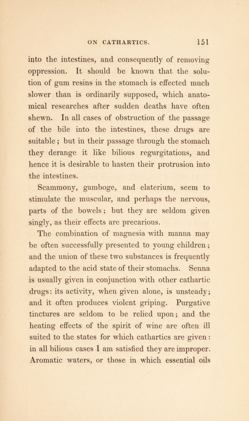 into the intestines, and consequently of removing oppression. It should be known that the solu- tion of gum resins in the stomach is effected much slower than is ordinarily supposed, which anato- mical researches after sudden deaths have often shewn. In all cases of obstruction of the passage of the bile into the intestines, these drugs are suitable ; but in their passage through the stomach they derange it like bilious regurgitations, and hence it is desirable to hasten their protrusion into the intestines. Scammony, gamboge, and elaterium, seem to stimulate the muscular, and perhaps the nervous, parts of the bowels; but they are seldom given singly, as their effects are precarious. The combination of magnesia with manna may be often successfully presented to young children; and the union of these two substances is frequently adapted to the acid state of their stomachs. Senna is usually given in conjunction with other cathartic drugs: its activity, when given alone, is unsteady; and it often produces violent griping. Purgative tinctures are seldom to be relied upon; and the heating effects of the spirit of wine are often ill suited to the states for which cathartics are given: in all bilious cases I am satisfied they are improper. Aromatic waters, or those in which essential oils