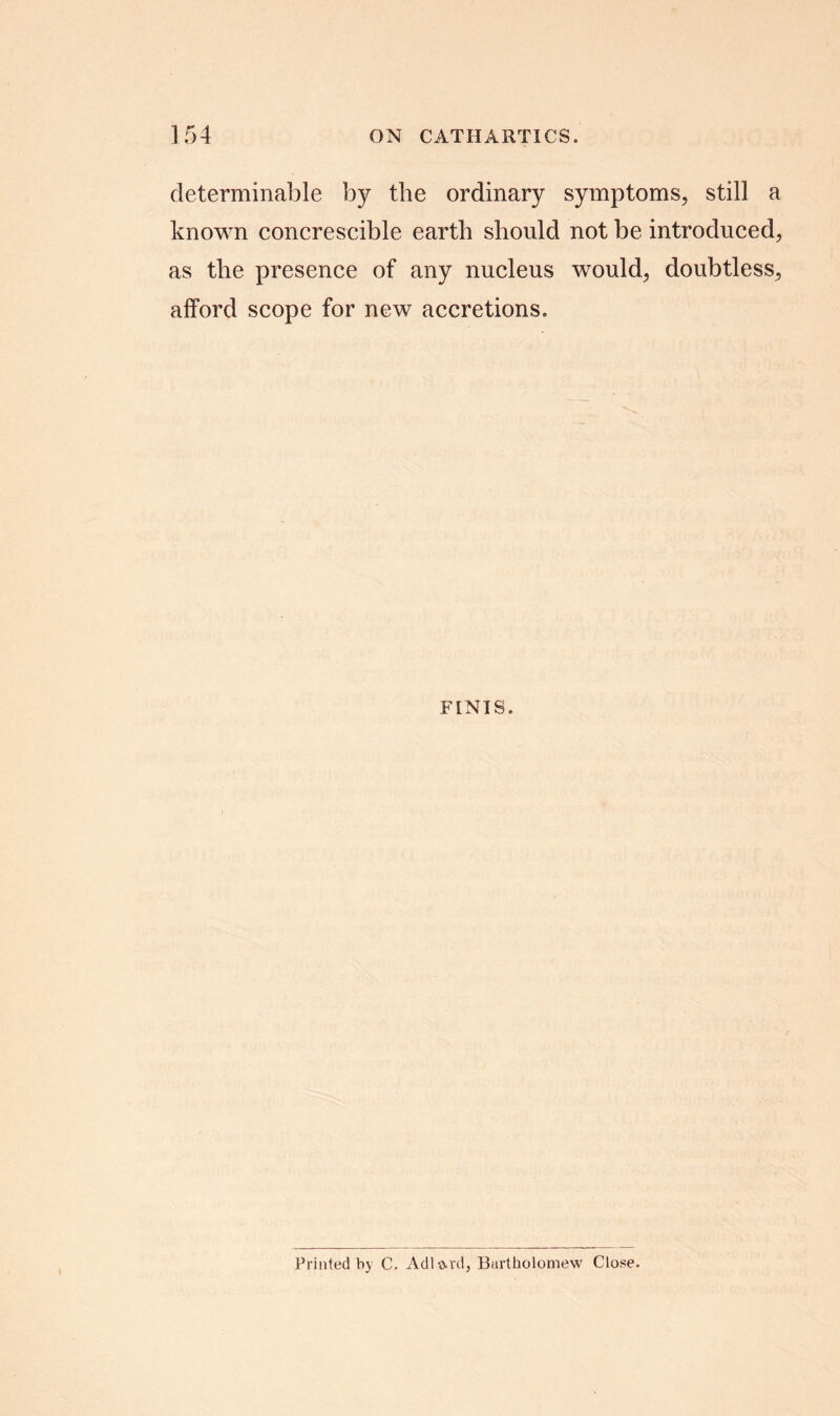 determinable by the ordinary symptoms, still a known concrescible earth should not be introduced, as the presence of any nucleus would, doubtless, afford scope for new accretions. FINIS. Printed by C. Adi o-rd, Bartholomew Close.