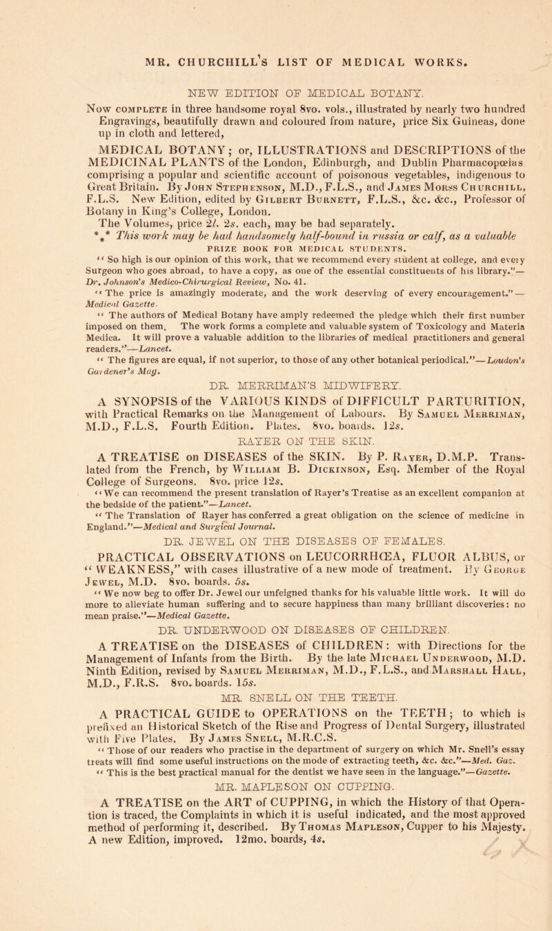 mr. Churchill’s list of medical works NEW EDITION OF MEDICAL BOTANY. Now complete in three handsome royal 8vo. vols., illustrated by nearly two hundred Engravings, beautifully drawn and coloured from nature, price Six Guineas, done up in cloth and lettered, MEDICAL BOTANY; or, ILLUSTRATIONS and DESCRIPTIONS of the MEDICINAL PLANTS of the London, Edinburgh, and Dublin Pharmacopoeias comprising a popular and scientific account of poisonous vegetables, indigenous to Great Britain. By John Stephenson, M.D., F.L.S., and James Morss Churchill, F.L.S. New Edition, edited by Gilbert Burnett, F.L.S., &c. &c., Professor of Botany in King’s College, London. The Volumes, price 21. 2s. each, may be had separately. %* This work may he had handsomely half-hound in russia or calf, as a valuable PRIZE BOOK FOR MEDICAL STUDENTS. “ So high is our opinion of this work, that we recommend every student at college, and eveiy Surgeon who goes abroad, to have a copy, as one of the essential constituents of his library.’’— Dr. Johnson's Medico-Chirurgical Review, No. 41. •• The price is amazingly moderate, and the work deserving of every encouragement.” — Medical Gazette- “ The authors of Medical Botany have amply redeemed the pledge which their first number imposed on them. The work forms a complete and valuable system of Toxicology and Materia Medina. It will prove a valuable addition to the libraries of medical practitioners and general readers.”—Lancet. “ The figures are equal, if not superior, to those of any other botanical periodical.”—Loudon’s Gut dener's Mag. DR. MERRIMAN’S MIDWIFERY. A SYNOPSIS of the VARIOUS KINDS of DIFFICULT PARTURITION, with Practical Remarks on the Management of Labours. By Samuel Merriman, M.D., F.L.S. Fourth Edition. Plates. 8vo. boards. 12s. RAYER ON THE SHIN. A TREATISE on DISEASES of the SKIN. By P. Rayer, D.M.P. Trans- lated from the French, by William B. Dickinson, Esq. Member of the Royal College of Surgeons. 8vo. price 12s. “We can recommend the present translation of Rayer’s Treatise as an excellent companion at the bedside of the patient.”—Lancet. “ The Translation of Rayer has conferred a great obligation on the science of medicine in England.”—Medical and Surgical Journal. DR. JEWEL ON THE DISEASES OF FEMALES. PRACTICAL OBSERVATIONS on LEUCORRHCEA, FLUOR ALBUS, or “ WEAKNESS,” with cases illustrative of a new mode of treatment. By George Jewel, M.D. 8vo. boards. 5s. “ We now beg to offer Dr. Jewel our unfeigned thanks for his valuable little work. It will do more to alleviate human suffering and to secure happiness than many brilliant discoveries: no mean praise.”—-Medical Gazette. DR. UNDERWOOD ON DISEASES OF CHILDREN. A TREATISE on the DISEASES of CHILDREN: with Directions for the Management of Infants from the Birth. By the late Michael Underwood, M.D. Ninth Edition, revised by Samuel Merriman, M.D., F.L.S., and Marshall Hall, M.D., F.R.S. 8vo. boards. 15s. MR. SNELL ON THE TEETH. A PRACTICAL GUIDE to OPERATIONS on the TEETH; to which is prefixed an Historical Sketch of the Rise and Progress of Dental Surgery, illustrated with Five Plates. By James Snell, M.R.C.S. “ Those of our readers who practise in the department of surgery on which Mr. Snell’s essay treats will find some useful instructions on the mode of extracting teeth, &c. &c.”—Med. Gaz. “ This is the best practical manual for the dentist we have seen in the language.”—Gazette. MR. MAPLE SON ON CUPPING. A TREATISE on the ART of CUPPING, in which the History of that Opera- tion is traced, the Complaints in which it is useful indicated, and the most approved method of performing it, described. By Thomas Mapleson, Cupper to his Majesty. A new Edition, improved. 12mo. boards, 4s.