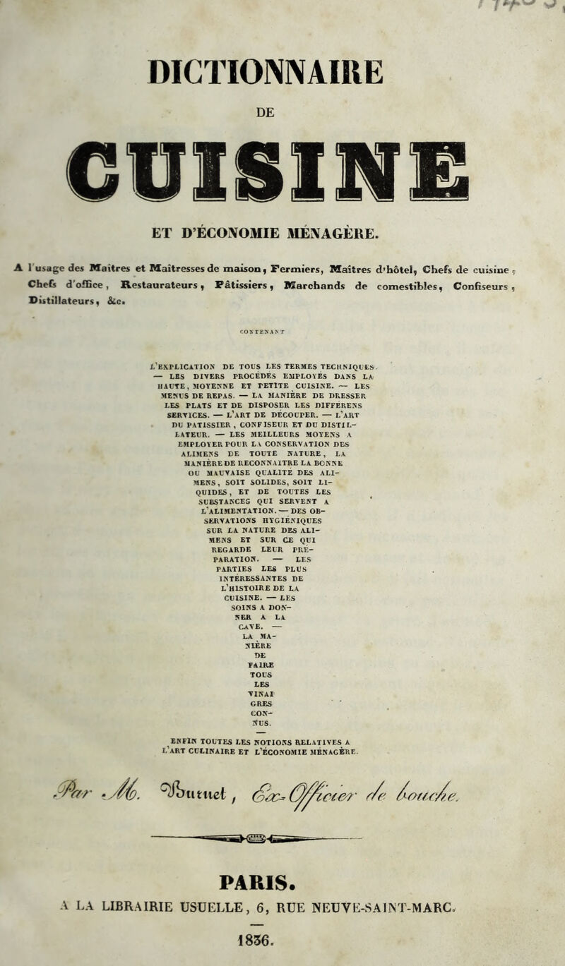 DE ET D’ÉCONOMIE MÉNAGÈRE. 1 usage des Maîtres et Maîtresses de maison, Fermiers, Maîtres d’hôtel, Chefs de cuisine Chefs d'office, Restaurateurs, Pâtissiers, Marchands de comestibles, Confiseurs Distillateurs, Sic. CONTENANT l’explication de tous les termes techniques. — LES DIVERS PROCEDES EMPLOYES DANS LA HAUTE, MOYENNE ET PETITE CUISINE. — LES MENUS DE REPAS. — La MANIERE DE DRESSER LES PLATS ET DE DISPOSER LES DIFFÉRENTS SERVICES. — L’ART DE DÉCOUPER. — L’ART DU PATISSIER , CONFISEUR ET DU DISTIL- LATEUR. — LES MEILLEURS MOYENS A EMPLOYER POUR LA CONSERVATION DES ALIMENS DE TOUTE NATURE, LA MANIÈRE DE RECONNAITRE LA BONNE OU MAUVAISE QUALITÉ DES ALI- MENS, SOIT SOLIDES, SOIT LI- QUIDES, ET DE TOUTES LES SUBSTANCES QUI SERVENT A L’ALIMENTATION. — DES OB- SERVATIONS HYGIÉNIQUES SUR LA NATURE DES ALI- MENS ET SUR CE QUI REGARDE LEUR PRE- PARATION. — LES PARTIES LES PLUS INTÉRESSANTES DE L’HISTOIRE DE LA CUISINE. — LES SOINS A DON- NER A LA CAVE. — LA MA- NIÈRE DE FAIRE TOUS LES VINAI GRES CON- NUS. ENFIN TOUTES LES NOTIONS RELATIVES A I.’ART CULINAIRE ET L’ÉCONOMIE MENAGERE. fflar ‘ //'é. rimmel, (//*r/e /or/c/e. -— PARIS. A LA LIBRAIRIE USUELLE, 6, RUE NEU VE-S Al MT-MARC.