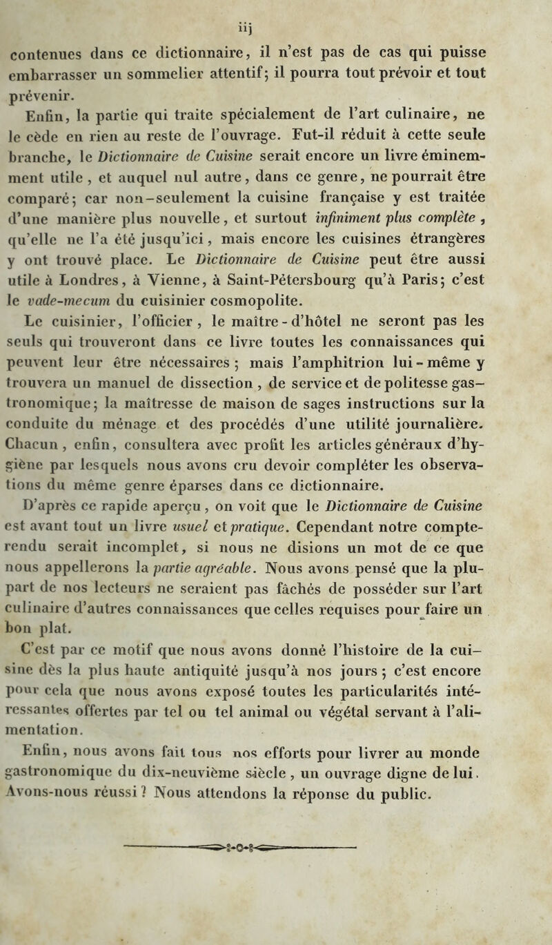n) contenues clans ce dictionnaire, il n’est pas de cas qui puisse embarrasser un sommelier attentif; il pourra tout prévoir et tout prévenir. Enfin, la partie qui traite spécialement de l’art culinaire, ne le cède en rien au reste de l’ouvrage. Fut-il réduit à cette seule branche, le Dictionnaire de Cuisine serait encore un livre éminem- ment utile , et auquel nul autre, dans ce genre, ne pourrait être comparé; car non-seulement la cuisine française y est traitée d’une manière plus nouvelle, et surtout infiniment plus complète , qu’elle ne l’a été jusqu’ici, mais encore les cuisines étrangères y ont trouvé place. Le Dictionnaire de Cuisine peut être aussi utile à Londres, à Vienne, à Saint-Pétersbourg qu’à Paris; c’est le vade-mecum du cuisinier cosmopolite. Le cuisinier, l’officier, le maître - d’hôtel ne seront pas les seuls qui trouveront dans ce livre toutes les connaissances qui peuvent leur être nécessaires ; mais l’amphitrion lui - même y trouvera un manuel de dissection , de service et de politesse gas- tronomique; la maîtresse de maison de sages instructions sur la conduite du ménage et des procédés d’une utilité journalière. Chacun , enfin, consultera avec profit les articles généraux d’hy- giène par lesquels nous avons cru devoir compléter les observa- tions du même genre éparses dans ce dictionnaire. D’après ce rapide aperçu, on voit que le Dictionnaire de Cuisine est avant tout un livre usuel et pratique. Cependant notre compte- rendu serait incomplet, si nous ne disions un mot de ce que nous appellerons la partie agréable. Nous avons pensé que la plu- part de nos lecteurs ne seraient pas fâchés de posséder sur l’art culinaire d’autres connaissances que celles requises pour faire un bon plat. C’est par ce motif que nous avons donné l’histoire de la cui- sine dès la plus haute antiquité jusqu’à nos jours ; c’est encore pour cela que nous avons exposé toutes les particularités inté- ressantes offertes par tel ou tel animal ou végétal servant à l’ali- mentation. Enfin, nous avons fait tous nos efforts pour livrer au monde gastronomique du dix-neuvième siècle, un ouvrage digne de lui. Avons-nous réussi ! Nous attendons la réponse du public.