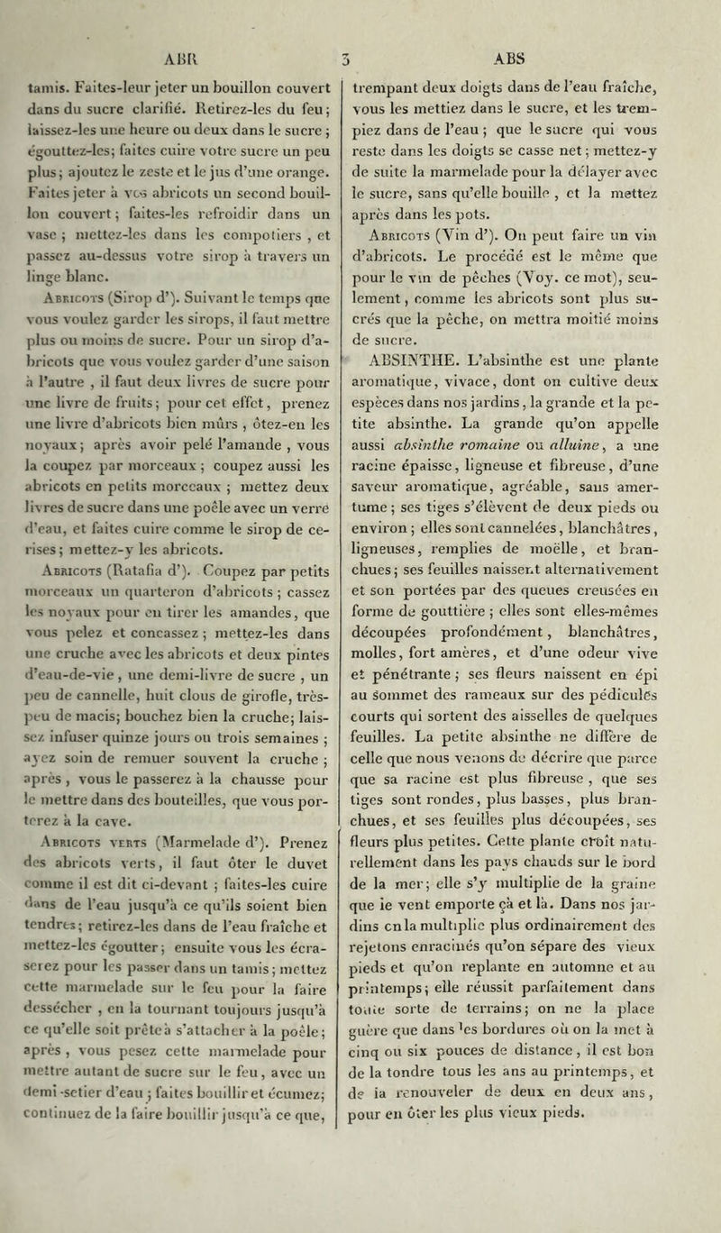 tamis. Faites-leur jeter un bouillon couvert dans du sucre clarifié, lletirez-les du feu ; laissez-les une heure ou deux dans le sucre ; égouttez-les; faites cuire votre sucre un peu plus ; ajoutez le zeste et le jus d’une orange. Faites jeter à vos abricots un second bouil- lon couvert ; faites-les refroidir dans un vase ; mettez-les dans les compotiers , et passez au-dessus votre sirop à travers un linge blanc. Abricots (Sirop d’). Suivant le temps que vous voulez garder les sirops, il faut mettre plus ou moins de sucre. Pour un sirop d’a- bricots que vous voulez garder d’une saison h l’autre , il faut deux livres de sucre pour une livre de fruits ; pour cet effet, prenez une livre d’abricots bien mûrs , ôtez-en les noyaux; après avoir pelé l’amande , vous la coupez par morceaux ; coupez aussi les abricots en petits morceaux ; mettez deux livres de sucre dans une poêle avec un verre d’eau, et faites cuire comme le sirop de ce- rises; mettez-v les abricots. Abricots (Ratafia d’). Coupez par petits morceaux un quarteron d’abricots ; cassez les noyaux pour en tirer les amandes, que vous pelez et concassez ; mettez-les dans une cruche avec les abricots et deux pintes d’eau-de-vie , une demi-livre de sucre , un peu de cannelle, huit clous de girofle, très- peu de macis; bouchez bien la cruche; lais- sez infuser quinze jours ou trois semaines ; ayez soin de remuer souvent la cruche ; après , vous le passerez à la chausse peur le mettre dans des bouteilles, que vous por- terez à la cave. Abricots verts (Marmelade d’). Prenez des abricots verts, il faut ôter le duvet comme il est dit ci-devant ; faites-les cuire dans de l’eau jusqu’à ce qu’ils soient bien tendres; retircz-les dans de l’eau fraîche et mettez-les égoutter ; ensuite vous les écra- serez pour les passer dans un tamis ; mettez cette marmelade sur le feu pour la faire dessécher , en la tournant toujours jusqu’à ce qu’elle soit prèteà s’attacher à la poêle; après , vous pesez cette mannelade pour mettre autant de sucre sur le feu, avec un fiemi -setier d’eau ; faites bouillir et écumez; continuez de la faire bouillir jusqu’à ce que, trempant deux doigts dans de l’eau fraîche, vous les mettiez dans le sucre, et les trem- piez dans de l’eau ; que le sucre qui vous reste dans les doigts se casse net ; mettez-y de suite la marmelade pour la délayer avec le sucre, sans qu’elle bouille , et la mettez après dans les pots. Abricots (Vin d’). On peut faire un vin d’abricots. Le procédé est le même que pour le vin de pêches (Voy. ce mot), seu- lement , comme les abricots sont plus su- crés que la pêche, on mettra moitié moins de sucre. ABSINTHE. L’absinthe est une plante aromatique, vivace, dont on cultive deux espèces dans nos jardins, la grande et la pe- tite absinthe. La grande qu’on appelle aussi absinthe romaine ou alluine, a une racine épaisse, ligneuse et fibreuse, d’une saveur aromatique, agréable, sans amer- tume ; ses tiges s’élèvent de deux pieds ou environ ; elles sont cannelées, blanchâtres, ligneuses, remplies de moelle, et bran- chues; ses feuilles naissent alternativement et son portées par des queues creusées en forme de gouttière ; elles sont elles-mêmes découpées profondément, blanchâtres, molles, fort amères, et d’une odeur vive et pénétrante ; ses fleurs naissent en épi au sommet des rameaux sur des pédicules courts qui sortent des aisselles de quelques feuilles. La petite absinthe ne diffère de celle que nous venons de décrire que parce que sa racine est plus fibreuse , que ses tiges sont rondes, plus basses, plus bran- chues, et ses feuilles plus découpées, ses fleurs plus petites. Cette plante croît natu- rellement dans les pays chauds sur le bord de la mer; elle s’y multiplie de la graine que ie vent emporte çà et là. Dans nos jar- dins en la multiplie plus ordinairement des rejetons enracinés qu’on sépare des vieux pieds et qu’on replante en automne et au printemps; elle réussit parfaitement dans toute sorte de terrains; on ne la place guère que dans 'es bordures où on la inet à cinq ou six pouces de distance, il est bon de la tondre tous les ans au printemps, et de ia renouveler de deux en deux ans, pour en ôter les plus vieux pieds.
