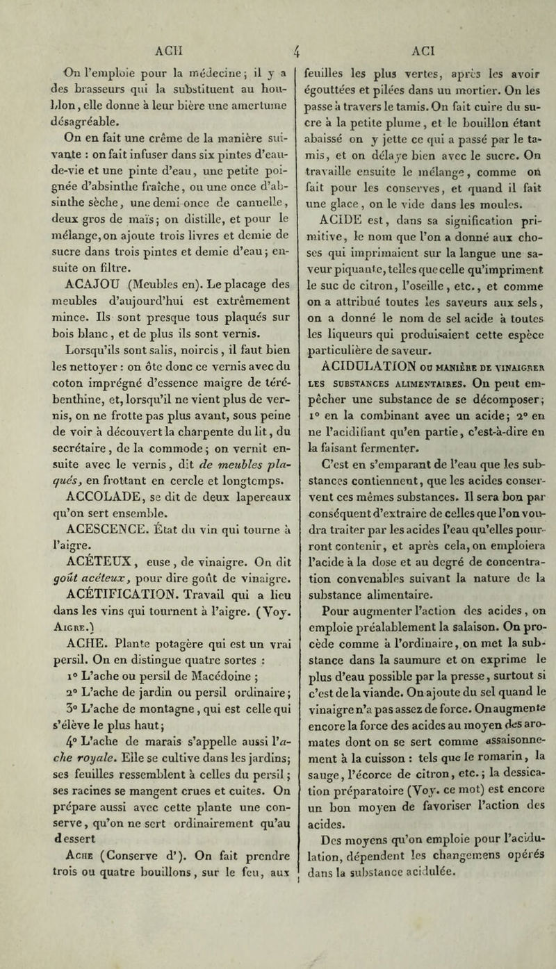 On l’emploie pour la médecine; il y a des brasseurs qui la substituent au hou- blon, elle donne à leur bière une amertume désagréable. On en fait une crème de la manière sui- vante : on fait infuser dans six pintes d’eau- de-vie et une pinte d’eau, une petite poi- gnée d’absinthe fraîche, ou une once d’ab- sinthe sèche, une demi once de cannelle, deux gros de maïs ; on distille, et pour le mélange, on ajoute trois livres et demie de sucre dans trois pintes et demie d’eau ; en- suite on filtre. ACAJOU (Meubles en). Le placage des meubles d’aujourd’hui est extrêmement mince. Ils sont presque tous plaqués sur bois blanc , et de plus ils sont vernis. Lorsqu’ils sont salis, noircis , il faut bien les nettoyer : on ôte donc ce vernis avec du coton imprégné d’essence maigre de téré- benthine, et, lorsqu’il ne vient plus de ver- nis, on ne frotte pas plus avant, sous peine de voir à découvert la charpente du lit, du secrétaire , de la commode ; on vernit en- suite avec le vernis, dit de meubles pla- qués, en frottant en cercle et longtemps. ACCOLADE, se dit de deux lapereaux qu’on sert ensemble. ACESCENCE. État du vin qui tourne à l’aigre. ACÉTEUX, euse , de vinaigre. On dit goût acéteux, pour dire goût de vinaigre. ACÉTIFICATION. Travail qui a lieu dans les vins qui tournent à l’aigre. (Voy. Aigre.) ACHE. Plante potagère qui est un vrai persil. On en distingue quatre sortes : i° L’ache ou persil de Macédoine ; 2° L’ache de jardin ou persil ordinaire ; 3° L’ache de montagne, qui est celle qui s’élève le plus haut ; 4° L’ache de marais s’appelle aussi l’n- che royale. Elle se cultive dans les jardins; ses feuilles ressemblent à celles du persil ; ses racines se mangent crues et cuites. On prépare aussi avec cette plante une con- serve , qu’on ne sert ordinairement qu’au d essert Acné (Conserve d’). On fait prendre trois ou quatre bouillons, sur le feu, aux feuilles les plus vertes, après les avoir égouttées et pilées dans uu mortier. On les passe à travers le tamis. On fait cuire du su- cre à la petite plume, et le bouillon étant abaissé on y jette ce qui a passé par le ta- mis, et on délaye bien avec le sucre. On travaille ensuite le mélange, comme on fait pour les conserves, et quand il fait une glace, on le vide dans les moules. ACIDE est, dans sa signification pri- mitive, le nom que l’on a donné aux cho- ses qui imprimaient sur la langue une sa- veur piquante, telles que celle qu’impriment le suc de citron, l’oseille, etc., et comme on a attribué toutes les saveurs aux sels, on a donné le nom de sel acide à toutes les liqueurs qui produisaient cette espèce particulière de saveur. ACIDULATION oo manière de vinaigrer les substances alimentaires. On peut em- pêcher une substance de se décomposer; i° en la combinant avec un acide; 2° en ne l’acidifiant qu’en partie, c’est-à-dire en la faisant fermenter. C’est en s’emparant de l’eau que les sub- stances contiennent, que les acides conser- vent ces mêmes substances. Il sera bon par conséquent d’extraire de celles que l’on vou- dra traiter par les acides l’eau qu’elles pour- ront contenir, et après cela, on emploiera l’acide à la dose et au degré de concentra- tion convenables suivant la nature de la substance alimentaire. Pour augmenter l’action des acides, on emploie préalablement la salaison. On pro- cède comme à l’ordinaire, on met la sub- stance dans la saumure et on exprime le plus d’eau possible par la presse, surtout si c’est de la viande. On ajoute du sel quand le vinaigre n’a pas assez de force. Onaugmente encore la force des acides au moyen des aro- mates dont on se sert comme assaisonne- ment à la cuisson : tels que le romarin, la sauge, l’écorce de citron, etc.; la dessica- tion préparatoire (Voy. ce mot) est encore un bon moyen de favoriser l’action des acides. Des moyens qu’on emploie pour l’acidu- lation, dépendent les changemens opérés dans la substance acidulée.