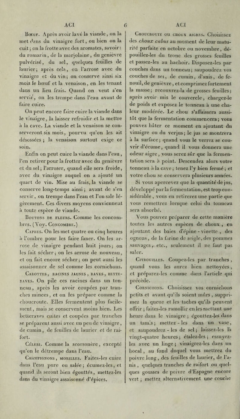 Boeuf. Apres avoir lavé la viande, on la met dans du vinaigre fort, ou bien on la cuit ; on la frotte avec des aromates, savoir: du romarin, de la marjolaine, du genièvre pulvérisé, du sel, quelques feuilles de laurier; après cela, en l’arrose avec du vinaigi'e et du vin; on conserve ainsi six mois le bœuf et la venaison, en les tenant dans un lieu frais. Quand on veut s’en servir, on les trempe dans l’eau avant de faire cuire. On peut encore faire cuire la viande dans le vinaigre, la laisser refroidir et la mettre à la cave. La viande et la venaison se con- serveront six mois, pourvu qu’on les ait désossées ; la venaison surtout exige ce soin. Enfin on peut cuire la viande dans l’eau, l’en retirer pour la frotter avec du genièvre et du sel; l’arroser, quand elle sera froide, avec du vinaigre auquel on a ajouté un quart de vin. Mise au frais, la viande se conserve long-temps ainsi ; avant de s’en servir, on trempe dans l’eau et l’on sale lé- gèrement. Ces divers moyens conviennent à toute espèce de viande. Boutons de fleurs. Comme les concom- bres. (Voy. Concombre.) Câpres. On les met quatre ou cinq heures à l’ombre pour les faire faner. On les ar- rose de vinaigre pendant huit jours; on les fait sécher ; on les arrose de nouveau, et on fait encore sécher; on peut aussi les assaisonner de sel comme les cornichons. Carottes , racines jaunes , raves , bette- raves. On pile ces racines dans un ton- neau , après les avoir coupées par tran- ches minces, et on les prépare comme la choucroute. Elles fermentent plus facile- ment , mais se conservent moins bien. Les betteraves cuites et coupées par tranches se préparent aussi avec un peu de vinaigre, de cumin, de feuilles de laurier et de rai- fort. Céleri. Comme la scorsonère, excepté qu’on le détrempe dans l’eau. Champignons , morilles. Faites-les cuire dans l’eau pure ou salée ; écumez-les, et quand ils seront bien égouttés, mettez-les dans du vinaigre assaisonné d’épices. Choucroute ou choux aigres. Choisissez des choux cabus au moment de leur matu- rité parfaite en octobre ou novembre, dé- pouillez-les du tronc des grosses feuilles et passez-les au hachoir. Disposez-les par couches dans un tonneau ; saupoudrez vos couches de sei, de cumin, d’anis, de fe- nouil, de genièvre, et comprimez fortement la masse; recouvrcz-la de grosses feuilles; après avoir mis le couvercle, chargcz-le de poids et exposez le tonneau a une cha- leur modérée. Le chou s’affaissera aussi- tôt que la fermentation commencera ; vous pouvez hâter ce moment en ajoutant du vinaigre ou du verjus; le jus se montrera â la surface ; quand vous le verrez se cou- vrir d’écume, quand il vous donnera une odeur aigre , vous serez sûr que la fermen- tation sera à point. Descendez alors votre tonneau à la cave ; tenez l’y bien fermé ; et votre chou se conservera plusieurs années. Si vous apercevez que la quantité de jus, développé parla fermentation, est trop con- sidérable , vous en retirerez une partie que vous remettrez lorsque celui du tonneau sera absorbé. Vous pouvez préparer de cette manière toutes les autres espèces de choux , en ajoutant des baies d’épine - vinette , des ognons, de la farine de seigle, des pommes sauvages, etc., seulement il ne faut pas saler. Citrouilles. Coupez-les par tranches , quand vous les aurez bien nettoyées, et préparez-les comme dans l’article qui précède. Cornichons. Choisissez vos cornichons petits et avant qu’ils soient mûrs , suppri- mez la queue et les taches qu’ils peuvent offrir; faites-les ramollir en les mettant une heure dans le vinaigre ; cgoultez-lcs dans un tamis; mettez-les dans un vase, et saupoudrez - les de sel ; laissez-les là vingt-quatre heures ; étalez-les ; essuyez- les avec un linge ; vinaigrez-les dans un bocal , au fond duquel vous mettrez du poivre long, des feuilles de laurier, de l’a- nis , quelques tranches de raifort ou quel- ques gousses de poivre d’Espagne encore vert ; mettez alternativement une couche