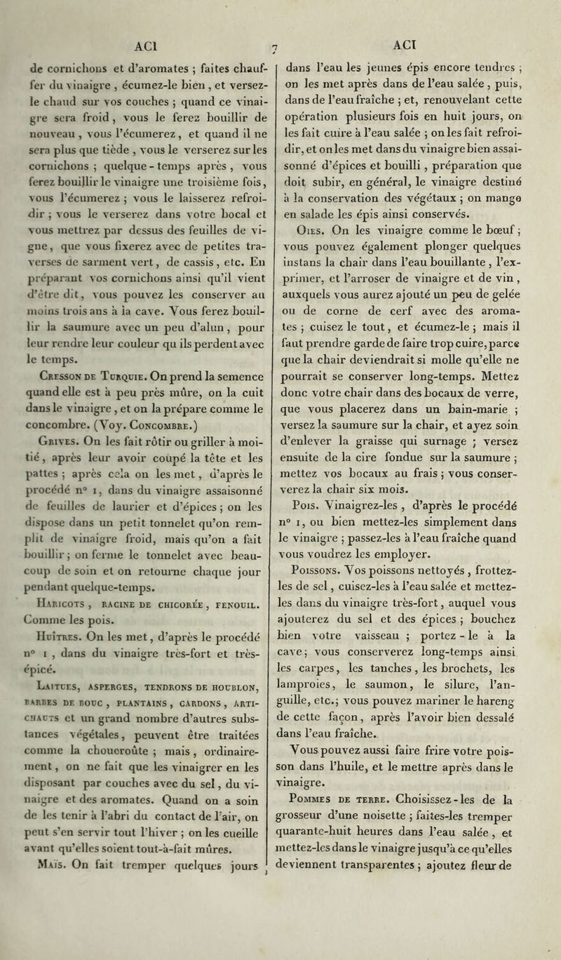 n de cornichons et d’aromates ; faites chauf- fer du vinaigre , écumez-le bien , et versez- le chaud sur vos couches ; quand ce vinai- gre sera froid, vous le ferez bouillir de nouveau , vous l’écunierez, et quand il ne sera plus que tiède , vous le verserez sur les cornichons ; quelque - temps après , vous ferez bouillir le vinaigre une troisième fois, vous l’écumerez ; vous le laisserez refroi- dir ; vous le verserez dans votre bocal et vous mettrez par dessus des feuilles de vi- gne, que vous fixerez avec de petites tra- verses de sarment vert, de cassis , etc. En préparant vos cornichons ainsi qu’il vient d’être dit, vous pouvez les conserver au moins trois ans à la cave. Vous ferez bouil- lir la saumure avec un peu d’alun, pour leur rendre leur couleur qu ils perdent avec le temps. Cresson de Türquie . On prend la semence quand elle est à peu près mure, on la cuit dans le vinaigre , et on la prépare comme le concombre. (Voy. Concombre.) Grives. On les fait rôtir ou griller à moi- tié , après leur avoir coupé la tête et les pattes ; après cela on les met, d’après le procédé n° i, dans du vinaigre assaisonné de feuilles de laurier et d’épices ; ou les dispose dans un petit tonnelet qu’on rem- plit de vinaigre froid, mais qu’on a fait bouillir; on ferme le tonnelet avec beau- coup de soin et on retourne chaque jour pendant quelque-temps. Haricots, racine de chicorée, tenouil. Comme les pois. IIcîtres. On les met, d’après le procédé n° i , dans du vinaigre très-fort et très- épicé. Laitues, asperges, tendrons de houblon, BARBES DE BOUC , PLANTAINS , CARDONS , ARTI- CHAUTS et un grand nombre d’autres subs- tances végétales, peuvent être traitées comme la choucroute ; mais , ordinaire- ment , on ne fait que les vinaigrer en les disposant par couches avec du sel, du vi- naigre et des aromates. Quand on a soin de les tenir à l’abri du contact de l’air, on peut s’en servir tout l’hiver ; on les cueille avant qu’elles soient tout-à-fait mûres. Mais. On fait tremper quelques jours dans l’eau les jeunes épis encore tendres ; on les met après dans de l’eau salée , puis, dans de l’eau fraîche ; et, renouvelant cette opération plusieurs fois en huit jours, on les fait cuire à l’eau salée ; on les fait refroi- dir, et on les met dans du vinaigre bien assai- sonné d’épices et bouilli, préparation que doit subir, en général, le vinaigre destiné à la conservation des végétaux ; on manga en salade les épis ainsi conservés. Oies. On les vinaigre comme le bœuf ; vous pouvez également plonger quelques instans la chair dans l’eau bouillante , l’ex- primer, et l’arroser de vinaigre et de vin , auxquels vous aurez ajouté un peu de gelée ou de corne de cerf avec des aroma- tes ; cuisez le tout, et écumez-le ; mais il faut prendre garde de faire trop cuire, parce que la chair deviendrait si molle qu’elle ne pourrait se conserver long-temps. Mettez donc votre chair dans des bocaux de verre, que vous placerez dans un bain-marie ; versez la saumure sur la chair, et ayez soin d’enlever la graisse qui surnage ; versez ensuite de la cire fondue sur la saumure ; mettez vos bocaux au frais ; vous conser- verez la chair six mois. Pois. Vinaigrez-les , d’après le procédé n° i, ou bien mettez-les simplement dans le vinaigre ; passez-les à l’eau fraîche quand vous voudrez les employer. Poissons. Yos poissons nettoyés , frottez- les de sel, cuisez-les à l’eau salée et mettez- les dans du vinaigre très-fort, auquel vous ajouterez du sel et des épices ; bouchez bien votre vaisseau ; portez - le à la cave; vous conserverez long-temps ainsi les carpes, les tanches , les brochets, les lamproies, le saumon, le silure, l’an- guille, etc.; vous pouvez mariner le hareng de cette façon, après l’avoir bien dessalé dans l’eau fraîche. Yous pouvez aussi faire frire votre pois- son dans l’huile, et le mettre après dans le vinaigre. Pommes de terre. Choisissez-les de la grosseur d’une noisette ; faites-les tremper quarante-huit heures dans l’eau salée , et mettez-lcs dans le vinaigre jusqu’à ce qu’elles deviennent transparentes ; ajoutez fleur de