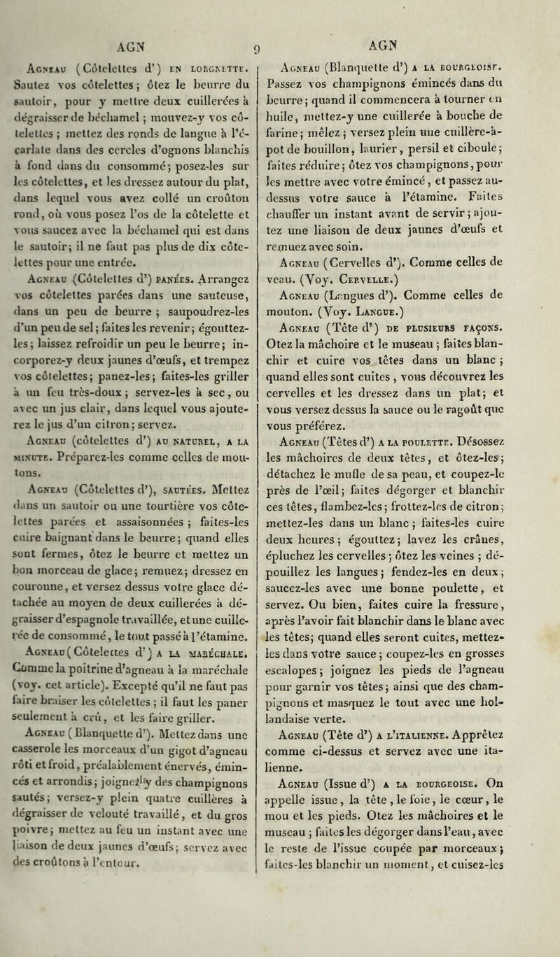 Agneau (Côtelettes d’) en lorgnette. Sautez vos côtelettes ; ôtez le beurre du sautoir, pour y mettre deux cuillerées à dégraisser de béchamel ; mouvez-y vos cô- telettes ; mettez des ronds de langue h l’é- carlate dans des cercles d’ognons blanchis à fond dans du consomme; posez-les sur les côtelettes, et les dressez autour du plat, dans lequel vous avez collé un croûton rond, où vous posez l’os de la côtelette et vous saucez avec la béchamel qui est dans le sautoir; il ne faut pas plus de dix côte- lettes pour une entrée. Agneau (Côtelettes d’) panées. Arrangcz vos côtelettes parées dans une sauteuse, dans un peu de beurre ; saupoudrez-les d'un peu de sel; faites les revenir; égouttez- les; laissez refroidir un peu le beurre; in- corporez-y deux jaunes d’œufs, et trempez vos côtelettes; panez-les; faites-les griller à un feu très-doux ; servez-les à sec, ou a\ec un jus clair, dans lequel vous ajoute- rez le jus d’un citron; servez. Agneau (côtelettes d’) au naturel, a la minute. Préparez-les comme celles de mou- tons. Agneau (Côtelettes d’), sautées. Mettez dans un sautoir ou une tourtière vos côte- lettes parées et assaisonnées ; faites-les cuire baignant dans le beurre; quand elles sont fermes, ôtez le beurre et mettez un bon morceau de glace; remuez; dressez en couronne, et versez dessus votre glace dé- tachée au moyen de deux cuillerées à dé- graisser d’espagnole travaillée, et une cuille- rée de consommé, le tout passé à l’étamine. Agneau( Côtelettes d’J a la wabéchale. Comme la poitrine d’agneau à la maréchale (voy. cet article). Excepté qu’il ne faut pas faire braiser les côtelettes ; il faut les paner seulement à crû, et les faire griller. Agneau ( Blanquette d’). Mettez dans une casserole les morceaux d’uu gigot d’agneau rôti et froid, préalablement énervés, émin- cés et arrondis; joigneily des champignons sautés; versez-y plein quatre cuillères à dégraisser de velouté travaillé, et du gros poivre; mettez au feu un instant avec une jiaison de deux jaunes d’œufs; servez avec des croûtons à l’entour. Agneau (Blanquette d’) a la Eounctoisr. Passez vos champignons émincés dans du beurre ; quand il commencera à tourner en huile, meltez-y une cuillerée à bouche de farine ; mêlez ; versez plein nue cuillère-à- potde bouillon, laurier, persil et ciboule; faites réduire; ôtez vos champignons,poul- ies mettre avec votre émincé, et passez au- dessus votre sauce à l’étamine. Faites chauffer un instant avant de servir ; ajou- tez une liaison de deux jaunes d’œufs et remuez avec soin. Agneau (Cervelles d’}. Comme celles de veau. (Voy. Cervelle.) Agneau (Langues d’). Comme celles de mouton. (Voy. Langue.) Agneau (Tcte d’) de plusieurs façons. Otez la mâchoire et le museau ; faites blan- chir et cuire vos têtes dans un blanc ; quand elles sont cuites , vous découvrez les cervelles et les dressez dans un plat; et vous versez dessus la sauce ou le ragoût que vous préférez. Agneau (Tètes d’) a la poulette. Désossez les mâchoires de deux têtes, et ôtez-les:; détachez le mufle de sa peau, et coupez-le près de l’œil; faites dégorger et blanchir ces têtes, flambez-lcs ; frottez-les de citron; mettez-les dans un blanc ; faites-les cuire deux heures; égouttez; lavez les crânes, épluchez les cervelles ; ôtez les veines ; dé- pouillez les langues ; fendez-les en deux ; saucez-les avec une bonne poulette, et servez. Ou bien, faites cuire la fressure, après l’avoir fait blanchir dans le blanc avec les têtes; quand elles seront cuites, mettez- les dans votre sauce ; coupez-les en grosses escalopes ; joignez les pieds de l’agneau pour garnir vos têtes; ainsi que des cham- pignons et masquez le tout avec une hol- landaise verte. Agneau (Tête d’) a l’italienne. Apprêtez comme ci-dessus et servez avec une ita- lienne. Agneau (Issue d’) a la eourgeoise. On appelle issue, la tète , le foie, le cœur, le mou et les pieds. Otez les mâchoires et le museau ; faites les dégorger dans l’eau, avec le reste de l’issue coupée par morceaux ; faites-les blanchir un moment, et cuisez-les