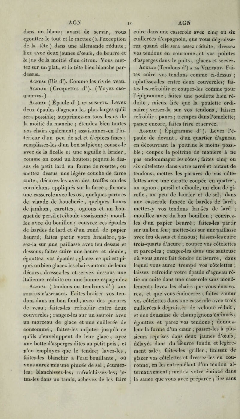 A GY dans un blanc ; avant de servir, vous «gouttez le tout et le mettez (à l’exception de la tête) dans une allemande réduite; liez avec deux jaunes d’œufs, de beurre et 3e jus de la moitié d’un citron. Vous met- tez sur un plat, et la tête bien blanche par- dessus. Agneau (Ris d’). Comme les ris de veau. Agneau (Croquettes d’). (Voyez cro- quettes. ) Agneau ( Épaule d’) en musette. Levez deux épaules d’agneau les plus larges qu’il sera possible; supprimez-en tous les os de la moitié du manche ; étendez bien toutes vos chairs également ; assaisonnez-en l’in- térieur d’un peu de sel et d’épices fines ; remplissez-les d’un bonsalpicon; cousez-le avec de la ficelle et une aiguille à brider, comme on coud un bouton; piquez le des- sus de petit lard en forme de rosette, ou mettez dessus une légère couche de farce cuite ; décorez-les avec des truffes ou des cornichons appliqués sur la farce ; formez une casserole avec les os , quelques parures de viande de boucherie, quelques lames de jambon, carottes, ognons et un bou- quet de persil et ciboule assaisonné; mouil- lez avec du bouillon ; couvrez ces épaules de bardes de lard et d’un rond de papier beurré; faites partir votre braisière, po- sez-la sur une paillasse avec feu dessus et dessous; faites cuire une heure et demie ; égouttez vos épaules; glacez ce qui est pi- qué, ou bien glacez les chairs autour de leurs décors ; dressez-les et servez dessous une italienne réduite ou une bonne espagnole. Agneau ( tendons ou tendrons d’) aux pointes d’asperges. Faites braiser vos ten- dons dans un bon fond, avec des parures de veau ; faites-les refroidir entre deux couvercles ; raugez-les sur un sautoir avec un morceau de glace et une cuillerée de consommé ; faites-les mijoter jusqu’à ce qu’ils s’enveloppent de leur glace ; ayez une botte d’asperges dites au petit pois, et n’en employez que le tendre; lavez-les , faites-les blanchir à l’eau bouillante , où vous aurez mis une pincée de sel ; écumez- les ; blanchissez-lcs ; rafraîchissez-les ; je- tez-les dans un tamis; achevez de les faire AGN cuire dans une casserole avec cinq ou six cuillerées d’espagnole, que vous dégraisse- rez quand elle sera assez réduite; dressez vos tendons en couronne , et vos pointes d’asperges dans le puits , glacez et servez. Agneau (Tendons d’) a la Yillerov. Fai- tes cuire vos tendons comme ci-dessus ; aplatissez-les entre deux couvercles; fai- tes les refroidir et coupcz-les comme pour l’épigramme ; faites une poulette bien ré- duite , mieux liée que la poulette ordi- naire; versez-la sur vos tendons, laissez refroidir ; panez ; trempez dans l’omelette; panez encore, faites frire et servez. Agneau ( Épigramme d’). Levez l’é- paule de devant, d’un quartier d’agneau en découvrant la poitrine le moins possi- ble ; coupez la poitrine de manière à ne pas endommager les côtes ; faites cinq ou six côtelettes dans votre carré et autant de tendons ; mettez les parures de vos côte- lettes avec une carotte coupée en quatre , un ognon, persil et ciboule, un clou de gi- rofle , un peu de laurier et de sel, dans une casserole foncée de bardes de lard ; mettez-y vos tendons bat dés de lard ; mouillez avec du bon bouillon ; couvrez- les d’un papier beurré ; faites-les partir sur un bon feu ; inettez-les sur une paillasse avec feu dessus et dessous; laissez-les cuire trois-quarts d’heure ; coupez vos côtelettes et parez-les ; rangez-les dans une sauteuse où vous aurez fait fondre du beurre , dans lequel vous aurez trempé vos côtelettes ; laissez refroidir votre épaule d’agneau rô- tie ou cuite dans une casserole sans mouil- lement ; levez les chairs que vous énerve- rez, et que vous émincerez ; faites sauter vos côtelettes dans une casserole avec trois cuillerées à dégraisser de velouté réduit , et une douzaine de champignons émincés ; égouttez et parez vos tendons ; donnez- leur la forme d’un cœur ; passez-les à plu- sieurs reprises dans deux jaunes d’œufs, délayés dans du '.leurre fondu et légère- ment salé ; faites-les griller ; finissez de glacer vos côtelettes et dressez-les en cou- ronne, en les entremêlant d’un tendon al- ternativement ; mettez votre émincé dans la sauce que vous avez préparée ; liez sans