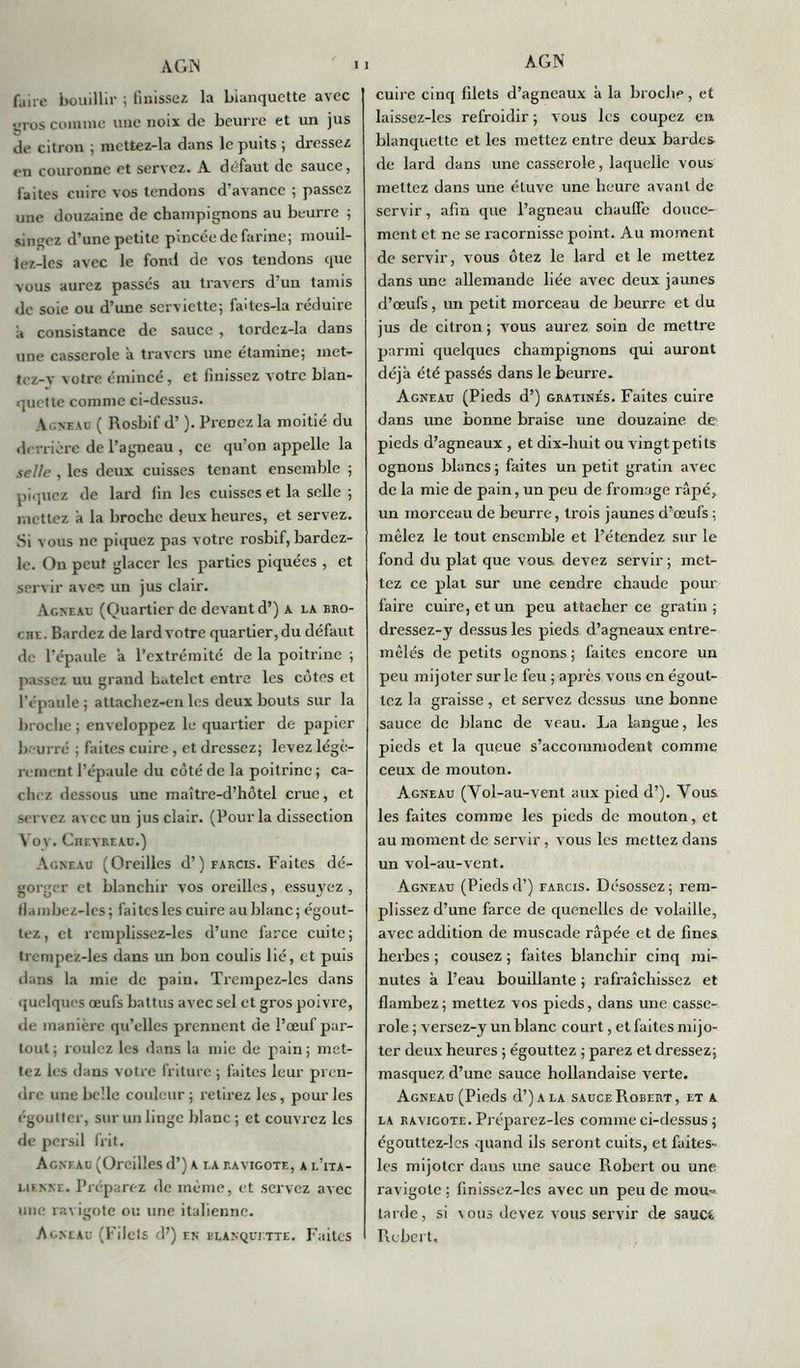 faire bouillir ; finissez la blanquette avec yros comme une noix de beurre et un jus de citron ; mcttez-la dans le puits ; dressez en couronne et servez, A défaut de sauce, faites cuire vos tendons d’avance ; passez une douzaine de champignons au beurre ; singez d’une petite pincée de farine; mouil- lez-les avec le fond de vos tendons que vous aurez passes au travers d’un tamis de soie ou d’une serviette; faîtes-la réduire à consistance de sauce , tordcz-la dans une casserole à travers une étamine; met- tcz-y votre émincé, et finissez votre blan- quette comme ci-dessus. Agneau ( Rosbif d’). Prenez la moitié du derrière de l’agneau , ce qu’on appelle la selle , les deux cuisses tenant ensemble ; piquez de lard fin les cuisses et la selle ; mettez à la broche deux heures, et servez. Si vous ne piquez pas votre rosbif, bardez- le. On peut glacer les parties piquées , et servir avec un jus clair. Agneau (Quartier de devant d’) a la bro- chl. Bardez de lard votre quartier, du défaut de l’épaule a l’extrémité de la poitrine ; passez uu grand batelct entre les côtes et l’épaule ; attachez-en les deux bouts sur la broche ; enveloppez le quartier de papier beurré ; faites cuire , et dressez; levez légè- rement l’épaule du côté de la poitrine ; ca- chez dessous une maître-d’hôtel crue, et servez avec un jus clair. (Pour la dissection Vov. Chevreau.) Agneau (Oreilles d’) farcis. Faites dé- gorger et blanchir vos oreilles, essuyez , llambez-les; faites les cuire aublanc; égout- tez, et rcmplissez-les d’une farce cuite; trcmpez-les dans un bon coulis lié, et puis dans la mie de pain. Trcmpez-les dans quelques œufs battus avec sel et gros poivre, de manière qu’elles prennent de l’œuf par- tout; roulez les dans la mie de pain; met- tez les dans votre friture ; faites leur pren- dre une belle couleur ; retirez les, pour les ('•goutter, sur un linge blanc; et couvrez les de persil frit. Agnf.au (Oreilles d’) a la ravigote, a l’ita- lifnne. Préparez de même, et servez avec une ravigote ou une italienne. Agneau (Filets d’) en blanquette. Faites cuire cinq filets d’agneaux à la broche, et laissez-les refroidir ; vous les coupez en blanquette et les mettez entre deux bardes de lard dans une casserole, laquelle vous mettez dans une étuve une heure avant de servir, afin que l’agneau chauffe douce- ment et ne se racornisse point. Au moment de servir, vous ôtez le lard et le mettez dans une allemande liée avec deux jaunes d’œufs, un petit morceau de beurre et du jus de citron ; vous aurez soin de mettre parmi quelques champignons qui auront déjà été passés dans le beurre. Agneau (Pieds d’) gratinés. Faites cuire dans une bonne braise une douzaine de- pieds d’agneaux , et dix-huit ou vingt petits ognons blancs ; faites un petit gratin avec de la mie de pain, un peu de fromage râpé, un morceau de beurre, trois jaunes d’œufs ; mêlez le tout ensemble et l’étendez sur le fond du plat que vous devez servir ; met- tez ce plat sur une cendre chaude pour faire cuire, et un peu attacher ce gratin; dressez-y dessus les pieds d’agneaux entre- mêlés de petits ognons ; faites encore un peu mijoter sur le feu ; après vous en égout- tez la graisse , et servez dessus une bonne sauce de blanc de veau. La langue, les pieds et la queue s’accommodent comme ceux de mouton. Agneau (Vol-au-vent aux pied d’). Vous les faites comme les pieds de mouton, et au moment de servir, vous les mettez dans un vol-au-vent. Agneau (Pieds d’) farcis. Désossez; rem- plissez d’une farce de quenelles de volaille, avec addition de muscade râpée et de fines herbes ; cousez ; faites blanchir cinq mi- nutes à l’eau bouillante ; rafraîchissez et flambez ; mettez vos pieds, dans une casse- role ; versez-y un blanc court, et faites mijo- ter deux heures ; égouttez ; parez et dressez; masquez d’une sauce hollandaise verte. Agneau (Pieds d’) a la sauce Robert, et a la ravigote. Préparez-les comme ci-dessus ; égouttez-les quand ils seront cuits, et faites- les mijoter dans une sauce Robert ou une ravigote ; finissez-lcs avec un peu de mou-, larde, si cous devez vous servir de sauc*. Robert,