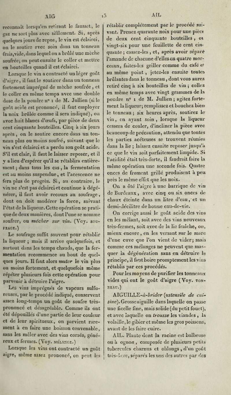 A TL reconnaît lorsqu’on retirant le fausset, le gaz ne sort plus avec sifflement. Si, après quelques jours de repos, le vin est éclairci, on le soutire evec soin dans un tonneau frais,vide, dans lequel on a bridé une mèche soufrée; on peut ensuite le coller et mettre en bouteilles quand il est éclairci. Lorsque le vin a contracté un léger goût d’aigre, il faut le soutirer dans un tonneau fortement imprégné de mèche soufrée , et le coller en même temps avec une double dose de la poudre n° i de M. Jullien (si le goût acide est prononcé, il faut employer la noix brûlée comme il sera indiqué), ou avec huit blancs d’œufs, par pièce de deux cent cinquante bouteilles. Cinq a six jours après, on le soutire encore dans un ton- neau plus ou moins soufré, suivant que le vin s’est éclairci et a perdu son goût acide. S’il est clair, il faut le laisser reposer, et il y a lieu d’espérer qu’il se rétablira entière- ment ; dans tous les cas , la fermentation est au moins suspendue, et l’acescence ne fera plus de progrès. Si, au contraire, le vin ne s’est pas éclairci et continue à dégé- nérer, il faut avoir recours au soufrage, dont on doit modérer la force, suivant l’état de la liqueur. Cette opération se prati- que de deux manières, dont l’une se nomme soufrer, ou mécher sur vin. (Vcy. sou- frage.) Le soufrage suffit souvent pour rétablir la liqueur ; mais il arrive quelquefois, et surtout dans les temps chauds, que la fer- mentation recommence au bout de quel- ques jours. Il faut alors muter le vin plus ou moins fortement, et quelquefois même répéter plusieurs fois cette opération pour parvenir à détruire l’aigre. Les vins imprégnés de vapeurs sulfu- reuses, par le procédé indiqué, conservent assez long-temps un goût de soufre très- prononcé et désagréable. Comme ils ont été dépouillés d’une partie de leur couleur et de leur spiritueux, on parvient rare- ment à en faire une boisson convenable, sans les mêler avec des vins corsés, géné- reux et fermes. (Yoy. mblakce.) Lorsque les vins ont contracté un goût aigre, même assez prononcé, on peut les rétablir complètement par le procédé sui- vant. Prenez quarante noix pour une pièc< de deux cent cinquante bouteilles , ot vingt-six pour une feuillette de cent cin- quante ; casscz-les , et, après avoir séparé l’amande de chacune d’elles an quatre mor- ceaux, faites-les griller comme du café et au même point , jetez-les ensuite toutes brûlantes dans le tonneau, dont vous aurez retiré cinq à six bouteilles de vin ; collez en même temps avec vingt grammes de la poudre n° i de M. Jullien ; agitez forte- ment la liqueur; remplissez et boucliez bien le tonneau ; six heures apres, soutirez le vin, en aj-ant soin , lorsque la liqueur cessei'a de couler, d’incliner la pièce avec beaucoup de précaution, attendu que toutes les parties acéteuses se trouvent réunies dans la lie ; laissez ensuite reposer jusqu’à ce que le vin soit parfaitement limpide. Si l’acidité était très-forte, il faudrait faire la même opération une seconde fois. Quatre onces de froment grillé produisent à peu près le même effet que les noix. On a ôté l’aigre à une barrique de vin de Bordeaux, avec cinq ou six onces de chaux éteinte dans un litre d’eau, et un demi-décilitre de bonne eau-de-vie. On corrige aussi le goût acide des vins en les mêlant, soit avec des vins nouveaux très-fermes, soit avec de la lie fraîche, ou, mieux encore , en les versant sur le mare d’une cuve que l’on vient de vider; mais comme ces mélanges ne peuvent que mas- quer la dégénération sans en détruire le principe, il faut boire promptement les vins rétablis par ces procédés. Pour les moyens de purifier les tonneaux vides qui ont le goût d’aigre (Yoy. ton- keac.) AIGUILLE-û-ûm/er (ustensile de cui- sine). Grosse aiguille dans laquelle on passe une ficelle fine, mais solide (du petit fouet), et avec laquelle on trousse les viandes , la volaille, le gibier et même les gros poissons, avant de les faire cuire. AIL. Plaute dont la racine est bulbeuse ou à ognon , composée de plusieurs petits tubercules charnus et oblongs , d'un goût très-âcre, séparés les uns des autres par des
