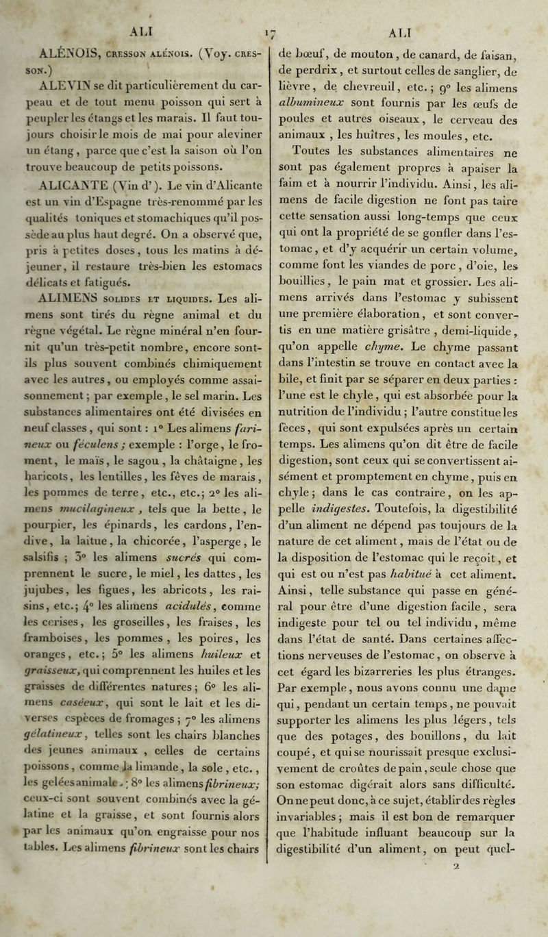 ALÉNOIS, CRESSON ÀLÉNOIS. (Yoy. CRES- SON.) ALEVIN se dit particulièrement du car- peau et de tout menu poisson qui sert à peupler les étangs et les marais. Il faut tou- jours choisir le mois de mai pour aleviner un étang, parce que c’est la saison où l’on trouve beaucoup de petits poissons. ALICANTE (Vin d’). Le vin d’Alicante est un vin d’Espagne très-renommé par les qualités toniques et stomachiques qu’il pos- sède au plus haut degré. On a observé que, pris à petites doses, tous les matins à dé- jeuner, il restaure très-bien les estomacs délicats et fatigués. ALI MENS solides et liquides. Les ali- mens sont tirés du règne animal et du règne végétal. Le règne minéral n’en four- nit qu’un très-petit nombre, encore sont- ils plus souvent combinés chimiquement avec les autres, ou employés comme assai- sonnement ; par exemple , le sel marin. Les substances alimentaires ont été divisées en neuf classes , qui sont : i° Les alimens fari- neux ou fèculens ; exemple : l’orge, le fro- ment, le maïs, le sagou , la châtaigne, les haricots, les lentilles, les fèves de marais , les pommes de terre, etc., etc.; i° les ali- ineus mucilagineux , tels que la bette, le pourpier, les épinards, les cardons, l’en- dive, la laitue, la chicorée, l’asperge , le salsifis ; 3° les alimens sucrés qui com- prennent le sucre, le miel, les dattes, les jujubes, les figues, les abricots, les rai- sins, etc.; 4° les alimens acidulés, comme les cerises, les groseilles , les fraises , les framboises, les pommes , les poires, les oranges, etc. ; 5° les alimens huileux et graisseux, qui comprennent les huiles et les graisses de différentes natures ; 6° les ali- mens caséeux, qui sont le lait et les di- verses espèces de fromages ; 70 les alimens gélatineux, telles sont les chairs blanches des jeunes animaux , celles de certains poissons, comme ia limande, la sole , etc., les gelées animale. ; 8° les alimens fibrineux; ceux-ci sont souvent combinés avec la gé- latine et la graisse, et sont fournis alors par les animaux qu’on, engraisse pour nos tables. Les alimens fibrineux sont les chairs de bœuf, de mouton, de canard, de faisan, de perdrix, et surtout celles de sanglier, de lièvre, de chevreuil, etc.; 90 les alimens albumineux sont fournis par les œufs de poules et autres oiseaux, le cerveau des animaux , les huîtres, les moules, etc. Toutes les substances alimentaires ne sont pas également propres à apaiser la faim et à nourrir l’individu. Ainsi, les ali- mens de facile digestion ne font pas taire cette sensation aussi long-temps que ceux qui ont la propriété de se gonfler dans l’es- tomac , et d’y acquérir un certain volume, comme font les viandes de porc, d’oie, les bouillies , le pain mat et grossier. Les ali- mens arrivés dans l’estomac y subissent une première élaboration, et sont conver- tis en une matière grisâtre , demi-liquide, qu’on appelle chyme. Le chyme passant dans l’intestin se trouve en contact avec la bile, et finit par se séparer en deux parties : l’une est le chyle, qui est absorbée pour la nutrition de l’individu; l’autre constitueles fèces, qui sont expulsées après un certain temps. Les alimens qu’on dit être de facile digestion, sont ceux qui se convertissent ai- sément et promptement en chyme, puis en chyle ; dans le cas contraire, on les ap- pelle indigestes. Toutefois, la digestibilité d’un aliment ne dépend pas toujours de la nature de cet aliment, mais de l’état ou de la disposition de l’estomac qui le reçoit, et qui est ou n’est pas habitué à cet aliment. Ainsi, telle substance qui passe en géné- ral pour être d’une digestion facile , sera indigeste pour tel ou tel individu, même dans l’état de santé. Dans certaines affec- tions nerveuses de l’estomac, on observe à cet égard les bizarreries les plus étranges. Par exemple, nous avons connu une dapie qui, pendant un certain temps , ne pouvait supporter les alimens les plus légers, tels que des potages, des bouillons, du lait coupé, et qui se nourissait presque exclusi- vement de croûtes de pain, seule chose que son estomac digérait alors sans difficulté. On ne peut donc, à ce sujet, établir des règles invariables ; mais il est bon de remarquer que l’habitude influant beaucoup sur la digestibilité d’un aliment, on peut quel- 2