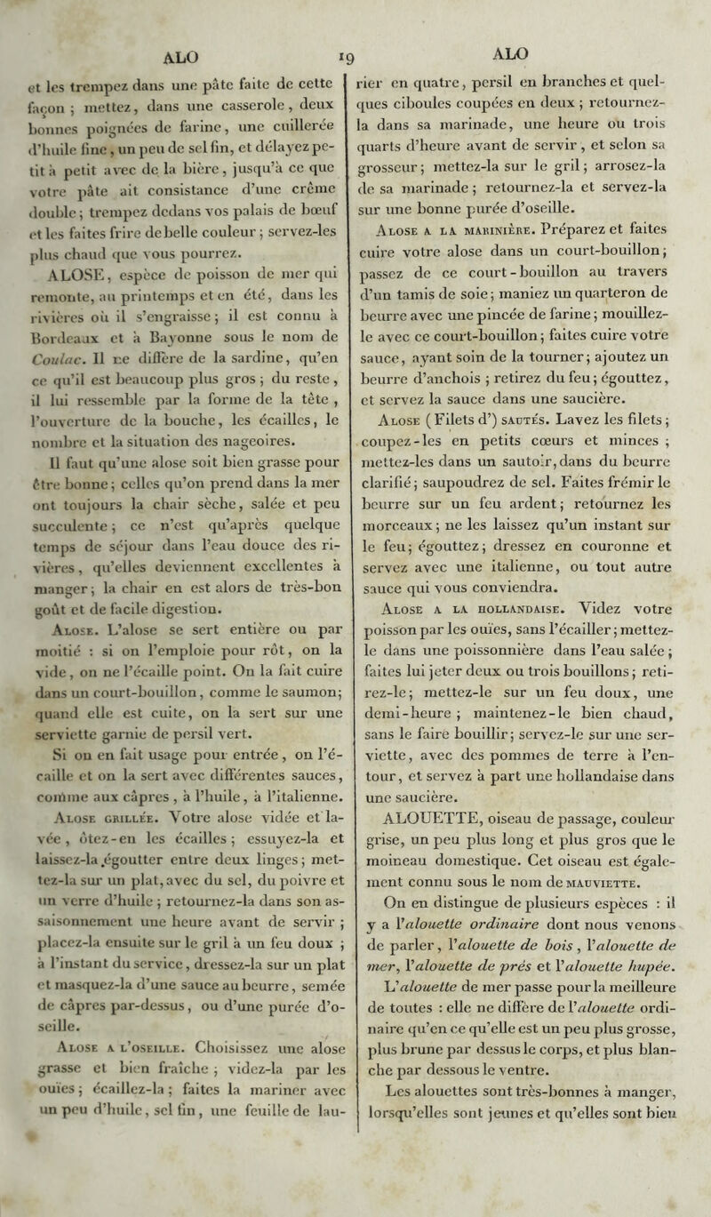 et les trempez dans une pâte faite de cette façon ; mettez, dans une casserole, deux bonnes poignées de farine, une cuillerée d’huile line, un peu de sel fin, et délayez pe- tit à petit avec de la bière, jusqu’à ce que votre pâte ait consistance d’une crème double; trempez dedans vos palais de bœuf et les faites frire de belle couleur ; servez-les plus chaud que vous pourrez. ALOSE, espèce de poisson de mer qui remonte, au printemps et en été, dans les rivières où il s’engraisse; il est connu à Bordeaux et à Bayonne sous le nom de Coulac. Il ne diffère de la sardine, qu’en ce qu’il est beaucoup plus gros ; du reste , il lui ressemble par la forme de la tète , l’ouverture de la bouche, les écailles, le nombre et la situation des nageoires. 11 faut qu’une alose soit bien grasse pour être bonne; celles qu’on prend dans la mer ont toujours la chair sèche, salée et peu succulente ; ce n’est qu’après quelque temps de séjour dans l’eau douce des ri- vières , qu’elles deviennent excellentes à manger ; la chair en est alors de très-bon goût et de facile digestion. Alose. L’alose se sert entière ou par moitié : si on l’emploie pour rôt, on la vide, on ne l’écaille point. On la fait cuire dans un court-bouillon, comme le saumon; quand elle est cuite, on la sert sur une serviette garnie de persil vert. Si ou en fait usage pour entrée , on l’é- caille et on la sert avec différentes sauces, comme aux câpres , à l’huile, à l’italienne. Alose grillée. Votre alose vidée et la- vée , ôtez-en les écailles; essuyez-la et laissez-la.égoutter entre deux linges; met- tez-la sur un plat, avec du sel, du poivre et un verre d’huile ; retournez-la dans son as- saisonnement une heure avant de servir ; placez-la ensuite sur le gril à un feu doux ; à l’instant du service, dressez-la sur un plat et inasquez-la d’une sauce au beurre, semée de câpres par-dessus, ou d’une purée d’o- seille. Alose a l’oseille. Choisissez une alose grasse et bien fraîche ; videz-la par les ouïes ; écaillez-la ; faites la mariner avec un peu d’huile, sel tin , une feuille de lau- rier en quatre, persil en branches et quel- ques ciboules coupées en deux ; retournez- la dans sa marinade, une heure ou trois quarts d’heure avant de servir, et selon sa grosseur ; mettez-la sur le gril ; arrosez-la de sa marinade ; retournez-la et servez-la sur une bonne purée d’oseille. Alose a la marinière. Préparez et faites cuire votre alose dans un court-bouillon ; passez de ce court-bouillon au travers d’un tamis de soie; maniez un quarteron de beurre avec une pincée de farine ; mouillez- le avec ce court-bouillon ; faites cuire votre sauce, ayant soin de la tourner; ajoutez un beurre d’anchois ; retirez du feu; égouttez, et servez la sauce dans une saucière. Alose ( Filets d’) sadte's. Lavez les filets ; coupez-les en petits cœurs et minces; mettez-les dans un sautoir, dans du beurre clarifié; saupoudrez de sel. Faites frémir le beurre sur un feu ardent ; retournez les morceaux; ne les laissez qu’un instant sur le feu; égouttez; dressez en couronne et servez avec une italienne, ou tout autre sauce qui vous conviendra. Alose a la hollandaise. Videz votre poisson par les ouïes, sans l’écailler ; mettez- le dans une poissonnière dans l’eau salée ; faites lui jeter deux ou trois bouillons ; reti- rez-le; mettez-le sur un feu doux, une demi-heure ; maintenez-le bien chaud, sans le faire bouillir; servez-le sur une ser- viette, avec des pommes de terre à l’en- tour, et servez à part une hollandaise dans une saucière. ALOUETTE, oiseau de passage, couleur grise, un peu plus long et plus gros que le moineau domestique. Cet oiseau est égale- ment connu sous le nom de mauviette. On en distingue de plusieurs espèces : il y a Valouette ordinaire dont nous venons de parler, Valouette de bois , l’alouette de mer, l’alouette de prés et Xalouette hupée. L’alouette de mer passe pour la meilleure de toutes : elle ne diffère de Valouette ordi- naire qu’en ce qu’elle est un peu plus grosse, plus brune par dessus le corps, et plus blan- che par dessous le ventre. Les alouettes sont très-bonnes à manger, lorsqu’elles sont jeunes et qu’elles sont bien