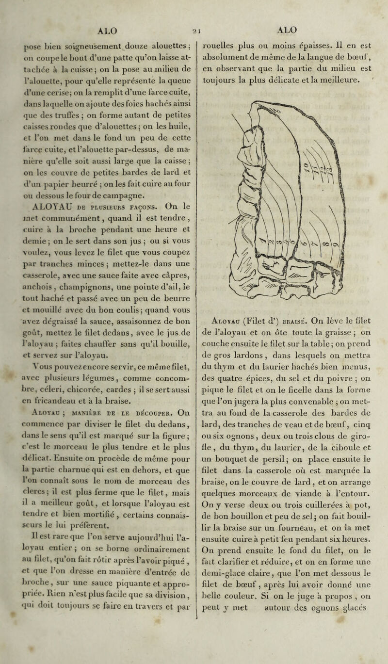 pose bien soigneusement douze alouettes ; on coupe le bout d’une patte qu’on laisse at- tachée à la cuisse; on la pose au milieu de l’alouette, pour qu’elle représente la queue d’une cerise; on la remplit d’une farce cuite, dans laquelle on ajoute des foies hachés ainsi que des truffes ; on forme autant de petites caisses rondes que d’alouettes; on les huile, et l’on met dans le fond un peu de cette farce cuite, et l’alouette par-dessus, de ma- nière qu’elle soit aussi large que la caisse ; on les couvre de petites bardes de lard et d’un papier beurré ; on les fait cuire au four ou dessous le four de campagne. ALOYAU de plusieurs façons. On le met communément, quand il est tendre , cuire à la broche pendant uue heure et demie ; on le sert dans son jus ; ou si vous voulez, vous levez le filet que vous coupez par tranches minces ; mettez-le dans une casserole, avec une sauce faite avec câpres, anchois , champignons, une pointe d’ail, le tout haché et passé avec un peu de beurre et mouillé avec du bon coulis; quand vous avez dégraissé la sauce, assaisonnez de bon goût, mettez le filet dedans, avec le jus de l'aloyau ; faites chauffer sans qu’il bouille, et servez sur l’aloyau. Vous pouvezencore servir, ce mêmefilet, avec plusieurs légumes, comme concom- bre, céleri, chicorée, cardes ; il se sert aussi en fricandeau et à la braise. Aloyau ; manière de le de'coüper. On commence par diviser le filet du dedans, dans le sens qu’il est marqué sur la figure ; c’est le morceau le plus tendre et le plus délicat. Ensuite on procède de même pour la partie charnue qui est en dehors, et que l’on connaît sous le nom de morceau des clercs ; il est plus ferme que le filet, mais il a meilleur goût, et lorsque l’aloyau est tendre et bien mortifié , certains connais- seurs le lui préfèrent. Il est rare que l’on serve aujourd’hui l’a- loyau entier ; on se borne ordinairement au filet, qu on lait rôtir apres l’avoir piqué , et que l’on dresse en manière d’entrée de broche, sur une sauce piquante et appro- priée. Rien n’est plus facile que sa division, qui doit toujours se faire eu travers et par rouelles plus ou moins épaisses. 11 en est absolument de même de la langue de bœuf, en observant que la partie du milieu est toujours la plus délicate et la meilleure. Aloyau (Filet d’) braise'. Ou lève le filet de l’aloyau et on ôte toute la graisse ; on couche ensuite le filet sur la table; on prend de gros lardons, dans lesquels on mettra du thym et du laurier hachés bien menus, des quatre épices, du sel et du poivre ; on pique le filet et on le ficelle dans la forme que l’on jugera la plus convenable ; on met- tra au fond de la casserole des bardes de lard, des tranches de veau et de bœuf, cinq ousixognons, deux ou trois clous de giro- lle , du thym, du laurier, de la ciboule et un bouquet de persil; on place ensuite le filet dans la casserole où est marquée la braise, on le couvre de lard , et on arrange quelques morceaux de viande à l’entour. On y verse deux ou trois cuillerées à pot, de bon bouillon et peu de sel ; on fait bouil- lir la braise sur un fourneau, et on la met ensuite cuire à petit feu pendant six heures. On prend ensuite le fond du filet, on le fait clarifier et réduire, et on en forme une demi-glace claire, que l’on met dessous le filet de bœuf, après lui avoir donné une belle couleur. Si on le juge à propos , on peut y met autour des oguons glacés