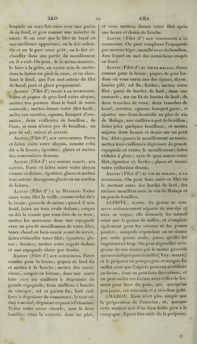 lesquels on aura fait cuire avec une partie fie ce fond, et gros comme une noisette de sucre. Si on veut que le filet de bœuf ait une meilleure apparence, on le fait refroi- dir et on le pare avec goût ; on le fait ré- chauffer dans une partie du mouillement où il a cuit. On peut, de la même manière, Je faire à la gelée, en ayant soin de mettre dans la braise un pied de.veau, et en clari- fiant le fond, que l’on met autour du filet de bœuf, paré et glacé proprement. Ai.oyau (Filet d’) braisé a la bourgeoise. Parez et piquez de gros lard votre aloyau; mettez vos parures dans le fond de votre casserole ; mettez dessus votre filet ficelé ; mêlez vos carottes, ognons, bouquet d’aro- mates , deux cuillerées de bouillon , de l’eau, si vous n’avez pas de bouillon , un peu de sel; cuisez et servez. Aloyau (Filet d’) aux concombres. Parez et faites cuire votre aloyau, comme celui dit a la braise ; égouttez ; glacez et mettez des concombres dessous. Aloyau (Filet d’) aux ognons glacés , aux laitues. Parez et faites cuire votre aloyau comme ci-dessus ; égouttez, glacez et mettez tout autour des ognons glacés ou un cordon de laitues. Aloyau (Filet d’) a la Mauglat. Faites cuire votre filet la veille, comme celui dit à la braise ; parcz-le de même ; quand il sera froid, faites un trou ovale dedans ; coupez en dés la viande que vous ôtez de ce trou ; mettez les morceaux dans une espagnole avec un peu de mouillement de votre filet; tenez chaud au bain-marie avant de servir, faites réchauffer votre filet ; égouttez; gla- cez; dressez; mettez votre ragoût dedans et une espagnole claire par desshs. Aloyau (Filet d’) aux cornichons. Parez comme pour la braise; piquez de lard fin et mettez à la broche ; mettez des corni- chons , coupés en bâtons , dans une sauce faite avec six cuillères à dégraisser de grande espagnole, trois cuillères à bouche de vinaigre, sel et poivre fin ; huit cuil- lères à dégraisser de consommé, le tout ré- duit ii moitié, dégraissé et passé à l’étamine. Tenez votre sauce chaude, sans la faire bouillir, vous la verserez dans un plat, et vous mettrez dessus votre filet après une heure et demie de broche- Aloyau ( Filet d’) aux cornichons a la bourgeoise. On peut remplacer l’espagnole par un roux léger, mouillé avec du bouillon, dans lequel on met des cornichons coupés en liard. Aloyau (Filet d’) au vin de malaga. Parez comme pour la braise; piquez de gros lar- dons oii vous aurez mis des épices, thym , laurier pilé, sel fin; ficelez; mettez votre filet, garni de bardes de lard , dans une casserole , sur un lit de bardes de lard , de deux tranches de veau, deux tranches de bœuf, carottes, ognons, bouquet garni, et ajoutez une demi-bouteille au plus de vin de Malaga , une cuillère-à-pot de bouillon ; faites jeter quelques bouillons , et mettez mijoter deux heures et demie sur un petit feu.'Alors,passez le mouillement au tamis; mettez trois cuillères à dégraisser de grande espagnole,et versez le mouillement; faites réduire à glace; ayez de quoi saucer votre filet; égouttez et ficelez ; glacez et versez votre réduction dessus. Aloyau (Filet d’) au vin de malaga, a la bourgeoise. On peut faire cuire ce filet en le mettant entre des bardes de lard, des racines mouillées avec le vin de Malaga et un peu de bouillon. ALPISTE, plante. Sa graine se con- serve ordinairement séparée de son épi et avec sa coque; elle demande les mêmes soins que la graine de millet, et s’emploie également pour les oiseaux et les jeunes poulets, auxquels cependant on ne donne pas cette graine seule, parce qu’elle les engraisserait trop. On peut dépouiller cette graine de son écorce par le même procédé qui sera indiquépour le millet(Voy. millet), et la préparer en potages gras et maigre. Le millet ainsi que l’alpiste peuvent se réduire en farine, dont on peut faire des crèmes, et on peut mêler ces farines avec celles de fro- ment pour faire du pain, qui, quoiqu’un peu jaune, est très-sain et a très-bon goût. AM/YDOU. Rien n’est plus simple que la préparation de l’amadou, et, quoique cette matière soit d’un bien faible prix à la campagne, il peut être utile de la préparer;