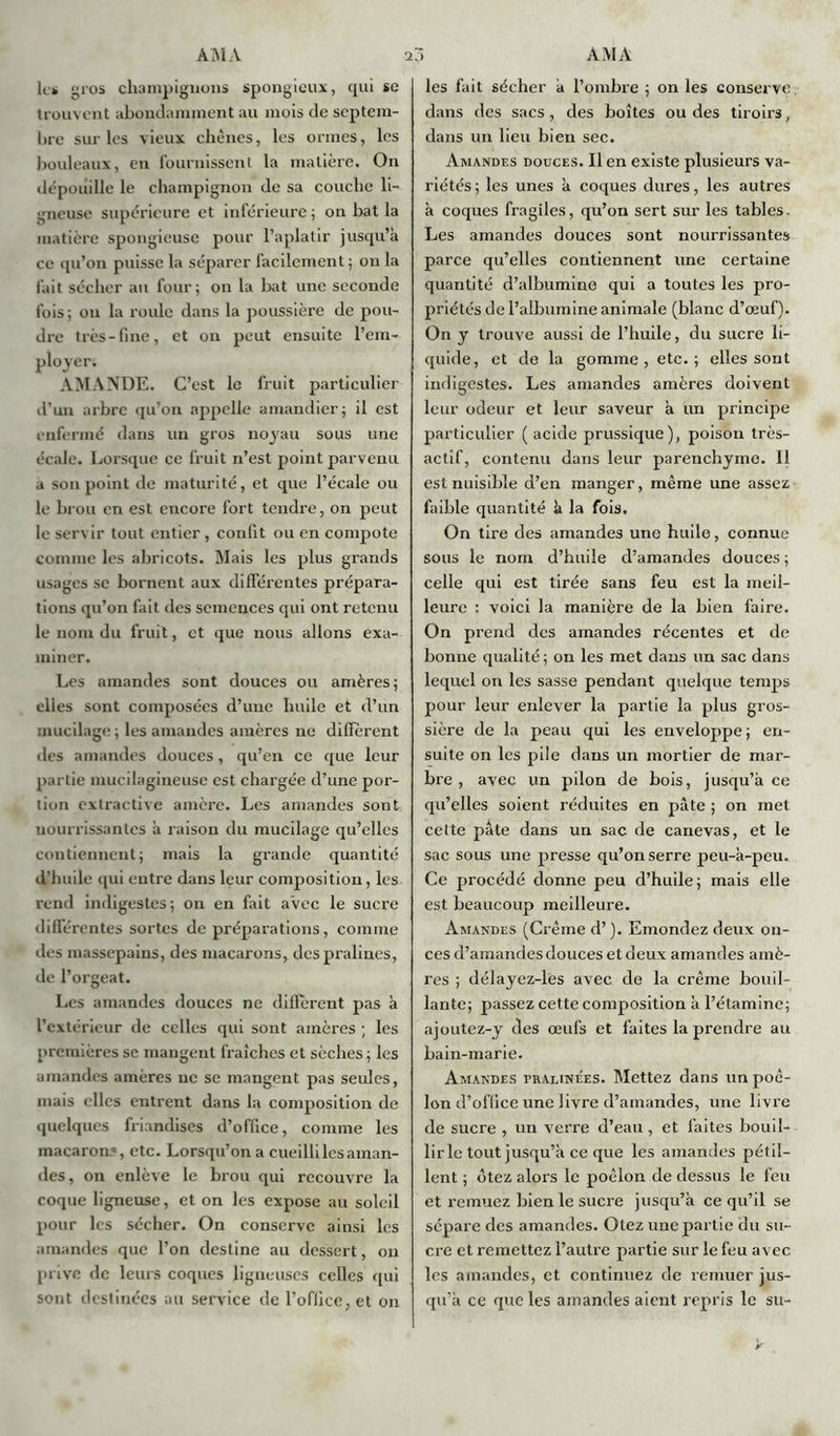 le* gros champignons spongieux, qui se trouvent abondamment au mois de septem- bre sur les vieux chênes, les ormes, les bouleaux, en fournissent la matière. On dépouille le champignon de sa couche li- gneuse supérieure et inférieure ; on bat la matière spongieuse pour l’aplatir jusqu’à ce qu’on puisse la séparer facilement ; on la fait sécher au four; on la bat une seconde fois; on la roule dans la poussière de pou- dre très-fine, et on peut ensuite l’em- ployer. AMANDE. C’est le fruit particulier d’un arbre qu’on appelle amandier; il est enfermé dans un gros noyau sous une écale. Lorsque ce fruit n’est point parvenu a son point de maturité, et que fécale ou le brou en est encore fort tendre, on peut le servir tout entier, confit ou en compote connue les abricots. Mais les plus grands usages se bornent aux différentes prépara- tions qu’on fait des semences qui ont retenu le nom du fruit, et que nous allons exa- miner. Les amandes sont douces ou amères; elies sont composées d’une huile et d’un mucilage ; les amandes amères ne diffèrent des amandes douces, qu’en ce que leur partie mucilagineuse est chargée d’une por- tion extractive amère. Les amandes sont nourrissantes à raison du mucilage qu’elles contiennent; mais la grande quantité d’huile qui entre dans leur composition, les rend indigestes; on en fait avec le sucre différentes sortes de préparations, comme des massepains, des macarons, des pralines, de l’orgeat. Les amandes douces ne diffèrent pas à l’extérieur de celles qui sont amères ; les premières se mangent fraîches et sèches; les amandes amères ne se mangent pas seiües, mais elles entrent dans la composition de quelques friandises d’office, comme les macaron.*, etc. Lorsqu’on a cueilli les aman- des, on enlève le brou qui recouvre la coque ligneuse, et on les expose au soleil pour les sécher. On conserve ainsi les amandes que l’on destine au dessert, on prive de leurs coques ligneuses celles qui sont destinées au service de l’oflice,et on les fait sécher à l’ombre ; on les conserve dans des sacs, des boîtes ou des tiroirs, dans un lieu bien sec. Amandes douces. Il en existe plusieurs va- riétés ; les unes à coques dures, les autres à coques fragiles, qu’on sert sur les tables. Les amandes douces sont nourrissantes parce qu’elles contiennent une certaine quantité d’albumine qui a toutes les pro- priétés de l’albumine animale (blanc d’œuf). On y trouve aussi de l’huile, du sucre li- quide, et de la gomme, etc.; elles sont indigestes. Les amandes amères doivent leur odeur et leur saveur à un principe particulier ( acide prussique), poison très- actif, contenu dans leur parenchyme. 11 est nuisible d’en manger, même une assez faible quantité à la fois. On tire des amandes une huile, connue sous le nom d’huile d’amandes douces ; celle qui est tirée sans feu est la meil- leure : voici la manière de la bien faire. On prend des amandes récentes et de bonne qualité ; on les met dans un sac dans lequel on les sasse pendant quelque temps pour leur enlever la partie la plus gros- sière de la peau qui les enveloppe ; en- suite on les pile dans un mortier de mar- bre , avec un pilon de bois, jusqu’à ce qu’elles soient réduites en pâte ; on met cette pâte dans un sac de canevas, et le sac sous une presse qu’on serre peu-à-peu. Ce procédé donne peu d’huile; mais elle est beaucoup meilleure. Amandes (Crème d’). Emondez deux on- ces d’amandes douces et deux amandes amè- res ; délayez-les avec de la crème bouil- lante; passez cette composition à l’étamine; ajoutez-y des œufs et faites la prendre au bain-marie. Amandes pralinées. Mettez dans un poê- lon d’oflice une livre d’amandes, une livre de sucre , un verre d’eau, et faites bouil- lir le tout jusqu’à ce que les amandes pétil- lent ; otez alors le poêlon de dessus le feu et remuez bien le sucre jusqu’à ce qu’il se sépare des amandes. Otez une partie du su- cre et remettez l’autre partie sur le feu avec les amandes, et continuez de remuer jus- qu’à ce que les amandes aient repris le su-