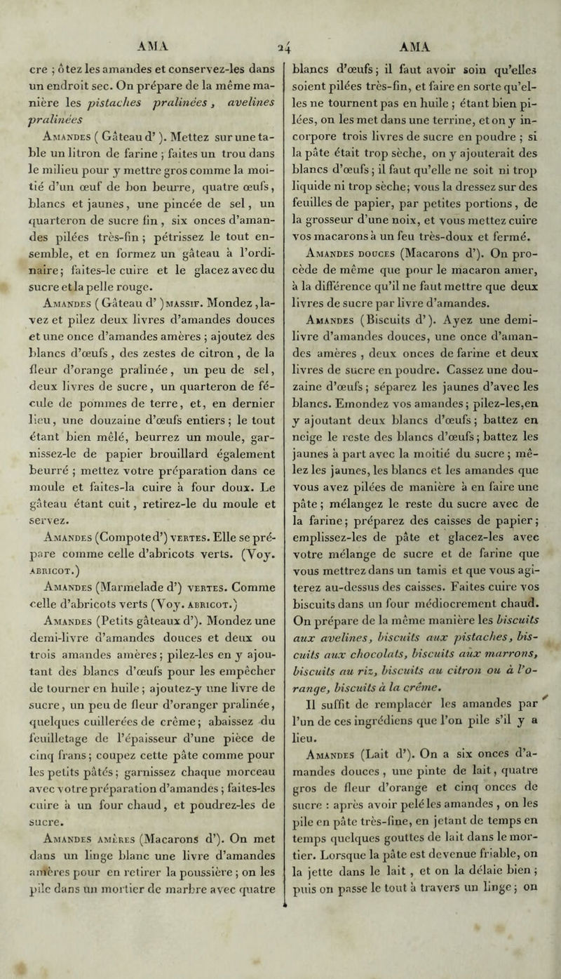 cre ; ôtez les amandes et conservez-les dans un endroit sec. On prépare de la même ma- nière les pistaches pralinêes, avelines pralinées Amandes ( Gâteau d’). Mettez sur une ta- ble un litron de farine ; faites un trou dans le milieu pour y mettre gros comme la moi- tié d’un œuf de bon beurre, quatre œufs, blancs et jaunes, une pincée de sel, un quarteron de sucre lin , six onces d’aman- des pilées très-lin ; pétrissez le tout en- semble, et en formez un gâteau à l’ordi- naire; faites-le cuire et le glacez avec du sucre et la pelle rouge. Amandes ( Gâteau d’) massif. Mondez ,la- vez et pilez deux livres d’amandes douces et une once d’amandes amères ; ajoutez des blancs d’œufs , des zestes de citron , de la fleur d’orange pralinée, un peu de sel, deux livres de sucre, un quarteron de fé- cule de pommes de terre, et, en dernier lieu, une douzaine d’œufs entiers; le tout étant bien mêlé, beurrez un moule, gar- nissez-le de papier brouillard également beurré ; mettez votre préparation dans ce moule et faites-la cuire à four doux. Le gâteau étant cuit, retircz-le du moule et servez. Amandes (Compoted’) vertes. Elle se pré- pare comme celle d’abricots verts. (Yoy. ABRICOT.) Amandes (Marmelade d’) vertes. Comme celle d’abricots verts (Voy. abricot.) Amandes (Petits gâteaux d’). Mondez une demi-livre d’amandes douces et deux ou trois amandes amères ; pilez-lcs en y ajou- tant des blancs d’œufs pour les empêcher de tourner en huile ; ajoutez-y une livre de sucre, un peu de fleur d’oranger pralinée, quelques cuillerées de crème; abaissez du feuilletage de l’épaisseur d’une pièce de cinq frans; coupez cette pâte comme pour les petits pâtés ; garnissez chaque morceau avec votre préparation d’amandes ; faites-les cuire à un four chaud, et poudrez-les de sucre. Amandes amères (Macarons d’). On met dans un linge blanc une livre d’amandes anfères pour en retirer la poussière ; on les pile dans an mortier de marbre avec quatre blancs d’œufs; il faut avoir soin qu’elles soient pilées très-fin, et faire en sorte qu’el- les ne tournent pas en huile ; étant bien pi- lées, on les met dans une terrine, et on y in- corpore trois livres de sucre en poudre ; si la pâte était trop sèche, on y ajouterait des blancs d’œufs ; il faut qu’elle ne soit ni trop liquide ni trop sèche; vous la dressez sur des feuilles de papier, par petites portions, de la grosseur d’une noix, et vous mettez cuire vos macarons à un feu très-doux et fermé. Amandes douces (Macarons d’). On pro- cède de même que pour le macaron amer, à la différence qu’il ne faut mettre que deux livres de sucre par livre d’amandes. Amandes (Biscuits d’). Ayez une demi- livre d’amandes douces, une once d’aman- des amères , deux onces de farine et deux livres de sucre en poudre. Cassez une dou- zaine d’œufs ; séparez les jaunes d’avec les blancs. Emondez vos amandes; pilez-les,en y ajoutant deux blancs d’œufs ; battez en neige le reste des blancs d’œufs ; battez les jaunes à part avec la moitié du sucre ; mê- lez les jaunes, les blancs et les amandes que vous avez pilées de manière à en faire une pâte ; mélangez le reste du sucre avec de la farine ; préparez des caisses de papier ; emplissez-les de pâte et glacez-les avec votre mélange de sucre et de farine que vous mettrez dans un tamis et que vous agi- terez au-dessus des caisses. Faites cuire vos biscuits dans un four médiocrement chaud. On prépare de la même manière les biscuits aux avelines, biscuits aux pistaches, bis- cuits aux chocolats, biscuits aux marrons, biscuits au riz, biscuits au citron ou à l’o- range, biscuits à la crème. Il suffit de remplacer les amandes par l’un de ces ingrédiens que l’on pile s’il y a lieu. Amandes (Lait d’). On a six onces d’a- mandes douces, une pinte de lait, quatre gros de fleur d’orange et cinq onces de sucre : après avoir pelé les amandes , on les pile on pâte très-line, en jetant de temps en temps quelques gouttes de lait dans le mor- tier. Lorsque la pâte est devenue friable, on la jette dans le lait, et on la délaie bien ; puis on passe le tout à travers un linge ; ou
