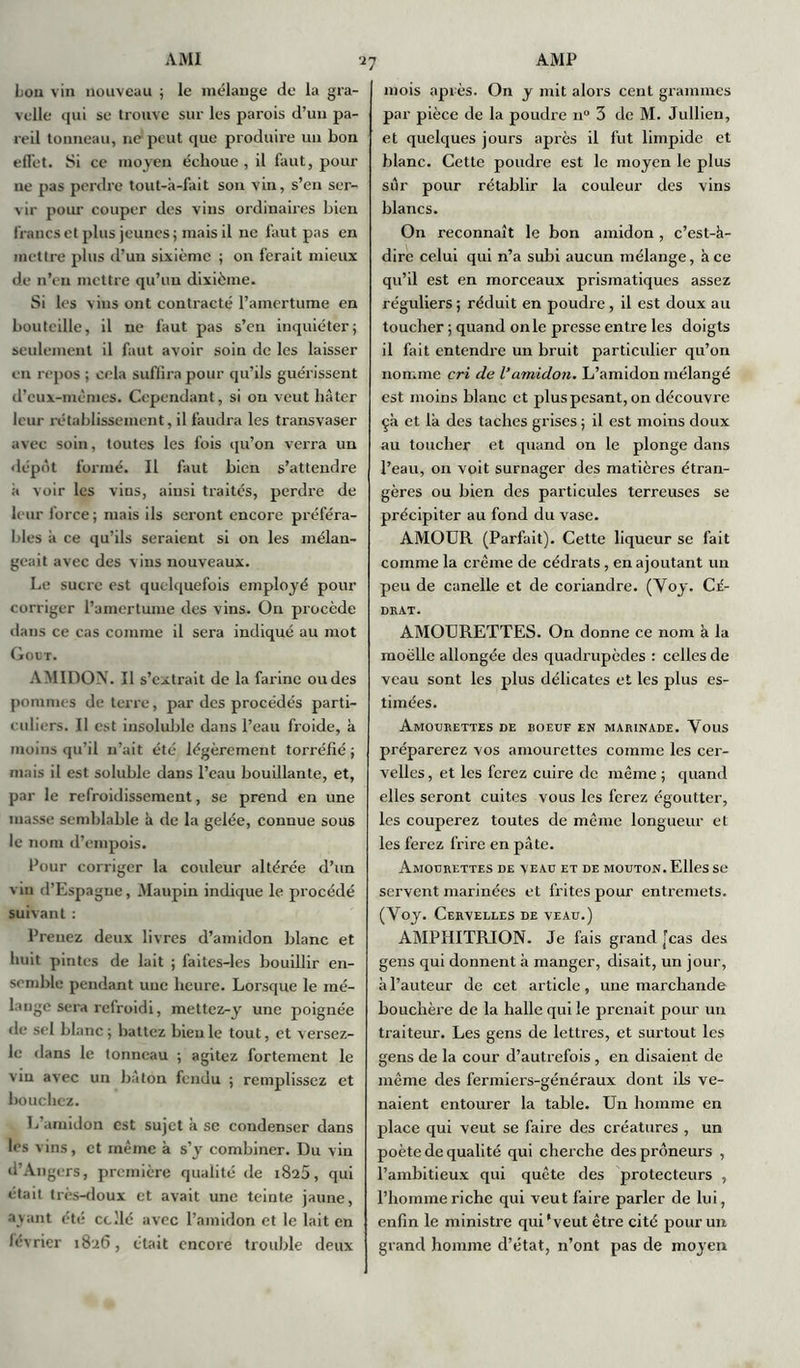 bon vin nouveau ; le mélange de la gra- velle qui se trouve sur les parois d’un pa- reil tonneau, ne peut que produire un bon effet. Si ce moyen échoue , il faut, pour ne pas perdre tout-à-fait son vin, s’en ser- vir pour couper des vins ordinaires bien francs et plus jeunes; mais il ne faut pas en mettre plus d’un sixième ; on ferait mieux de n’en mettre qu’un dixième. Si les vins ont contracté l’amertume en bouteille, il ne faut pas s’en inquiéter ; seulement il faut avoir soin de les laisser en repos ; cela suffira pour qu’ils guérissent d’eux-inèmes. Cependant, si ou veut liàter leur rétablissement, il faudra les transvaser avec soin, toutes les fois qu’on verra un dépôt formé. Il faut bien s’attendre à voir les vins, ainsi traités, perdre de leur force; mais ils seront encore préféra- bles a ce qu’ils seraient si on les mélan- geait avec des vins nouveaux. Le sucre est quelquefois employé pour corriger l’amertume des vins. On procède dans ce cas comme il sera indiqué au mot Goût. AMIDON. Il s’extrait de la farine ou des pommes de terre, par des procédés parti- culiers. Il est insoluble dans l’eau froide, à moins qu’il n’ait été légèrement torréfié ; mais il est soluble dans l’eau bouillante, et, par le refroidissement, se prend en une masse semblable à de la gelée, connue sous le nom d’empois. Pour corriger la couleur altérée d’un vin d’Espagne, Maupin indique le procédé suivant : Prenez deux livres d’amidon blanc et huit pintes de lait ; laites-les bouillir en- semble pendant une heure. Lorsque le mé- lange sera refroidi, mettez-y une poignée de sel blanc ; battez bien le tout, et versez- le dans le tonneau ; agitez fortement le vin avec un bâton fendu ; remplissez et bouchez. L’amidon est sujet à se condenser dans les vins, et même h s’y combiner. Du vin d’Angers, première qualité de 1825, qui était très-doux et avait une teinte jaune, ayant été codé avec l’amidon et le lait en février 1826, était encore trouble deux mois après. On y mit alors cent grammes par pièce de la poudre n° 3 de M. Jullien, et quelques jours après il fut limpide et blanc. Cette poudre est le moyen le plus sûr pour rétablir la couleur des vins blancs. On reconnaît le bon amidon , c’est-à- dire celui qui n’a subi aucun mélange, à ce qu’il est en morceaux prismatiques assez réguliers; réduit en poudi'e , il est doux au toucher ; quand on le presse entre les doigts il fait entendre un bruit particulier qu’on nomme cri de l’amidon. L’amidon mélangé est moins blanc et plus pesant, on découvre çà et là des taches grises ; il est moins doux au toucher et quand on le plonge dans l’eau, on voit surnager des matières étran- gères ou bien des particules terreuses se précipiter au fond du vase. AMOUR (Parfait). Cette liqueur se fait comme la crème de cédrats , en ajoutant un peu de canelle et de coriandre. (Voy. Cé- drat. AMOURETTES. On donne ce nom à la moelle allongée des quadrupèdes : celles de veau sont les plus délicates et les plus es- timées. Amourettes de boeuf en marinade. Vous préparerez vos amourettes comme les cer- velles , et les ferez cuire de même ; quand elles seront cuites vous les ferez égoutter, les couperez toutes de même longueur et les ferez frire en pâte. Amourettes de veau et de mouton. Elles se servent marinées et frites pour entremets. (Yoy. Cervelles de veau.) AMPHITRION. Je fais grand [cas des gens qui donnent à manger, disait, un jour, à l’auteur de cet article, une marchande bouchère de la halle qui le prenait pour un traiteur. Les gens de lettres, et surtout les gens de la cour d’autrefois , en disaient de même des fermiers-généraux dont ils ve- naient entourer la table. Un homme en place qui veut se faire des créatures , un poète de qualité qui cherche des preneurs , l’ambitieux qui quête des protecteurs , l’homme riche qui veut faire parler de lui, enfin le ministre qui*veut être cité pour un grand homme d’état, n’ont pas de moyen