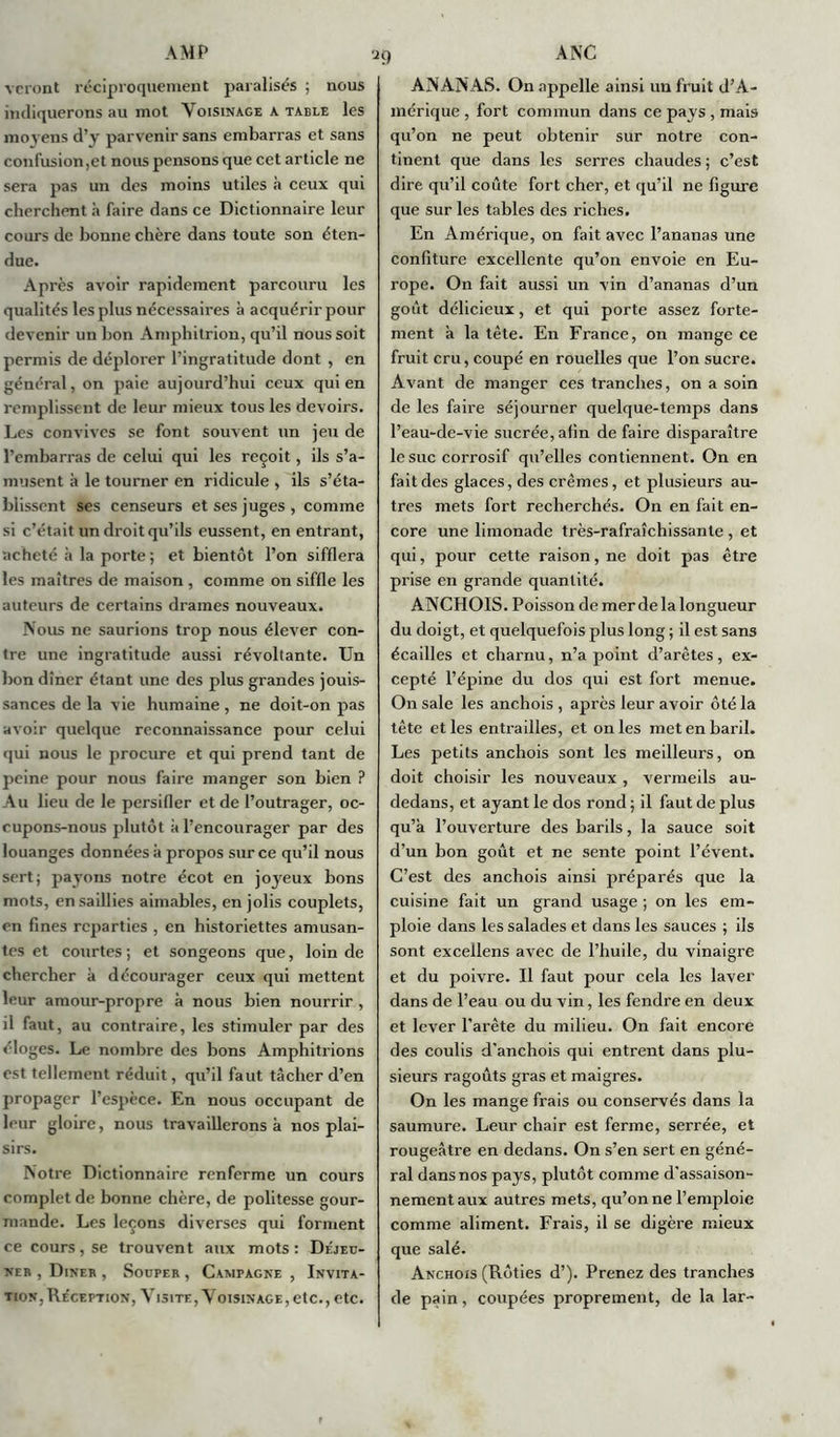 veront réciproquement paralisés ; nous indiquerons au mot Voisinage a table les moyens d’y parvenir sans embarras et sans confusion,et nous pensons que cet article ne sera pas un des moins utiles à ceux qui cherchent à faire dans ce Dictionnaire leur cours de bonne chère dans toute son éten- due. Après avoir rapidement parcouru les qualités les plus nécessaires à acquérir pour devenir un bon Amphitrion, qu’il nous soit permis de déplorer l’ingratitude dont , en général, on paie aujourd’hui ceux qui en remplissent de leur mieux tous les devoirs. Les convives se font souvent un jeu de l’embarras de celui qui les reçoit, ils s’a- musent à le tourner en ridicule , ils s’éta- blissent ses censeurs et ses juges , comme si c’était un droit qu’ils eussent, en entrant, acheté à la porte ; et bientôt l’on sifflera les maîtres de maison , comme on siffle les auteurs de certains drames nouveaux. Nous ne saurions trop nous élever con- tre une ingratitude aussi révoltante. Un bon dîner étant une des plus grandes jouis- sances de la vie humaine , ne doit-on pas avoir quelque reconnaissance pour celui qui nous le procure et qui prend tant de peine pour nous faire manger son bien ? Au lieu de le persifler et de l’outrager, oc- cupons-nous plutôt à l’encourager par des louanges données à propos sur ce qu’il nous sert; payons notre écot en joyeux bons mots, en saillies aimables, en jolis couplets, en fines reparties , en historiettes amusan- tes et courtes; et songeons que, loin de chercher à décourager ceux qui mettent leur amour-propre à nous bien nourrir , il faut, au contraire, les stimuler par des éloges. Le nombre des bons Amphitrions est tellement réduit, qu’il faut tâcher d’en propager l’espèce. En nous occupant de leur gloire, nous travaillerons à nos plai- sirs. Notre Dictionnaire renferme un cours complet de bonne chère, de politesse gour- mande. Les leçons diverses qui forment ce cours, se trouvent aux mots: Déjeü- neb , Dineb , Souper , Campagne , Invita- tion, Re'ception, Visite, Voisinage, etc., etc. ANANAS. On appelle ainsi un fruit d’A- mérique , fort commun dans ce pays , mais qu’on ne peut obtenir sur notre con- tinent que dans les serres chaudes; c’est dire qu’il coûte fort cher, et qu’il ne figure que sur les tables des riches. En Amérique, on fait avec l’ananas une confiture excellente qu’on envoie en Eu- rope. On fait aussi un vin d’ananas d’un goût délicieux, et qui porte assez forte- ment à la tête. En France, on mange ce fruit cru, coupé en rouelles que l’on sucre. Avant de manger ces tranches, on a soin de les faire séjourner quelque-temps dans l’eau-de-vie sucrée,afin défaire disparaître le suc corrosif qu’elles contiennent. On en fait des glaces, des crèmes, et plusieurs au- tres mets fort recherchés. On en fait en- core une limonade très-rafraîchissante , et qui, pour cette raison, ne doit pas être prise en grande quantité. ANCHOIS. Poisson de merde la longueur du doigt, et quelquefois plus long ; il est sans écailles et charnu, n’a point d’arêtes, ex- cepté l’épine du dos qui est fort menue. On sale les anchois , après leur avoir ôté la tête et les entrailles, et on les met en baril. Les petits anchois sont les meilleurs, on doit choisir les nouveaux , vermeils au- dedans, et ayant le dos rond ; il faut de plus qu’a l’ouverture des barils, la sauce soit d’un bon goût et ne sente point l’évent. C’est des anchois ainsi préparés que la cuisine fait un grand usage ; on les em- ploie dans les salades et dans les sauces ; ils sont exceilens avec de l’huile, du vinaigre et du poivre. Il faut pour cela les laver dans de l’eau ou du vin, les fendre en deux et lever l’arête du milieu. On fait encore des coulis d’anchois qui entrent dans plu- sieurs ragoûts gras et maigres. On les mange frais ou conservés dans la saumure. Leur chair est ferme, serrée, et rougeâtre en dedans. On s’en sert en géné- ral dans nos pays, plutôt comme d’assaison- nement aux autres mets, qu’on ne l’emploie comme aliment. Frais, il se digère mieux que salé. Anchois (Rôties d’). Prenez des tranches de pain, coupées proprement, de la lar-