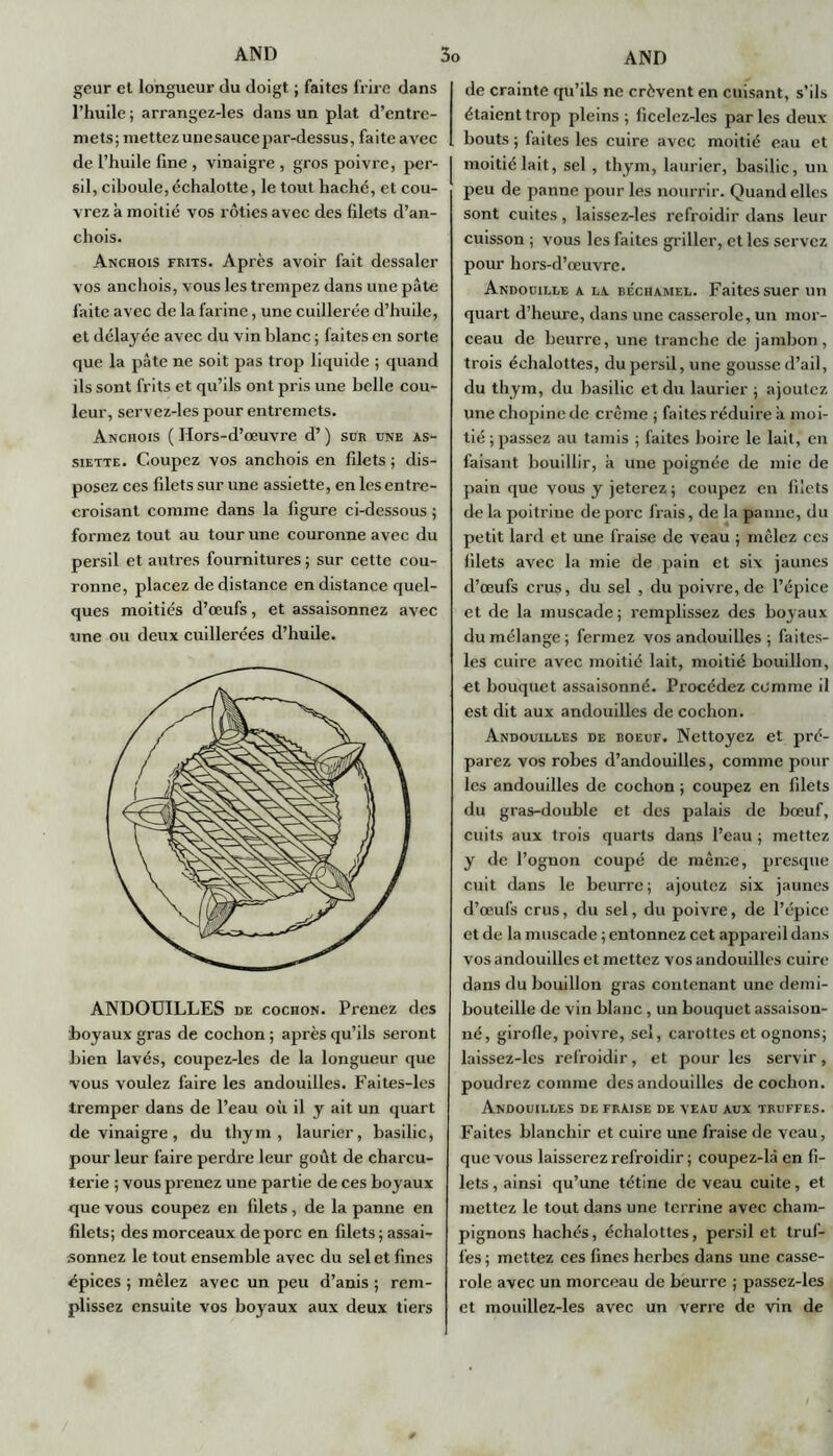 geur et longueur du doigt ; faites frire dans l’huile ; arrangez-les dans un plat d’entre- mets; mettez unesauce par-dessus, faite a vec de l’huile fine , vinaigre , gros poivre, per- sil, ciboule, échalotte, le tout haché, et cou- vrez à moitié vos rôties avec des filets d’an- chois. Anchois frits. Après avoir fait dessaler vos anchois, vous les trempez dans une pâte faite avec de la farine, une cuillerée d’huile, et délayée avec du vin blanc ; faites en sorte que la pâte ne soit pas trop liquide ; quand ils sont frits et qu’ils ont pris une belle cou- leur, servez-les pour entremets. Anchois ( Hors-d’œuvre d’) sür une as- siette. Coupez vos anchois en filets ; dis- posez ces filets sur une assiette, en les entre- croisant comme dans la figure ci-dessous ; formez tout au tour une couronne avec du persil et autres fournitures ; sur cette cou- ronne, placez de distance en distance quel- ques moitiés d’œufs, et assaisonnez avec une ou deux cuillerées d’hude. ANDOUILLES de cochon. Prenez des boyaux gras de cochon ; après qu’ils seront bien lavés, coupez-les de la longueur que vous voulez faire les andouilles. Faites-les tremper dans de l’eau où il y ait un quart de vinaigre, du thym, laurier, basilic, pour leur faire perdre leur goût de charcu- terie ; vous prenez une partie de ces boyaux que vous coupez en filets, de la panne en filets; des morceaux de porc en filets; assai- sonnez le tout ensemble avec du sel et fines épices ; mêlez avec un peu d’anis ; rem- plissez ensuite vos boyaux aux deux tiers de crainte qu’ils ne crèvent en cuisant, s’ils étaient trop pleins; ficelez-les parles deux bouts ; faites les cuire avec moitié eau et moitié lait, sel, thym, laurier, basilic, un peu de panne pour les nourrir. Quand elles sont cuites, laissez-les refroidir dans leur cuisson ; vous les faites griller, et les servez pour hors-d’œuvre. Andouille a la béchamel. Faites suer un quart d’heure, dans une casserole, un mor- ceau de beurre, une tranche de jambon, trois éehalottes, du persil, une gousse d’ail, du thym, du basilic et du laurier ; ajoutez une chopinc de crème ; faites réduire à moi- tié ; passez au tamis ; faites boire le lait,' en faisant bouillir, à une poignée de mie de pain que vous y jeterez ; coupez en filets de la poitrine de porc frais, de la panne, du petit lard et une fraise de veau ; mêlez ces filets avec la mie de pain et six jaunes d’œufs crus, du sel , du poivre, de l’épice et de la muscade; remplissez des boyaux du mélange ; fermez vos andouilles ; faites- les cuire avec moitié lait, moitié bouillon, et bouquet assaisonné. Procédez comme il est dit aux andouilles de cochon. Andouilles de boeuf. Nettoyez et pré- parez vos robes d’andouilles, comme poul- ies andouilles de cochon ; coupez en filets du gras-double et des palais de bœuf, cuits aux trois quarts dans l’eau ; mettez y de l’ognon coupé de même, presque cuit dans le beurre; ajoutez six jaunes d’œufs crus, du sel, du poivre, de l’épice et de la muscade ; entonnez cet appareil dans vos andouilles et mettez vos andouilles cuire dans du bouillon gras contenant une demi- bouteille de vin blanc, un bouquet assaison- né, girofle, poivre, sel, carottes et ognons; laissez-les refroidir, et pour les servir, poudrez comme des andouilles de cochon. Andouilles de fraise de veau aux truffes. Faites blanchir et cuire une fraise de veau, que vous laisserez refroidir ; coupez-là en fi- lets , ainsi qu’une tétine de veau cuite, et mettez le tout dans une terrine avec cham- pignons hachés, éehalottes, persil et truf- fes ; mettez ces fines herbes dans une casse- role avec un morceau de beurre ; passez-les et mouillez-les avec un verre de vin de