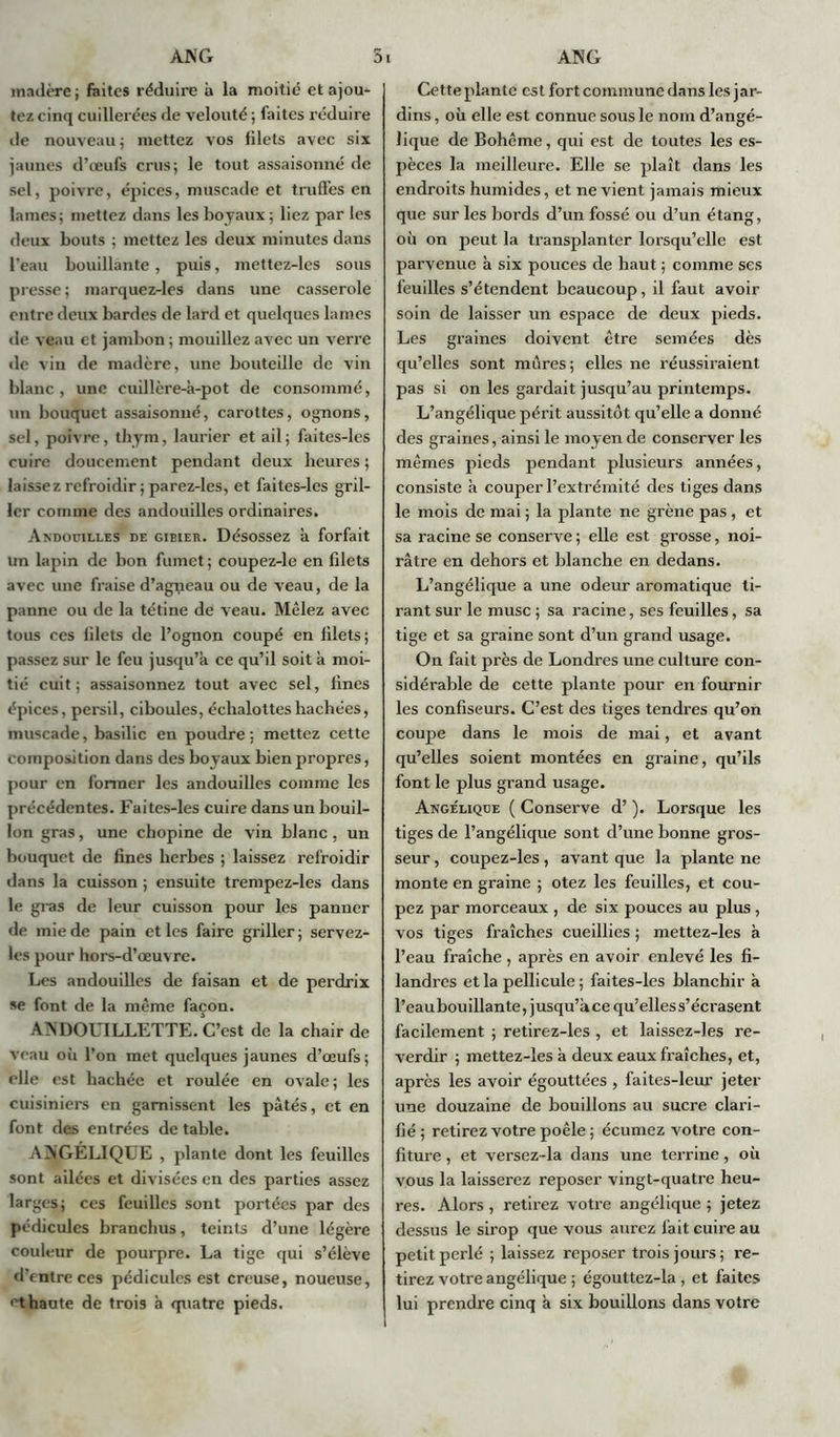 madère ; faites réduire à la moitié et ajou- tez cinq cuillerées de velouté ; faites réduire tle nouveau ; mettez vos filets avec six jaunes d’œufs crus; le tout assaisonné de sel, poivre, épices, muscade et truffes en lames; mettez dans les boyaux; liez par les deux bouts ; mettez les deux minutes dans l'eau bouillante, puis, mettez-les sous presse ; marquez-les dans une casserole entre deux bardes de lard et quelques lames de veau et jambon ; mouillez avec un verre de vin de madère, une bouteille de vin blanc , une cuillère-à-pot de consommé, un bouquet assaisonné, carottes, ognons, sel, poivre, thym, laurier et ail; faites-les cuire doucement pendant deux heures ; laissez refroidir ; parez-les, et faites-les gril- ler comme des andouilles ordinaires. Andouilles de gibier. Désossez a forfait un lapin de bon fumet; coupez-le en filets avec une fraise d’agneau ou de veau, de la panne ou de la tétine de veau. Mêlez avec tous ces filets de l’ognon coupé en filets; passez sur le feu jusqu’à ce qu’il soit à moi- tié cuit; assaisonnez tout avec sel, fines épices, persil, ciboules, échalotteshachées, muscade, basilic en poudre; mettez cette composition dans des boyaux bien propres, pour en former les andouilles comme les précédentes. Faites-les cuire dans un bouil- lon gras, une chopine de vin blanc, un bouquet de fines herbes ; laissez refroidir dans la cuisson ; ensuite trempez-les dans le gras de leur cuisson pour les panner de mie de pain et les faire griller ; servez- les pour hors-d’œuvre. Les andouilles de faisan et de perdrix »e font de la même façon. AN DOUILLETTE. C’est de la chair de veau où l’on met quelques jaunes d’œufs; elle est hachée et roulée en ovale; les cuisiniers en garnissent les pâtés, et en font des entrées de table. ANGÉLIQUE , plante dont les feuilles sont ailées et divisées en des parties assez larges; ces feuilles sont portées par des pédicules branchus, teints d’une légère couleur de pourpre. La tige qui s’élève d’entre ces pédicules est creuse, noueuse, et haute de trois à quatre pieds. Cette plante est fort commune dans les jar- dins , où elle est connue sous le nom d’angé- lique de Bohême, qui est de toutes les es- pèces la meilleure. Elle se plaît dans les endroits humides, et ne vient jamais mieux que sur les bords d’un fossé ou d’un étang, où on peut la transplanter lorsqu’elle est parvenue à six pouces de haut ; comme ses feuilles s’étendent beaucoup, il faut avoir soin de laisser un espace de deux pieds. Les graines doivent être semées dès qu’elles sont mûres; elles ne réussiraient pas si on les gardait jusqu’au printemps. L’angélique périt aussitôt qu’elle a donné des graines, ainsi le moyen de conserver les mêmes pieds pendant plusieurs années, consiste à couper l’extrémité des tiges dans le mois de mai ; la plante ne grène pas , et sa racine se conserve ; elle est grosse, noi- râtre en dehors et blanche en dedans. L’angélique a une odeur aromatique ti- rant sur le musc ; sa racine, ses feuilles, sa tige et sa graine sont d’un grand usage. On fait près de Londres une culture con- sidérable de cette plante pour en fournir les confiseurs. C’est des tiges tendres qu’on coupe dans le mois de mai, et avant qu’elles soient montées en graine, qu’ils font le plus grand usage. Angélique ( Conserve d’). Lorsque les tiges de l’angélique sont d’une bonne gros- seur , coupez-les, avant que la plante ne monte en graine ; otez les feuilles, et cou- pez par morceaux , de six pouces au plus , vos tiges fraîches cueillies ; mettez-les à l’eau fraîche , après en avoir enlevé les fi- landres et la pellicule ; faites-les blanchir à l’eaubouillante, jusqu’àcequ’elless’écrasent facilement ; retirez-les , et laissez-les re- verdir ; mettez-les à deux eaux fraîches, et, après les avoir égouttées , faites-leur jeter une douzaine de bouillons au sucre clari- fié ; retirez votre poêle ; écumez votre con- fiture , et versez-la dans une terrine, où vous la laisserez reposer vingt-quatre heu- res. Alors , retirez votre angélique ; jetez dessus le sirop que vous aurez fait cuire au petit perlé ; laissez reposer trois jours; re- tirez votre angélique ; égouttez-la , et faites lui prendre cinq à six bouillons dans votre i