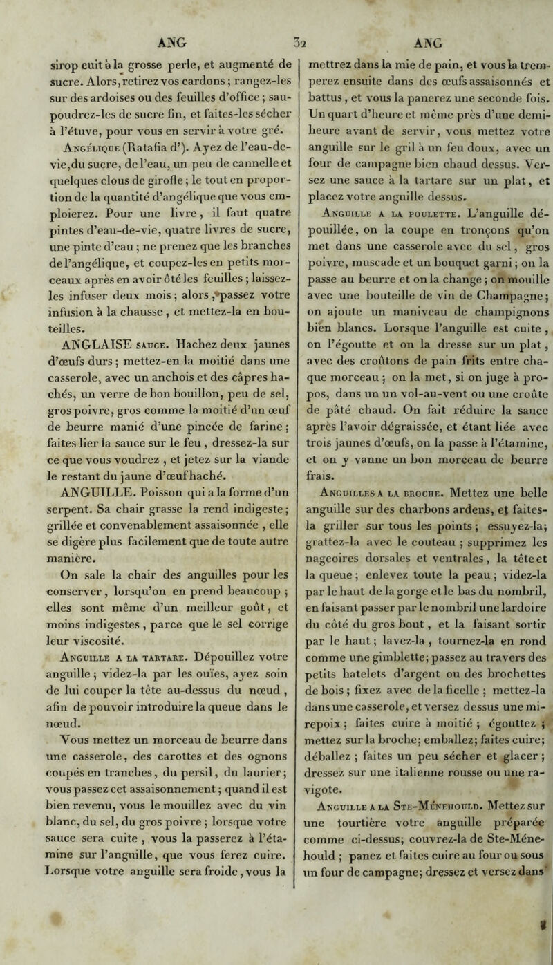 sirop cuit à la grosse perle, et augmenté de sucre. Alors, retirez vos cardons ; rangez-les sur des ardoises ou des feuilles d’office ; sau- poudrez-les de sucre fin, et faites-les sécher à l’étuve, pour vous en servir à votre gré. Angélique (Ralafia d’). Ayez de l’eau-de- vie,du sucre, de l’eau, un peu de cannelle et quelques clous de girofle ; le tout en propor- tion de la quantité d’angélique que vous em- ploierez. Pour une livre, il faut quatre pintes d’eau-de-vie, quatre livres de sucre, une pinte d’eau ; ne prenez que les branches de l’angélique, et coupez-lesen petits moi- ceaux après en avoir ôté les feuilles ; laissez- les infuser deux mois ; alors ^passez votre infusion à la chausse , et mettez-la en bou- teilles. ANGLAISE sauce. Hachez deux jaunes d’œufs durs ; mettez-en la moitié dans une casserole, avec un anchois et des câpres ha- chés, un verre de bon bouillon, peu de sel, gros poivre, gros comme la moitié d’un œuf de beurre manié d’une pincée de farine ; faites lier la sauce sur le feu , dressez-la sur ce que vous voudrez , et jetez sur la viande le restant du jaune d’œufhaché. ANGUILLE. Poisson qui a la forme d’un serpent. Sa chair grasse la rend indigeste ; grillée et convenablement assaisonnée , elle se digère plus facilement que de toute autre manière. On sale la chair des anguilles pour les conserver, lorsqu’on en prend beaucoup 5 elles sont même d’un meilleur goût, et moins indigestes , parce que le sel corrige leur viscosité. Anguille a la tartare. Dépouillez votre anguille ; videz-la par les ouïes, ayez soin de lui couper la tète au-dessus du nœud , afin de pouvoir introduire la queue dans le nœud. Vous mettez un morceau de beurre dans une casserole, des carottes et des ognons coupés en tranches, du persil, du laurier; vous passez cet assaisonnement ; quand il est bien revenu, vous le mouillez avec du vin blanc, du sel, du gros poivre ; lorsque votre sauce sera cuite , vous la passerez à l’éta- mine sur l’anguille, que vous ferez cuire. Lorsque votre anguille sera froide, vous la mettrez dans la mie de pain, et vous la trem- perez ensuite dans des œufs assaisonnés et battus, et vous la panerez une seconde fois. Un quart d’heure et même près d’une demi- heure avant de servir, vous mettez votre anguille sur le gril à un feu doux, avec un four de campagne bien chaud dessus. Ver- sez une sauce à la tartare sur un plat, et placez votre anguille dessus. Anguille a la poulette. L’anguille dé- pouillée, on la coupe en tronçons qu’on met dans une casserole avec du sel, gros poivre, muscade et un bouquet garni ; on la passe au beurre et on la change ; on mouille avec une bouteille de vin de Champagne; on ajoute un manivcau de champignons bien blancs. Lorsque l’anguille est cuite , on l’égoutte et on la dresse sur un plat, avec des croûtons de pain frits entre cha- que morceau ; on la met, si on juge à pro- pos, dans un un vol-au-vent ou une croûte de pâté chaud. On fait réduire la sauce après l’avoir dégraissée, et étant liée avec trois jaunes d’œufs, on la passe à l’étamine, et on y vanne un bon morceau de beurre frais. Anguilles a la broche. Mettez une belle anguille sur des charbons ardens, et failes- la griller sur tous les points ; essuyez-la; grattez-la avec le couteau ; supprimez les nageoires dorsales et ventrales, la tête et la queue ; enlevez toute la peau ; videz-la par le haut de la gorge et le bas du nombril, en faisant passer par le nombril une lardoire du coté du gros bout, et la faisant sortir par le haut ; lavez-la , tournez-la en rond comme une gimblette; passez au travers des petits hatelcts d’argent ou des brochettes de bois; fixez avec de la ficelle; mettez-la dans une casserole, et versez dessus une mi- repoix; faites cuire à moitié; égouttez ; mettez sur la broche; emballez; faites cuire; déballez ; faites un peu sécher et glacer ; dressez sur une italienne rousse ou une ra- vigote. Anguille a la Ste-Ménehould. Mettez sur une tourtière votre anguille préparée comme ci-dessus; couvrez-la de Ste-Méne- hould ; panez et faites cuire au four ou sous un four de campagne; dressez et versez dan»' «