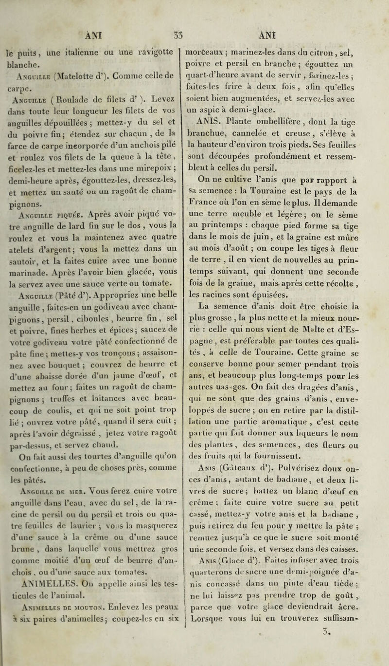 ÀNI ÀNÏ 35 le puits, une italienne ou une ravigotte blanche. Anguille (Matelotte d’). Comme celle de carpe. Anguille ( Roulade de filets d’). Levez dans toute leur longueur les filets de vos anguilles dépouillées ; mettez-y du sel et du poivtefin; étendez sur chacun , de la farce de carpe incorporée d’un anchois pilé et roulez vos filets de la queue à la tête , ficelez-les et mettez-les dans une mirepoix ; demi-heure après, égouttez-les, dressez-les, et mettez un sauté ou uu ragoût de cham- pignons. Anguille piquee. Après avoir piqué vo- tre anguille de lard lin sur le dos , vous la roulez et vous la maintenez avec quatre atelets d’argent; vous la mettez dans un sautoir, et la faites cuire avec une bonne marinade. Après l’avoir bien glacée, vous la servez avec une sauce verte ou tomate. Anguille (Pâté d’). Appropriez une belle anguille , faites-en un godiveau avec cham- pignons, persil. ciboules , beurre fin, sel et poivre, fines herbes et épices; saucez de votre godiveau votre pâté confectionné de pâte fine; mettes-y vos tronçons; assaison- nez avec bouquet ; couvrez de beurre et d’une abaisse dorée d’un jaune d’œuf, et mettez au four; faites un ragoût de cham- pignons ; truffes et laitances avec beau- coup de coulis, et qui ne soit point trop lié ; ouvrez votre pâté, quand il sera cuit ; après l’avoir dégraissé , jetez votre ragoût par-dessus, et servez chaud. On fait aussi des tourtes d’anguille qu’on confectionne, à peu de choses près, comme les pâtés. Anguille de mer. Vous ferez cuire votre anguille dans l’eau, avec du sel, de la ra- cine de persil ou du persil et trois ou qua- tre feuilles de laurier ; voi s la masquerez d’une sauce à la crème ou d’une sauce brune , dans laquelle vous mettrez gros comme moitié d’un œuf de beurre d’an- chois . ou d’une sauce aux tomates. AMMELLES. Ou appelle ainsi les tes- ticules de l’animal. Animelles de mouton. Enlevez les peaux H six paires d’animelles; coupez-les eu six morèeaux ; marinez-les dans du citron, sel, poivre et persil en branche ; égouttez un quart-d’heure avant de servir , farinez-les ; faites-les frire à deux fois , afin qu’elles soient bien augmentées, et servez-les avec un aspic a demi-glace. ANIS. Plante ombellifère , dont la tige branchue, cannelée et creuse, s’élève à la hauteur d’environ trois pieds. Ses feuilles sont découpées profondément et ressem- blent à celles du persil. On ne cultive l’anis que par rapport à sa semence : la Touraine est le pays de la France où l’on en sème le plus. Il demande une terre meuble et légère; on le sème au printemps : chaque pied forme sa tige dans le mois de juin, et la graine est mûre au mois d’août ; on coupe les tiges à fleur de terre , il en vient de nouvelles au prin- temps suivant, qui donnent une seconde fois de la graine, mais- après cette récolte , les racines sont épuisées. La semence d’anis doit être choisie ïa plus grosse , la plus nette et la mieux nour- rie : celle qui nous vient de Malte et d’Es- pagne, est préférable par toutes ces quali- tés , à celle de Touraine. Cette graine se conserve bonne pour semer pendant trois ans, et beaucoup plus long-temps pour les autres uas-ges. On fait des dragées d’anis, qui ne sont que des grains d’anis , enve- loppés de sucre ; ou en retire par la distil- lation une partie aromatique , c’est celte partie qui fait donner aux liqueurs le nom des plantes, des semences, des fleurs ou des fruits qui la fournissent. Anis (Gâteaux d’). Pulvérisez doux on- ces d’anis, autant de badiane, et deux li- vres de sucre; battez un blanc d’œuf en crème ; faite cuire votre sucre au petit cassé, mettez-y voire anis et la badiane , puis retirez du feu pour y mettre la pâte ; remuez jusqu’à ce que le sucre soit monté une seconde fois, et versez dans des caisses. Anis (Glace d’). Faites infuser avec trois quarterons de sucre une demi-poignée d’a- nis concassé dans un pinte d’eau tiède: ne lui laissez pas prendre trop de goût, parce que votre glace deviendrait âcre. Lorsque vous lui en trouverez sufïîsam-