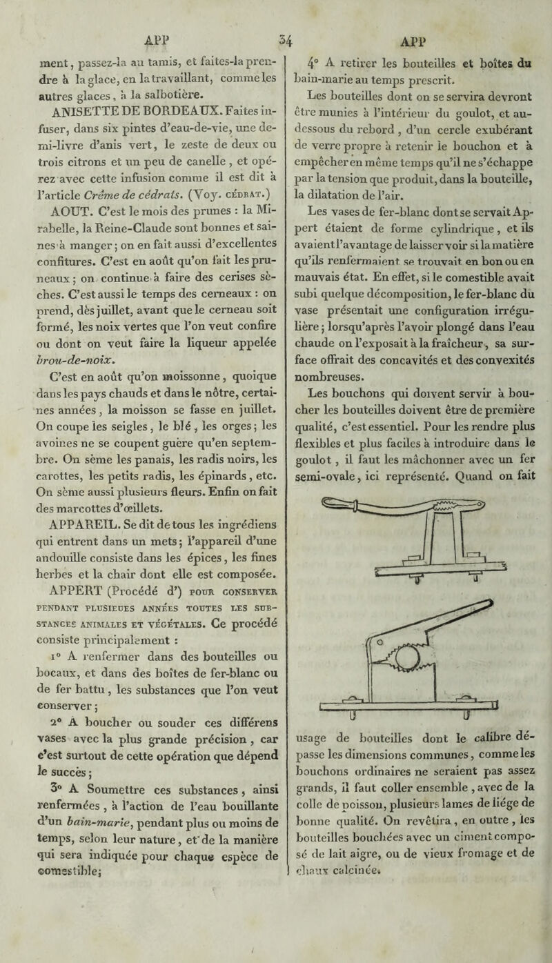 ment, passez-îa au tamis, et faites-lapren- dre K la glace, en la travaillant, commeles autres glaces, à la salbotière. ANISETTE DE BORDEAUX. Faites in- fuser, dans six pintes d’eau-de-vie, une de- mi-livre d’anis vert, le zeste de deux ou trois citrons et un peu de canelle , et opé- rez avec cette infusion comme il est dit à l’article Crème de cédrats. (Voy. cédrat.) AOUT. C’est le mois des prunes : la Mi- rabelle, la Reine-Claude sont bonnes et sai- nes'à manger; on en fait aussi d’excellentes confitures. C’est en août qu’on fait les pru- neaux ; on continue à faire des cerises sè- ches. C’est aussi le temps des cerneaux : on prend, dès juillet, avant que le cerneau soit formé, les noix vertes que l’on veut confire ou dont on veut faire la liqueur appelée brou-de-noix. C’est en août qu’on moissonne, quoique dans les pays chauds et dans le nôtre, certai- nes années, la moisson se fasse en juillet. On coupe les seigles, le blé , les orges; les avoines ne se coupent guère qu’en septem- bre. On sème les panais, les radis noirs, les carottes, les petits radis, les épinards , etc. On sème aussi plusieurs fleurs. Enfin on fait des marcottes d’œillets. APPAREIL. Se dit de tous les ingrédiens qui entrent dans un mets ; l’appareil d’une andouille consiste dans les épices, les fines herbes et la chair dont elle est composée. APPERT (Procédé d’) pour conserver PENDANT PLUSIEUES ANNEES TOUTES UES SUB- STANCES ANIMALES ET VEGETALES. Ce procédé consiste principalement : i° A renfermer dans des bouteilles ou bocaux, et dans des boîtes de fer-blanc ou de fer battu, les substances que l’on veut conserver ; 2° A boucher ou souder ces différent vases avec la plus grande précision , car c’est surtout de cette opération que dépend le succès ; 3° A Soumettre ces substances, ainsi renfermées , h l’action de l’eau bouillante d’un bain-marie, pendant plus ou moins de temps, selon leur nature, etde la manière qui sera indiquée pour chaque espèce de comestible; 4° A retirer les bouteilles et boîtes du bain-marie au temps prescrit. Les bouteilles dont on se servira devront être munies à l’intérieur du goulot, et au- dessous du rebord , d’un cercle exubérant de verre propre à retenir le bouchon et a empêcher en même temps qu’il ne s’échappe par la tension que produit, dans la bouteille, la dilatation de l’air. Les vases de fer-blanc dont se servait Ap- pert étaient de forme cylindrique, et ils avaientl’avantage de laisser voir si la matière qu’ils renfermaient se t rouvait en bon ou en mauvais état. En effet, si le comestible avait subi quelque décomposition, le fer-blanc du vase présentait une configuration irrégu- lière ; lorsqu’après l’avoir plongé dans l’eau chaude on l’exposait à la fraîcheur, sa sur- face offrait des concavités et des convexités nombreuses. Les bouchons qui doivent servir à bou- cher les bouteilles doivent être de première qualité, c’est essentiel. Pour les rendre plus flexibles et plus faciles à introduire dans le goulot, il faut les mâchonner avec un fer semi-ovale, ici représenté. Quand on fait usage de bouteilles dont le calibre dé- passe les dimensions communes, commeles bouchons ordinaires ne seraient pas assez grands, il faut coller ensemble , avec de la colle de poisson, plusieurs lames de iiége de bonne qualité. On revêtira , en outre , les bouteilles bouchées avec un ciment compo- sé de lait aigre, ou de vieux fromage et de ! chaux calcinée»