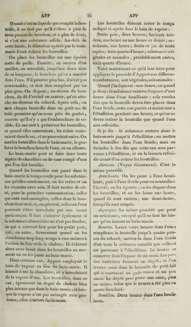 Quand c’est un liquide qui remplit la bou- teille, il ne faut pas qu’il s’élève à plus de trois pouces du bouchon, et à plus de deux, si c’est une substance solide. Au-delà de cette limite, la dilatation opérée par le bain- marie ferait éclater les bouteilles. On place les bouteilles sur une épaisse natte de paille. Ensuite , au moyen d’un maillet, on introduit, jusqu’aux deux tiers de sa longueur, le bouchon qu’on a macéré dans l’eau. S’il pénètre plus bas, il n’est pas convenable, et doit être remplacé par un plus gros. On dispose , au-dessus du bou- chon, du fil d’archal en sautoir, qu’on atta- che au-dessous du rebord. Après cela, on met chaque bouteille dans un petit sac de toile grossière qu’on noue près du goulot, ensorte qu’il n’y a que l’embouchure de vi- sible. Ce sac sert à préserver les bouteilles, et quand elles casseraient, les éclats reste- raient dans le sac, et ne pourraient nuire. On met les bouteilles dans le bain-marie, le gou- lot et le bouchon hors de l’eau, et on allume. Le bain-marie peut se faire dans toute espèce de chaudière ou de vase rempli d’eau que l’on fait bouillir. Quand les bouteilles ont passé dans le bain-marie le temps voulu pour les substan- ces qu’elles contiennent, on les retire et on les examine avec soin. Il faut mettre de cô- té, pour la première consommation, celles qui sont endommagées, celles dont le bou- chon tient mal, et, en général, celles où l’eau pourrait s’ètre introduite par une cause quelconque. Il faut s’assurer également si la substance alimentaire ne s’est pas fondue, ce qui a souvent lieu pour les petits pois, qui, en outre, fermentent quand on les abandonne trop long-temps à eux-mêmes à faction de l’air et de la chaleur. Ils éclatent alors avec bruit dans les bouteilles au mo- ment où on les passe au bain-marie. Dans certains cas, Appert employait le bain de vapeur au beu du bain-marie. Il laissait à sec la chaudière, et y introduisait de la vapeur d’eau. Les bouteilles, dans ce cas , éprouvent un degré de chaleur bien plus intense que dans le bain-marie ; et lors- que la vapeur n’est pas ménagée avec pru- dence, elles éclatent facilement. Les bouteilles doivent rester le temps indiqué ci-après dans le bain de vapeur : Petits pois , deux heures ; haricots ten- dres, une heure ou une heure et demie ; ar- tichauts, une heure ; fruits et jus de toute espèce, trois quarts d’heure ; substances vé- gétales et animales , préalablement cuites., trois quarts d’heure. Voici maintenant ce qu’il faut faire pour appliquer le procédé d’Appert aux différen- tes substances, soit végétales, soit animales : Quand j’indiquerai : une heure, ou quand je dirai : la substance restera l’espace d’une heure dans l’eau bouillante : cela voudra dire que la bouteille devra être placée dans l’eau froide, cette eau portée et maintenue à l’ébullition pendant une heure, et qu’on ne devra retirer la bouteille que quand l’eau sera refroidie. Si je dis : la substance restera dans le bain-marie jusqu’à l’ébullition ; on mettra les bouteilles dans l’eau froide; mais on éteindra le feu dès que cette eau sera par- venue à l’ébullition, et on la laissera refroi- dir avant d’en retirer les bouteilles. Abricots. (Voyez Groseilles). C’est le même procédé. Artichauts. On les passe à l’eau bouil- lante, puis à l’eau froide pour en neutraliser l’âcreté, on les égoutte ; on les dispose dans les bouteilles, et on les laisse une heure, quand ils sont entiers ; une demi-heure, lorsqu’ils sont coupés. Asperges. Le même procédé que pour les artichauts, excepté qu’il ne faut les lais- ser qu’un instant au bain-marie. Beurre. Lavez votre beurre dans l’eau < remplissez la bouteille jusqu’à quatre pou- ces du rebord ; mettez-la dans l’eau froide d’où vous la retirerez aussitôt que celle-ci est parvenue à l’ébullition. Le beurre se conserve frais l’espace de six mois. Les par- ties caséeuses forment un dépôt, et 1 on trouve aussi dans la bouteille du petit lait qui a contracté un goût rance, et un peu amer. Le dépôt peu* peser une once, plus ou moins, selon que le beurre a été plus ou moins bien lavé. Bouillon. Deux heures dans l’eau bouiD J. lante.