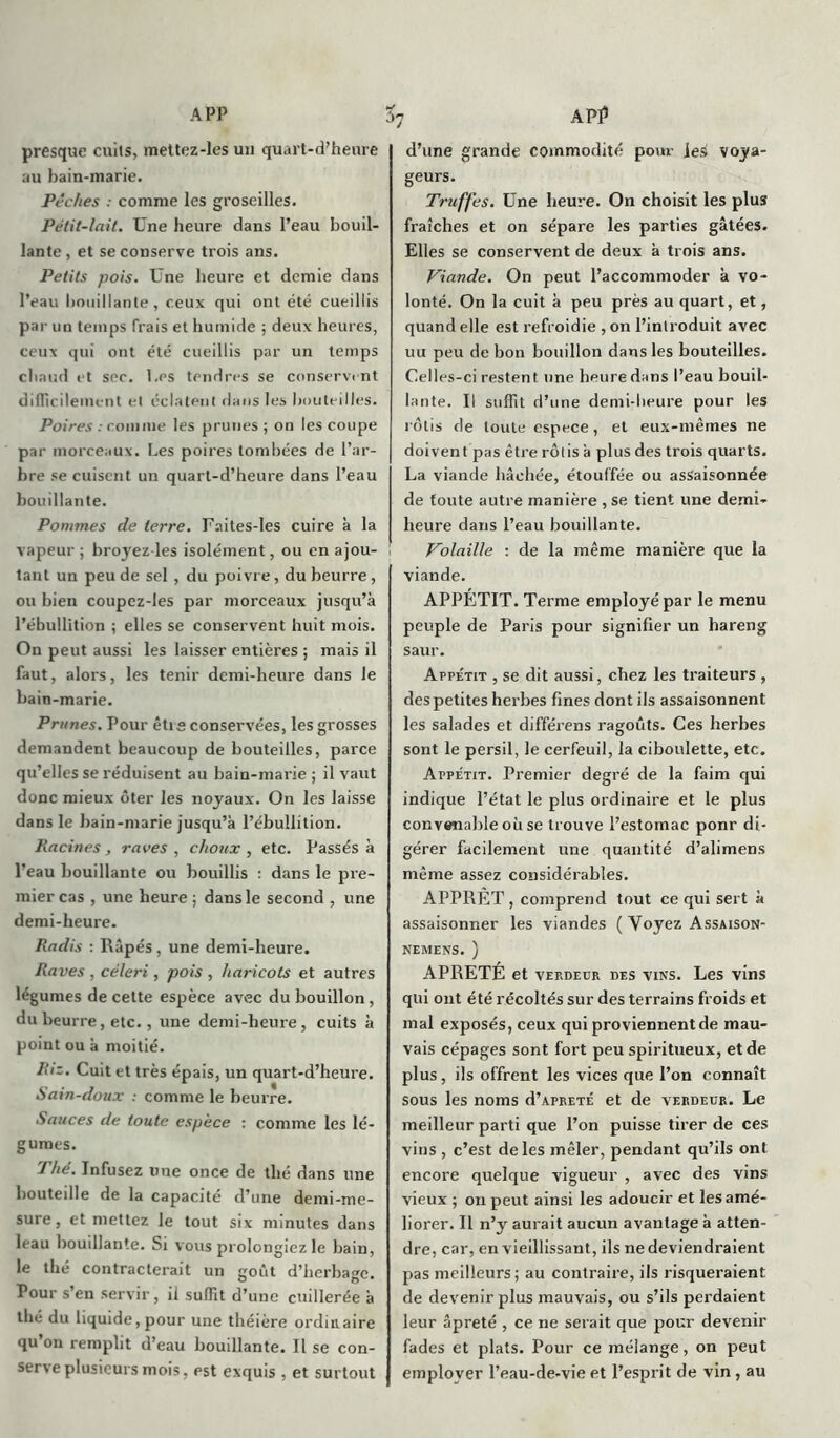 A PP presque cuits, mettez-les un quart-d’heure au bain-marie. Pêches : comme les groseilles. Pétit-lait. Une heure dans Peau bouil- lante , et se conserve trois ans. Petits pois. Une heure et demie dans Peau bouillante, ceux qui ont été cueillis par un temps frais et humide ; deux heures, ceux qui ont été cueillis par un temps chaud et sec. Les tendres se conservent diflicilement et éclatent dans les bouteilles. Poires : comme les prunes; on les coupe par morceaux. Les poires tombées de l’ar- bre se cuisent un quart-d’heure dans Peau bouillante. Pommes de terre. Faites-les cuire à la vapeur ; broyez les isolément, ou en ajou- tant un peu de sel , du poivre, du beurre, ou bien coupez-les par morceaux jusqu’à l’ébullition ; elles se conservent huit mois. On peut aussi les laisser entières ; mais il faut, alors, les tenir demi-heure dans le bain-marie. Primes. Pour êti ° conservées, les grosses demandent beaucoup de bouteilles, parce qu’elles se réduisent au bain-marie; il vaut donc mieux ôter les noyaux. On les laisse dans le bain-marie jusqu’à l’ébullition. Racines, raves, choux, etc. Passés à Peau bouillante ou bouillis : dans le pre- mier cas , une heure ; dans le second , une demi-heure. Radis : Râpés, une demi-heure. Raves , céleri, pois , haricots et autres légumes de cette espèce avec du bouillon, du beurre, etc., une demi-heure, cuits à point ou à moitié. Ri:. Cuit et très épais, un quart-d’heure. Sain-doux : comme le beurre. Sauces de toute espèce : comme les lé- gumes. 1 hé. Infusez une once de thé dans une bouteille de la capacité d’une demi-me- sure, et mettez le tout six minutes dans leau bouillante. Si vous prolongiez le bain, le thé contracterait un goût d’herbage. Pour s’en servir, il suffit d’une cuillerée à thé du liquide,pour une théière ordinaire qu on remplit d’eau bouillante. Il se con- serve plusieurs mois, est exquis, et surtout 3; API5 d’une grande commodité pour ieà voya- geurs. Truffes. Une heure. On choisit les plus fraîches et on sépare les parties gâtées. Elles se conservent de deux à trois ans. Viande. On peut l’accommoder à vo- lonté. On la cuit à peu près au quart, et, quand elle est refroidie , on l’introduit avec uu peu de bon bouillon dans les bouteilles. Celles-ci restent une heure dans Peau bouil- lante. Il suffit d’une demi-heure pour les rôtis de toute espece, et eux-mêmes ne doivent pas être rôtis à plus des trois quarts. La viande bâchée, étouffée ou assaisonnée de toute autre manière , se tient une demi- heure dans Peau bouillante. Volaille : de la même manière que la viande. APPÉTIT. Terme employé par le menu peuple de Paris pour signifier un hareng saur. Appétit , se dit aussi, chez les traiteurs , des petites herbes fines dont ils assaisonnent les salades et différens ragoûts. Ces herbes sont le persil, le cerfeuil, la ciboulette, etc. Appétit. Premier degré de la faim qui indique l’état le plus ordinaire et le plus convenable où se trouve l’estomac ponr di- gérer facilement une quantité d’alimens même assez considérables. APPRET , comprend tout ce qui sert à assaisonner les viandes ( Voyez Assaison- nemens. ) ÂPRETÉ et vep.deur des vins. Les vins qui ont été récoltés sur des terrains froids et mal exposés, ceux qui proviennent de mau- vais cépages sont fort peu spiritueux, et de plus, ils offrent les vices que l’on connaît sous les noms d’âpreté et de verdeur. Le meilleur parti que l’on puisse tirer de ces vins , c’est de les mêler, pendant qu’ils ont encore quelque vigueur , avec des vins vieux ; on peut ainsi les adoucir et les amé- liorer. Il n’y aurait aucun avantage à atten- dre, car, en vieillissant, ils ne deviendraient pas meilleurs; au contraire, ils risqueraient de devenir plus mauvais, ou s’ils perdaient leur âpreté , ce ne serait que pour devenir fades et plats. Pour ce mélange, on peut employer l’eau-de-vie et l’esprit de vin, au