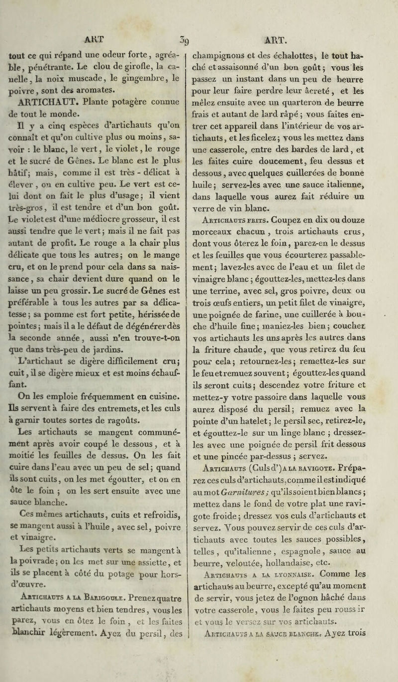 tout ce qui répand une odeur forte , agréa- ble, pénétrante. Le clou de girofle, la ca- uelle, la noix muscade, le gingembre, le poivre, sont des aromates. ARTICHAUT. Plante potagère connue de tout le monde. Il y a cinq espèces d’artichauts qu’on connaît et qu’on cultive plus ou moins, sa- voir : le blanc, le vert, le violet, le rouge et le sucré de Gênes. Le blanc est le plus hâtif; mais, comme il est très - délicat à élever , on en cultive peu. Le vert est ce- lui dont on fait le plus d’usage; il vient très-gros, il est tendre et d’un bon goût. Le violet est d’une médiocre grosseur, il est aussi tendre que le vert ; mais il ne fait pas autant de profit. Le rouge a la chair plus délicate que tous les autres ; on le mange cru, et on le prend pour cela dans sa nais- sance , sa chair devient dure quand on le laisse un peu grossir. Le sucré de Gênes est préférable a tous les autres par sa délica- tesse; sa pomme est fort petite, hérissée de pointes ; mais il a le défaut de dégénérer dès la seconde année, aussi n’en trouve-t-on que dans très-peu de jardins. L’artichaut se digère difficilement cru; cuit, il se digère mieux et est moins échauf- fant. On les emploie fréquemment en cuisine. Ils servent à faire des entremets, et les culs a garnir toutes sortes de ragoûts. Les artichauts se mangent communé- ment après avoir coupé le dessous, et à moitié les feuilles de dessus. On les fait cuire dans l’eau avec un peu de sel ; quand ils sont cuits, on les met égoutter, et on en ûte le foin ; on les sert ensuite avec une sauce blanche. Ces mêmes artichauts, cuits et refroidis, se mangent aussi à l’huile, avec sel, poivre et vinaigre. Les petits artichauts verts se mangent a la poivrade; on les met sur une assiette, et ils se placent a côté du potage pour hors- d’œuvre. Artichauts a la Barigoule. Prenez quatre artichauts moyens et bien tendres, vous les parez, vous en ôtez le foin , et les faites blanchir légèrement. Ayez du persil, des j champignons et des échalottes, le tout ha- ché et assaisonné d’un bon goût; vous les passez un instant dans un peu de beurre pour leur faire perdre leur âcreté, et les mêlez ensuite avec un quarteron de beurre frais et autant de lard râpé ; vous faites en- trer cet appareil dans l’intérieur de vos ar- tichauts , et les ficelez ; vous les mettez dans une casserole, entre des bardes de lard, et les faites cuire doucement, feu dessus et dessous, avec quelques cuillerées de bonne huile ; servez-les avec une sauce italienne, dans laquelle vous aurez fait réduire un verre de vin blanc. Artichauts frits. Coupez en dix ou douze morceaux chacun , trois artichauts crus, dont vous ôterez le foin, parez-en le dessus et les feuilles que vous écourterez passable- ment ; lavez-les avec de l’eau et un filet de vinaigre blanc ; égouttez-les, mettez-les dans une terrine, avec sel, gros poivre, deux ou trois œufs entiers, un petit filet de vinaigre, une poignée de farine, une cuillerée à bou- che d’huile fine ; maniez-les bien ; couchez vos artichauts les uns après les autres dans la friture chaude, que vous retirez du feu pour cela; retournez-les; remettez-les sur le feu et remuez souvent ; égouttez-les quand ils seront cuits ; descendez votre friture et mettez-y votre passoire dans laquelle vous aurez disposé du persil; remuez avec la pointe d’unhatelet; le persil sec, retirez-le, et égouttez-le sur un linge blanc ; dressez- les avec une poignée de persil frit dessous et une pincée par-dessus ; servez. Artichauts (Culs d’) a la ravigote. Prépa- rez ces culs d’artichauts, comme il est indiqué au mot Garnitures ; qu’ilssoientbienblancs ; mettez dans le fond de votre plat une ravi- gote froide ; dressez vos culs d’artichauts et servez. Vous pouvez servir de ces culs d’ar- tichauts avec toutes les sauces possibles, telles , qu’italienne , espagnole , sauce au beurre, veloutée, hollandaise, etc. Artichauts a la lîonnaise. Comme les artichauts au beurre, excepté qu’au moment de servir, vous jetez de l’ognon bâché daus votre casserole, vous le faites peu rouss ir et vous le versez sur vos artichauts. Artichauts a la sauce blakche. Ayez trois